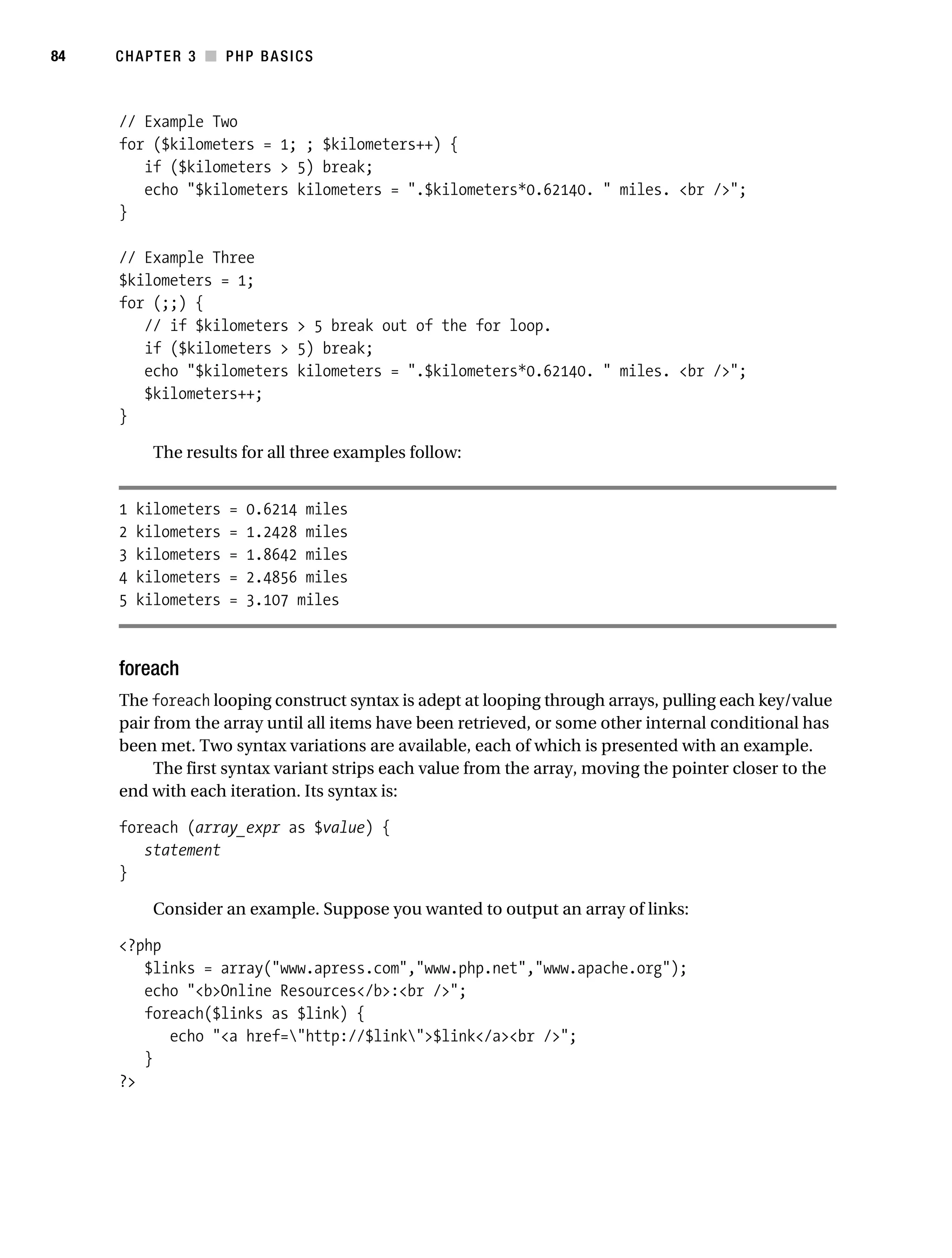Gilmore_552-1C03.fm Page 84 Monday, November 7, 2005 3:56 PM




84         CHAPTER 3 ■ PHP BASICS



           // Example Two
           for ($kilometers = 1; ; $kilometers++) {
              if ($kilometers > 5) break;
              echo "$kilometers kilometers = ".$kilometers*0.62140. " miles. <br />";
           }

           // Example Three
           $kilometers = 1;
           for (;;) {
              // if $kilometers > 5 break out of the for loop.
              if ($kilometers > 5) break;
              echo "$kilometers kilometers = ".$kilometers*0.62140. " miles. <br />";
              $kilometers++;
           }

                 The results for all three examples follow:


           1   kilometers    =   0.6214 miles
           2   kilometers    =   1.2428 miles
           3   kilometers    =   1.8642 miles
           4   kilometers    =   2.4856 miles
           5   kilometers    =   3.107 miles



           foreach
           The foreach looping construct syntax is adept at looping through arrays, pulling each key/value
           pair from the array until all items have been retrieved, or some other internal conditional has
           been met. Two syntax variations are available, each of which is presented with an example.
                The first syntax variant strips each value from the array, moving the pointer closer to the
           end with each iteration. Its syntax is:

           foreach (array_expr as $value) {
              statement
           }

                 Consider an example. Suppose you wanted to output an array of links:

           <?php
              $links = array("www.apress.com","www.php.net","www.apache.org");
              echo "<b>Online Resources</b>:<br />";
              foreach($links as $link) {
                 echo "<a href="http://$link">$link</a><br />";
              }
           ?>
 
