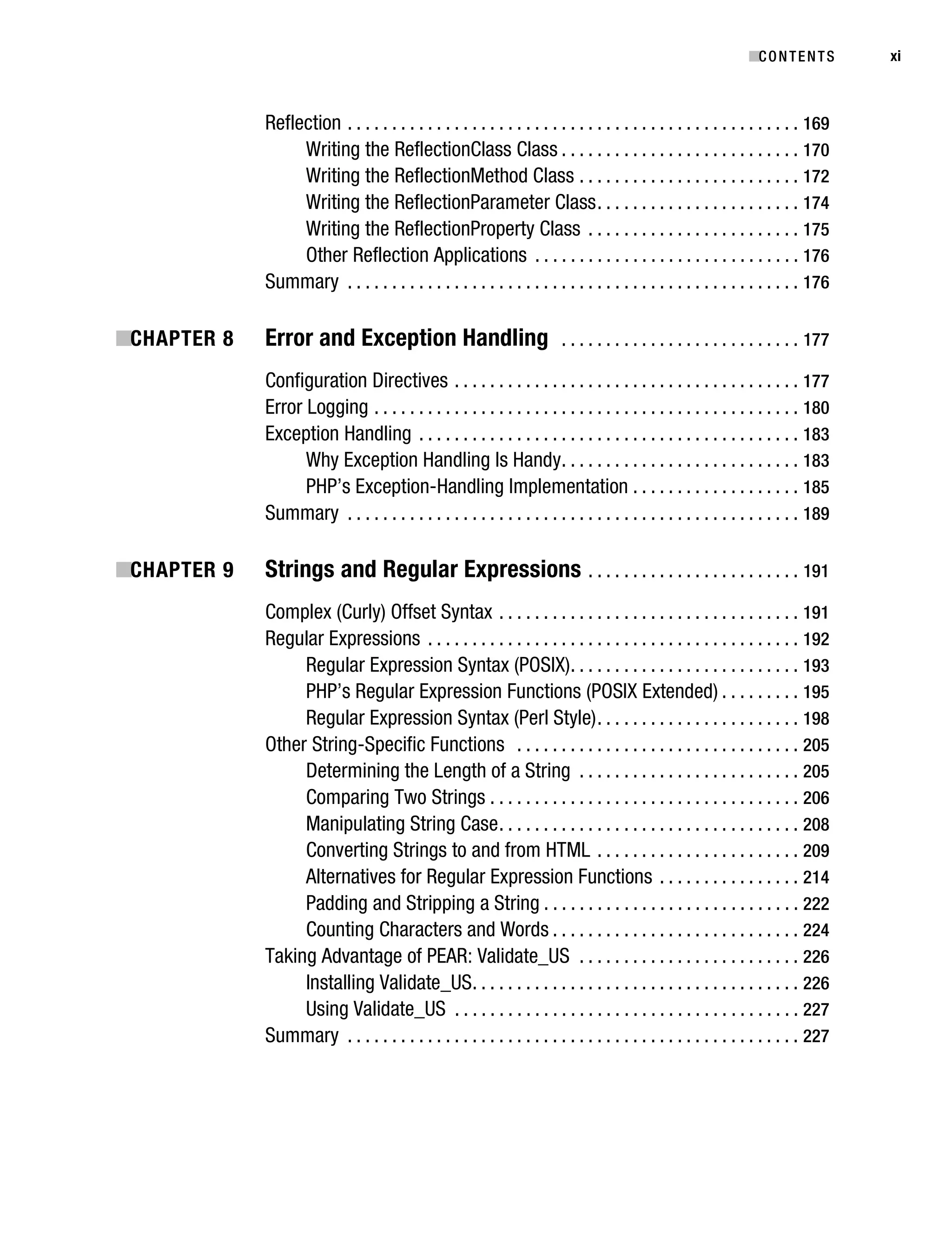 Gilmore_552-1Front.fm Page xi Wednesday, December 21, 2005 3:05 PM




                                                                                                                                      ■C O N T E N T S     xi



                                   Reflection . . . . . . . . . . . . . . . . . . . . . . . . . . . . . . . . . . . . . . . . . . . . . . . . . . . 169
                                        Writing the ReflectionClass Class . . . . . . . . . . . . . . . . . . . . . . . . . . . 170
                                        Writing the ReflectionMethod Class . . . . . . . . . . . . . . . . . . . . . . . . . 172
                                        Writing the ReflectionParameter Class . . . . . . . . . . . . . . . . . . . . . . . 174
                                        Writing the ReflectionProperty Class . . . . . . . . . . . . . . . . . . . . . . . . 175
                                        Other Reflection Applications . . . . . . . . . . . . . . . . . . . . . . . . . . . . . . 176
                                   Summary . . . . . . . . . . . . . . . . . . . . . . . . . . . . . . . . . . . . . . . . . . . . . . . . . . . 176

           ■CHAPTER 8              Error and Exception Handling                                . . . . . . . . . . . . . . . . . . . . . . . . . . . 177

                                   Configuration Directives . . . . . . . . . . . . . . . . . . . . . . . . . . . . . . . . . . . . . . . 177
                                   Error Logging . . . . . . . . . . . . . . . . . . . . . . . . . . . . . . . . . . . . . . . . . . . . . . . . 180
                                   Exception Handling . . . . . . . . . . . . . . . . . . . . . . . . . . . . . . . . . . . . . . . . . . . 183
                                         Why Exception Handling Is Handy . . . . . . . . . . . . . . . . . . . . . . . . . . . 183
                                         PHP’s Exception-Handling Implementation . . . . . . . . . . . . . . . . . . . 185
                                   Summary . . . . . . . . . . . . . . . . . . . . . . . . . . . . . . . . . . . . . . . . . . . . . . . . . . . 189

           ■CHAPTER 9              Strings and Regular Expressions                                   . . . . . . . . . . . . . . . . . . . . . . . . 191

                                   Complex (Curly) Offset Syntax . . . . . . . . . . . . . . . . . . . . . . . . . . . . . . . . . . 191
                                   Regular Expressions . . . . . . . . . . . . . . . . . . . . . . . . . . . . . . . . . . . . . . . . . . 192
                                        Regular Expression Syntax (POSIX) . . . . . . . . . . . . . . . . . . . . . . . . . . 193
                                        PHP’s Regular Expression Functions (POSIX Extended) . . . . . . . . . 195
                                        Regular Expression Syntax (Perl Style) . . . . . . . . . . . . . . . . . . . . . . . 198
                                   Other String-Specific Functions . . . . . . . . . . . . . . . . . . . . . . . . . . . . . . . . 205
                                        Determining the Length of a String . . . . . . . . . . . . . . . . . . . . . . . . . 205
                                        Comparing Two Strings . . . . . . . . . . . . . . . . . . . . . . . . . . . . . . . . . . . 206
                                        Manipulating String Case . . . . . . . . . . . . . . . . . . . . . . . . . . . . . . . . . . 208
                                        Converting Strings to and from HTML . . . . . . . . . . . . . . . . . . . . . . . 209
                                        Alternatives for Regular Expression Functions . . . . . . . . . . . . . . . . 214
                                        Padding and Stripping a String . . . . . . . . . . . . . . . . . . . . . . . . . . . . . 222
                                        Counting Characters and Words . . . . . . . . . . . . . . . . . . . . . . . . . . . . 224
                                   Taking Advantage of PEAR: Validate_US . . . . . . . . . . . . . . . . . . . . . . . . . 226
                                        Installing Validate_US . . . . . . . . . . . . . . . . . . . . . . . . . . . . . . . . . . . . . 226
                                        Using Validate_US . . . . . . . . . . . . . . . . . . . . . . . . . . . . . . . . . . . . . . . 227
                                   Summary . . . . . . . . . . . . . . . . . . . . . . . . . . . . . . . . . . . . . . . . . . . . . . . . . . . 227
 