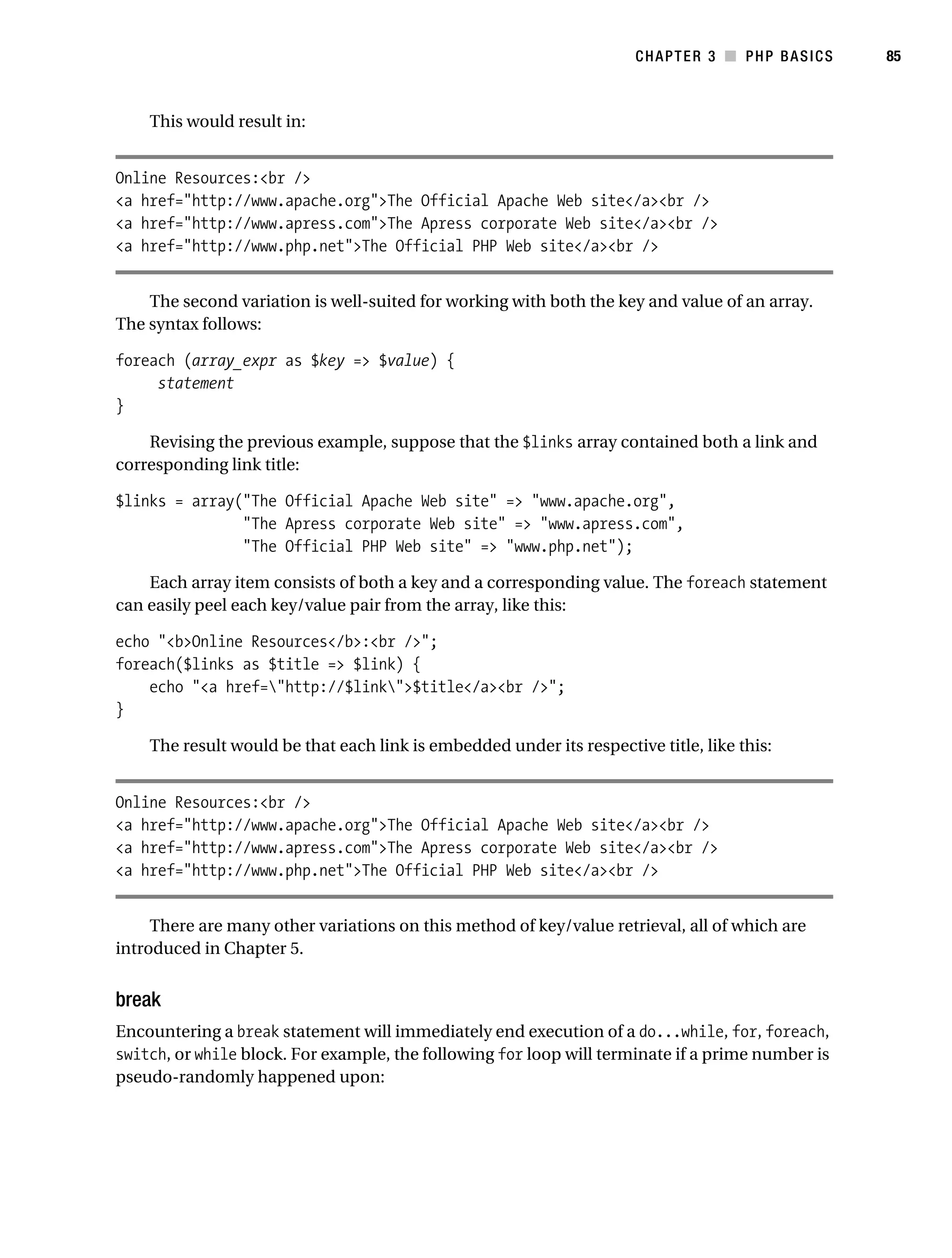 Gilmore_552-1C03.fm Page 85 Monday, November 7, 2005 3:56 PM




                                                                                  CHAPTER 3 ■ PHP BASICS     85



                This would result in:


           Online Resources:<br />
           <a href="http://www.apache.org">The Official Apache Web site</a><br />
           <a href="http://www.apress.com">The Apress corporate Web site</a><br />
           <a href="http://www.php.net">The Official PHP Web site</a><br />


               The second variation is well-suited for working with both the key and value of an array.
           The syntax follows:

           foreach (array_expr as $key => $value) {
                statement
           }

               Revising the previous example, suppose that the $links array contained both a link and
           corresponding link title:

           $links = array("The Official Apache Web site" => "www.apache.org",
                          "The Apress corporate Web site" => "www.apress.com",
                          "The Official PHP Web site" => "www.php.net");

               Each array item consists of both a key and a corresponding value. The foreach statement
           can easily peel each key/value pair from the array, like this:

           echo "<b>Online Resources</b>:<br />";
           foreach($links as $title => $link) {
               echo "<a href="http://$link">$title</a><br />";
           }

                The result would be that each link is embedded under its respective title, like this:


           Online Resources:<br />
           <a href="http://www.apache.org">The Official Apache Web site</a><br />
           <a href="http://www.apress.com">The Apress corporate Web site</a><br />
           <a href="http://www.php.net">The Official PHP Web site</a><br />


                There are many other variations on this method of key/value retrieval, all of which are
           introduced in Chapter 5.


           break
           Encountering a break statement will immediately end execution of a do...while, for, foreach,
           switch, or while block. For example, the following for loop will terminate if a prime number is
           pseudo-randomly happened upon:
 