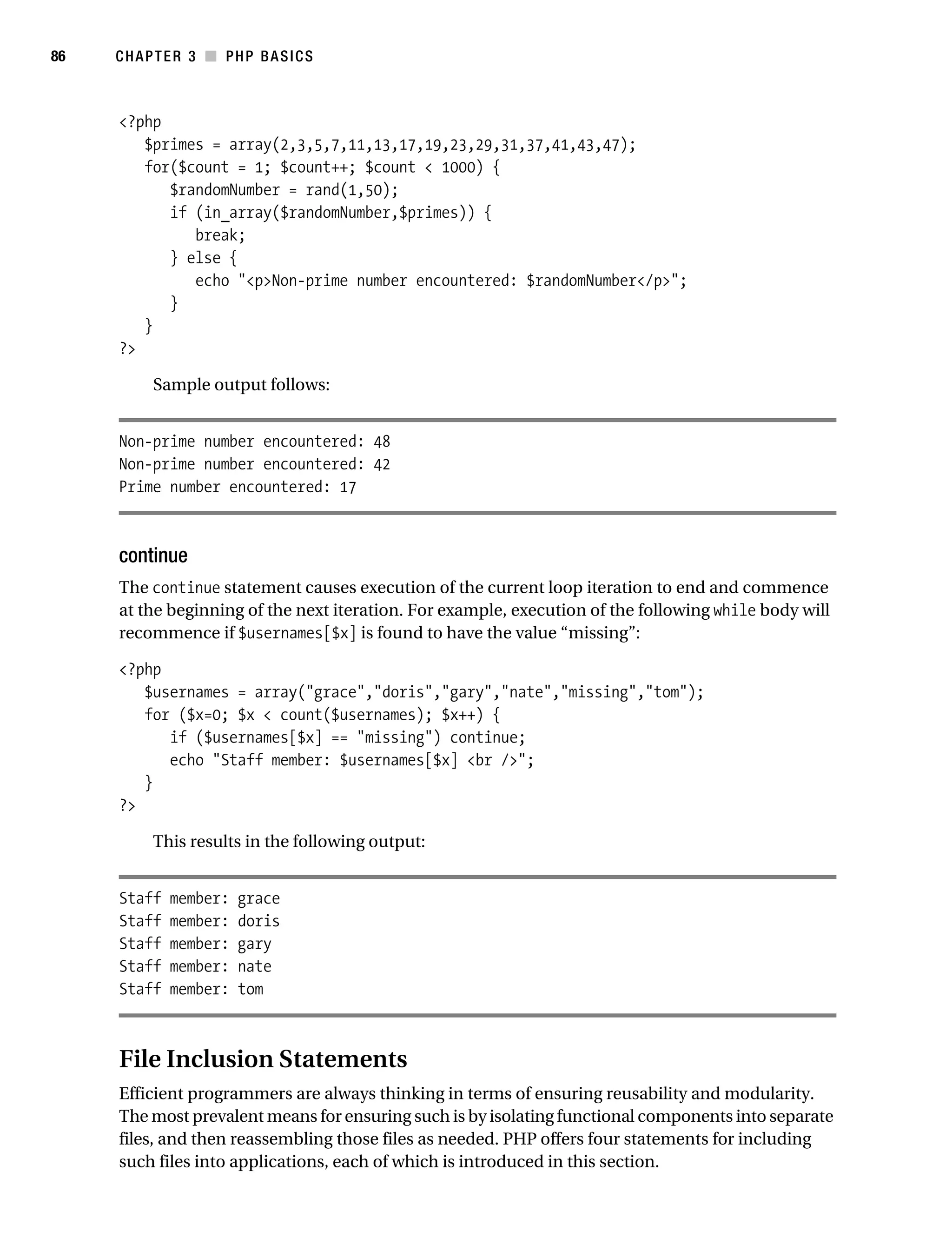 Gilmore_552-1C03.fm Page 86 Monday, November 7, 2005 3:56 PM




86         CHAPTER 3 ■ PHP BASICS



           <?php
              $primes = array(2,3,5,7,11,13,17,19,23,29,31,37,41,43,47);
              for($count = 1; $count++; $count < 1000) {
                 $randomNumber = rand(1,50);
                 if (in_array($randomNumber,$primes)) {
                    break;
                 } else {
                    echo "<p>Non-prime number encountered: $randomNumber</p>";
                 }
              }
           ?>

                 Sample output follows:


           Non-prime number encountered: 48
           Non-prime number encountered: 42
           Prime number encountered: 17



           continue
           The continue statement causes execution of the current loop iteration to end and commence
           at the beginning of the next iteration. For example, execution of the following while body will
           recommence if $usernames[$x] is found to have the value “missing”:

           <?php
              $usernames = array("grace","doris","gary","nate","missing","tom");
              for ($x=0; $x < count($usernames); $x++) {
                 if ($usernames[$x] == "missing") continue;
                 echo "Staff member: $usernames[$x] <br />";
              }
           ?>

                 This results in the following output:


           Staff   member:    grace
           Staff   member:    doris
           Staff   member:    gary
           Staff   member:    nate
           Staff   member:    tom



           File Inclusion Statements
           Efficient programmers are always thinking in terms of ensuring reusability and modularity.
           The most prevalent means for ensuring such is by isolating functional components into separate
           files, and then reassembling those files as needed. PHP offers four statements for including
           such files into applications, each of which is introduced in this section.
 