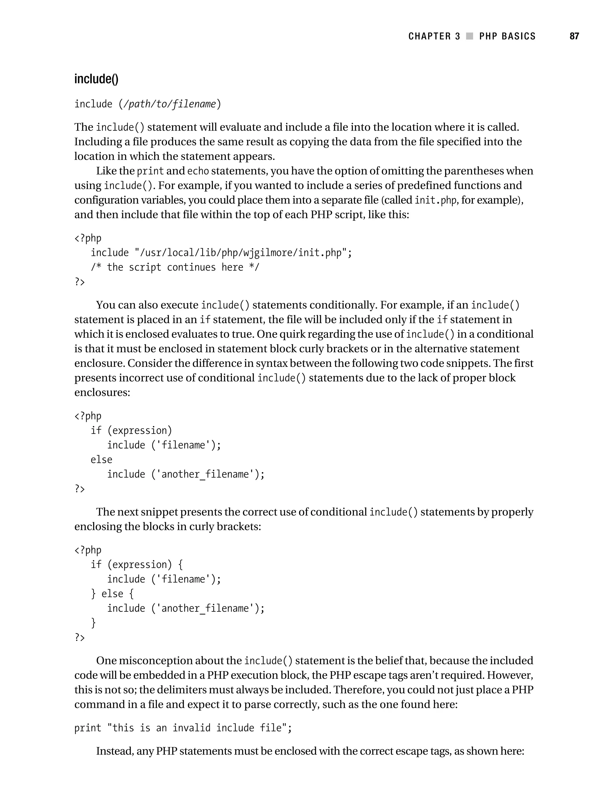 Gilmore_552-1C03.fm Page 87 Monday, November 7, 2005 3:56 PM




                                                                                  CHAPTER 3 ■ PHP BASICS        87



           include()
           include (/path/to/filename)

           The include() statement will evaluate and include a file into the location where it is called.
           Including a file produces the same result as copying the data from the file specified into the
           location in which the statement appears.
               Like the print and echo statements, you have the option of omitting the parentheses when
           using include(). For example, if you wanted to include a series of predefined functions and
           configuration variables, you could place them into a separate file (called init.php, for example),
           and then include that file within the top of each PHP script, like this:

           <?php
              include "/usr/local/lib/php/wjgilmore/init.php";
              /* the script continues here */
           ?>

                You can also execute include() statements conditionally. For example, if an include()
           statement is placed in an if statement, the file will be included only if the if statement in
           which it is enclosed evaluates to true. One quirk regarding the use of include() in a conditional
           is that it must be enclosed in statement block curly brackets or in the alternative statement
           enclosure. Consider the difference in syntax between the following two code snippets. The first
           presents incorrect use of conditional include() statements due to the lack of proper block
           enclosures:

           <?php
              if (expression)
                 include ('filename');
              else
                 include ('another_filename');
           ?>

               The next snippet presents the correct use of conditional include() statements by properly
           enclosing the blocks in curly brackets:

           <?php
              if (expression) {
                 include ('filename');
              } else {
                 include ('another_filename');
              }
           ?>

                 One misconception about the include() statement is the belief that, because the included
           code will be embedded in a PHP execution block, the PHP escape tags aren’t required. However,
           this is not so; the delimiters must always be included. Therefore, you could not just place a PHP
           command in a file and expect it to parse correctly, such as the one found here:

           print "this is an invalid include file";

                Instead, any PHP statements must be enclosed with the correct escape tags, as shown here:
 