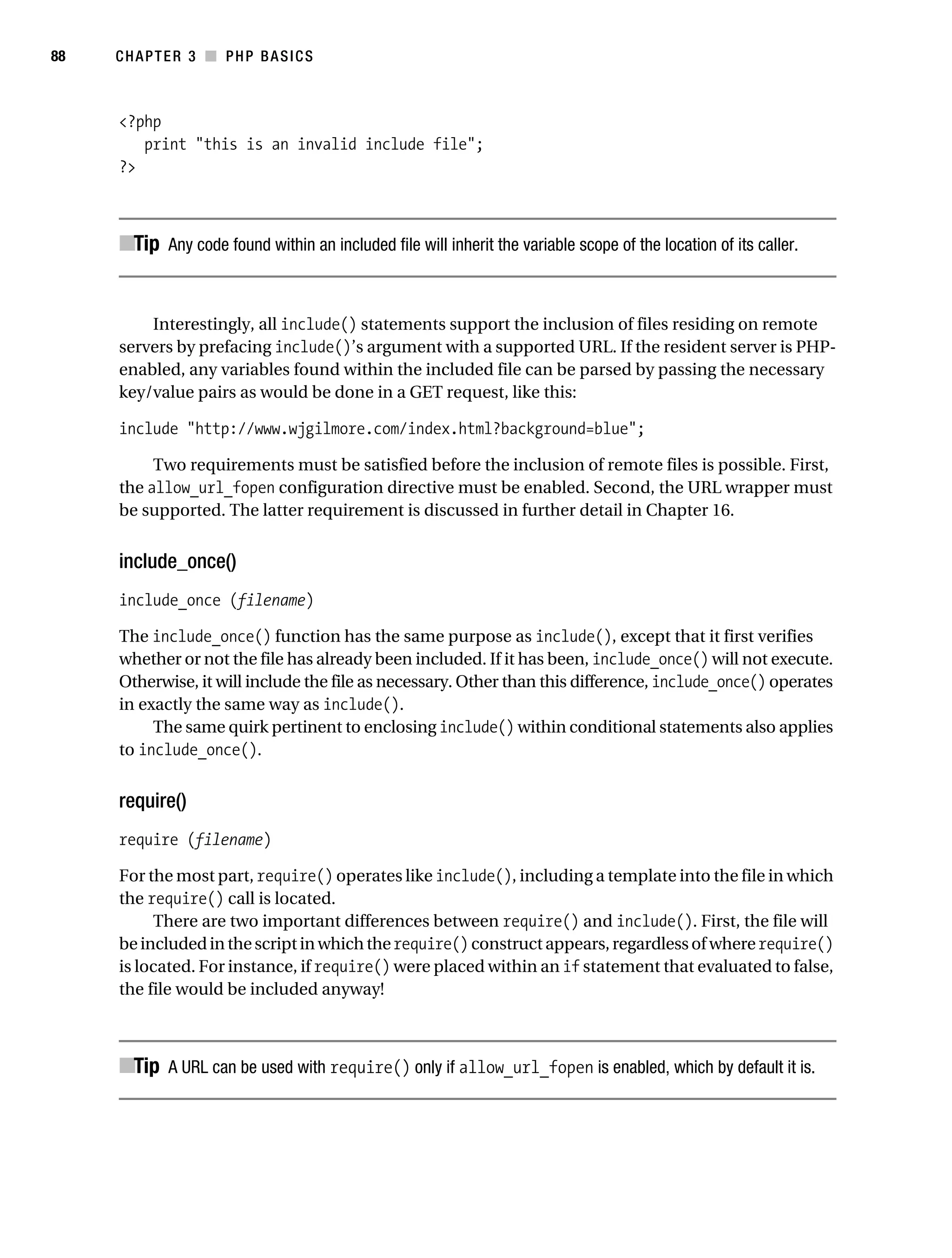 Gilmore_552-1C03.fm Page 88 Monday, November 7, 2005 3:56 PM




88         CHAPTER 3 ■ PHP BASICS



           <?php
              print "this is an invalid include file";
           ?>



           ■Tip Any code found within an included file will inherit the variable scope of the location of its caller.


               Interestingly, all include() statements support the inclusion of files residing on remote
           servers by prefacing include()’s argument with a supported URL. If the resident server is PHP-
           enabled, any variables found within the included file can be parsed by passing the necessary
           key/value pairs as would be done in a GET request, like this:

           include "http://www.wjgilmore.com/index.html?background=blue";

                Two requirements must be satisfied before the inclusion of remote files is possible. First,
           the allow_url_fopen configuration directive must be enabled. Second, the URL wrapper must
           be supported. The latter requirement is discussed in further detail in Chapter 16.


           include_once()
           include_once (filename)

           The include_once() function has the same purpose as include(), except that it first verifies
           whether or not the file has already been included. If it has been, include_once() will not execute.
           Otherwise, it will include the file as necessary. Other than this difference, include_once() operates
           in exactly the same way as include().
                The same quirk pertinent to enclosing include() within conditional statements also applies
           to include_once().


           require()
           require (filename)

           For the most part, require() operates like include(), including a template into the file in which
           the require() call is located.
                There are two important differences between require() and include(). First, the file will
           be included in the script in which the require() construct appears, regardless of where require()
           is located. For instance, if require() were placed within an if statement that evaluated to false,
           the file would be included anyway!



           ■Tip A URL can be used with require() only if allow_url_fopen is enabled, which by default it is.
 