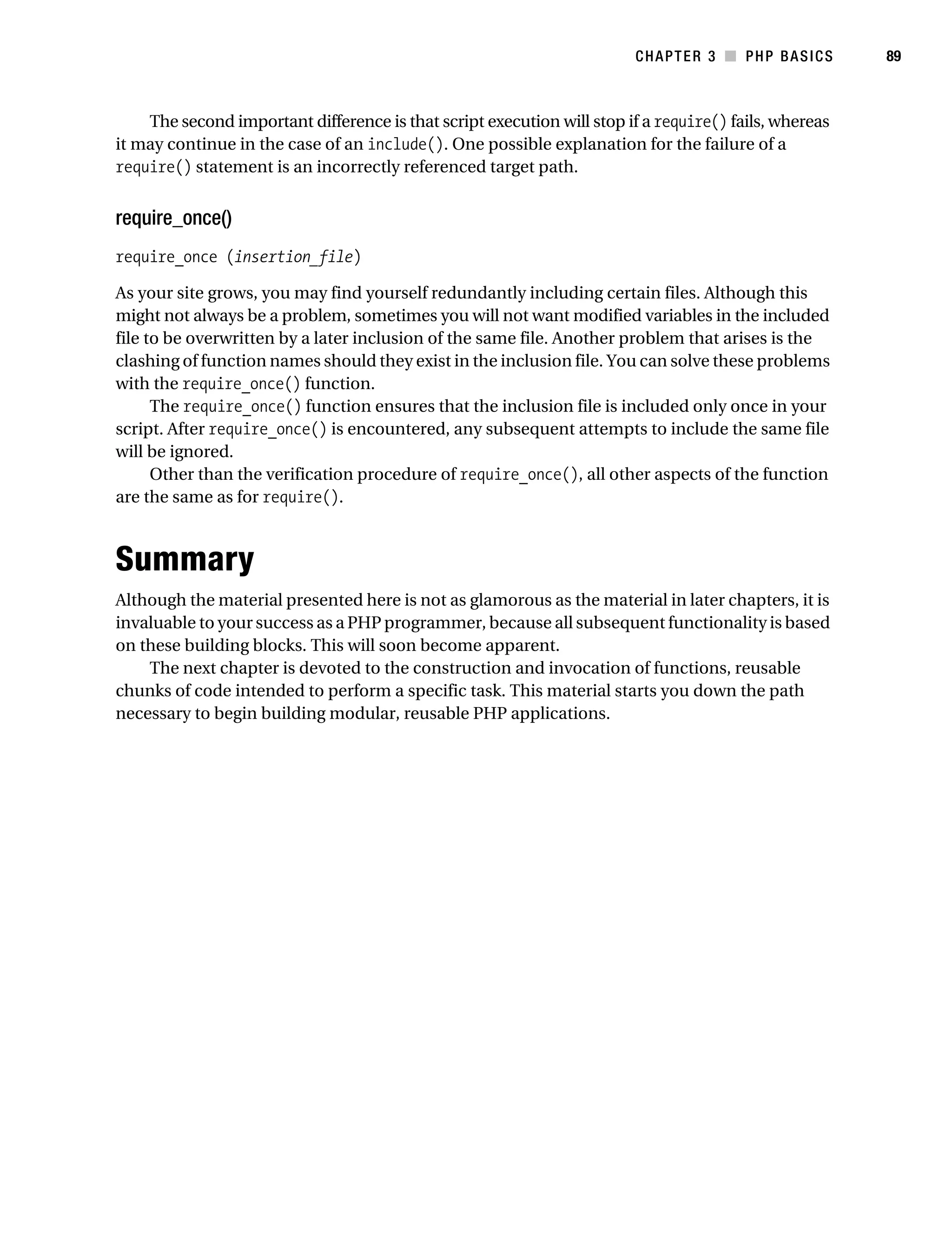 Gilmore_552-1C03.fm Page 89 Monday, November 7, 2005 3:56 PM




                                                                                   CHAPTER 3 ■ PHP BASICS         89



               The second important difference is that script execution will stop if a require() fails, whereas
           it may continue in the case of an include(). One possible explanation for the failure of a
           require() statement is an incorrectly referenced target path.


           require_once()
           require_once (insertion_file)

           As your site grows, you may find yourself redundantly including certain files. Although this
           might not always be a problem, sometimes you will not want modified variables in the included
           file to be overwritten by a later inclusion of the same file. Another problem that arises is the
           clashing of function names should they exist in the inclusion file. You can solve these problems
           with the require_once() function.
                 The require_once() function ensures that the inclusion file is included only once in your
           script. After require_once() is encountered, any subsequent attempts to include the same file
           will be ignored.
                 Other than the verification procedure of require_once(), all other aspects of the function
           are the same as for require().



           Summary
           Although the material presented here is not as glamorous as the material in later chapters, it is
           invaluable to your success as a PHP programmer, because all subsequent functionality is based
           on these building blocks. This will soon become apparent.
               The next chapter is devoted to the construction and invocation of functions, reusable
           chunks of code intended to perform a specific task. This material starts you down the path
           necessary to begin building modular, reusable PHP applications.
 