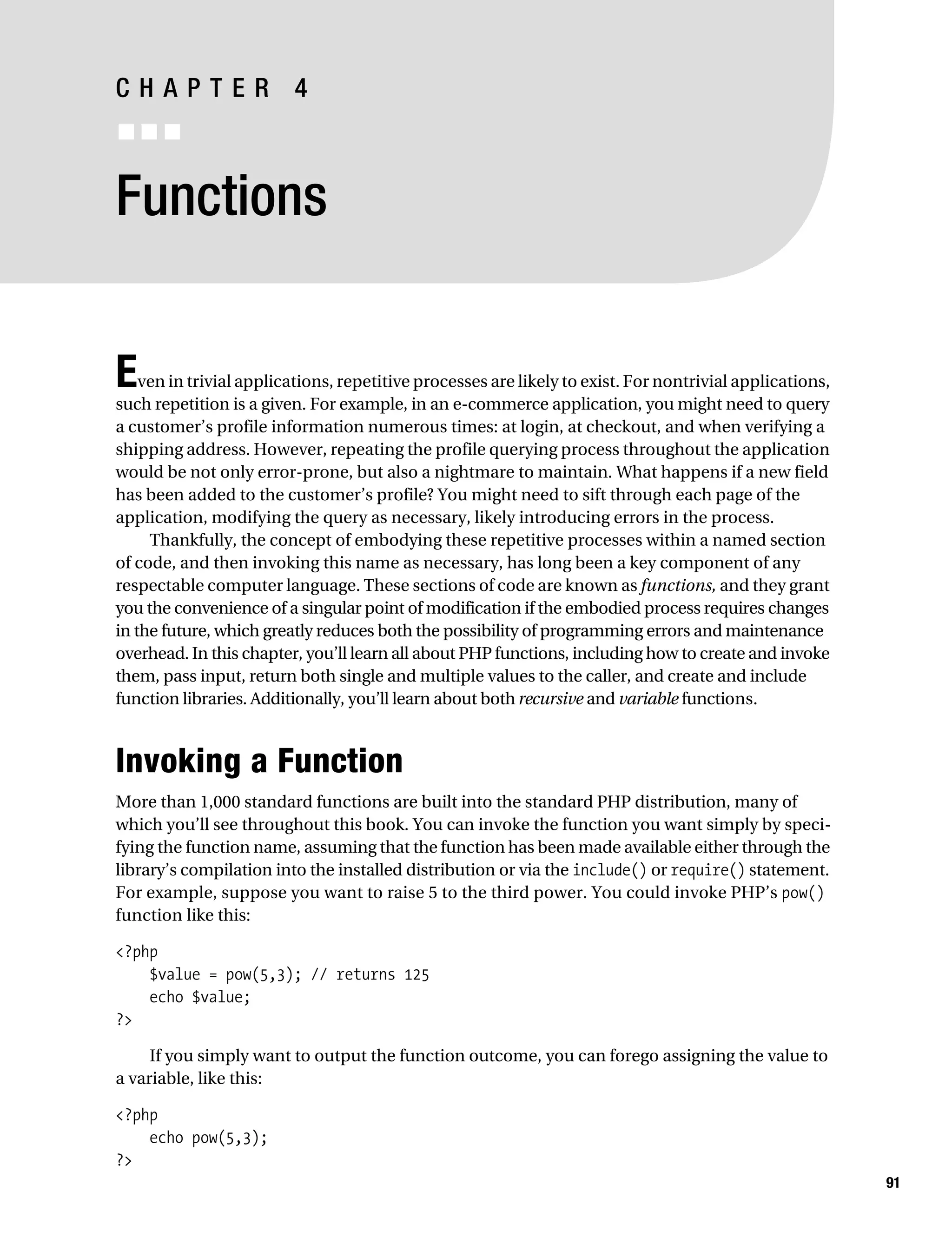 Gilmore 2E_552-1.book Page 91 Tuesday, November 1, 2005 1:31 PM




           CHAPTER 4
           ■■■


           Functions


           E   ven in trivial applications, repetitive processes are likely to exist. For nontrivial applications,
           such repetition is a given. For example, in an e-commerce application, you might need to query
           a customer’s profile information numerous times: at login, at checkout, and when verifying a
           shipping address. However, repeating the profile querying process throughout the application
           would be not only error-prone, but also a nightmare to maintain. What happens if a new field
           has been added to the customer’s profile? You might need to sift through each page of the
           application, modifying the query as necessary, likely introducing errors in the process.
                Thankfully, the concept of embodying these repetitive processes within a named section
           of code, and then invoking this name as necessary, has long been a key component of any
           respectable computer language. These sections of code are known as functions, and they grant
           you the convenience of a singular point of modification if the embodied process requires changes
           in the future, which greatly reduces both the possibility of programming errors and maintenance
           overhead. In this chapter, you’ll learn all about PHP functions, including how to create and invoke
           them, pass input, return both single and multiple values to the caller, and create and include
           function libraries. Additionally, you’ll learn about both recursive and variable functions.



           Invoking a Function
           More than 1,000 standard functions are built into the standard PHP distribution, many of
           which you’ll see throughout this book. You can invoke the function you want simply by speci-
           fying the function name, assuming that the function has been made available either through the
           library’s compilation into the installed distribution or via the include() or require() statement.
           For example, suppose you want to raise 5 to the third power. You could invoke PHP’s pow()
           function like this:

           <?php
               $value = pow(5,3); // returns 125
               echo $value;
           ?>

                If you simply want to output the function outcome, you can forego assigning the value to
           a variable, like this:

           <?php
               echo pow(5,3);
           ?>
                                                                                                                     91
 