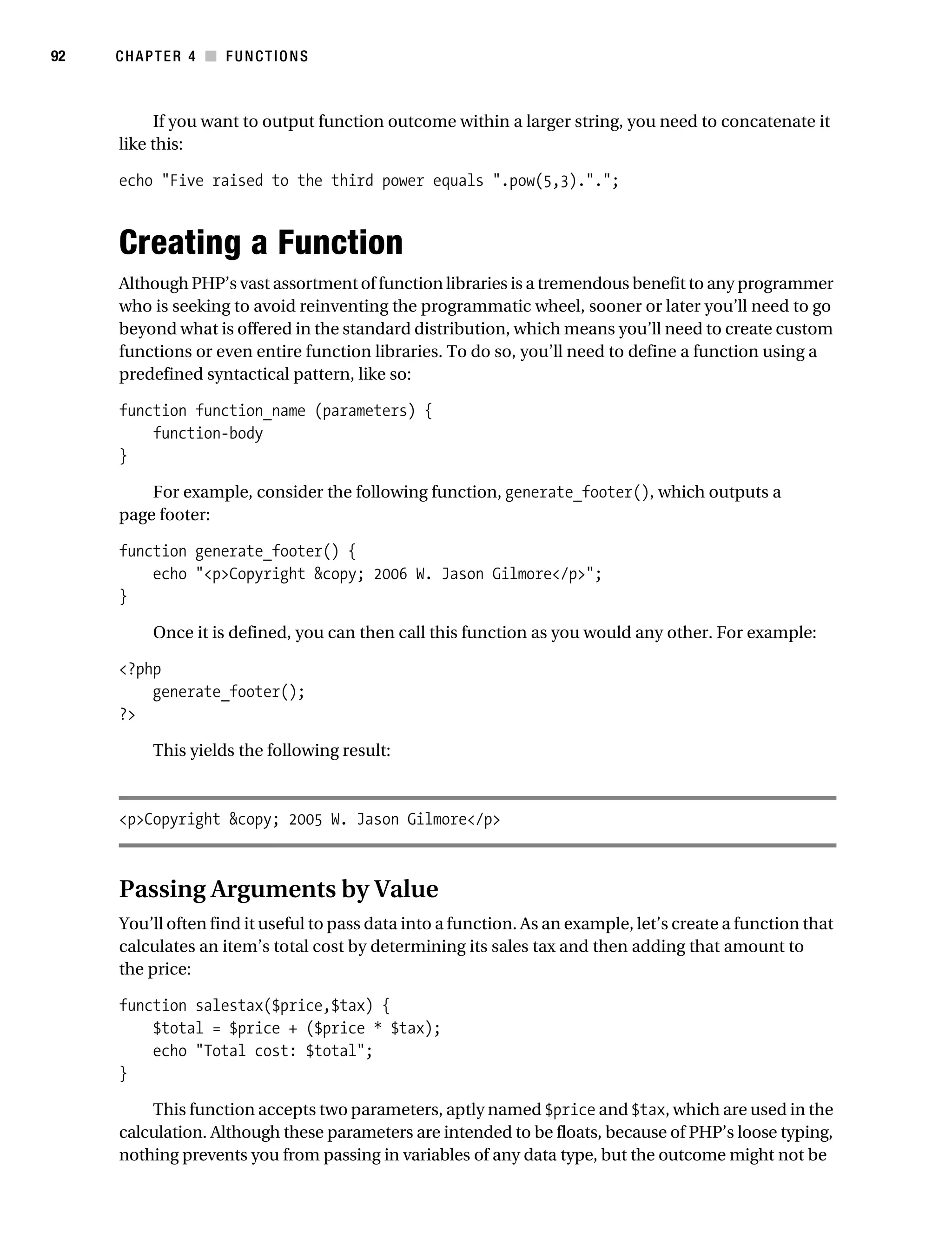 Gilmore 2E_552-1.book Page 92 Tuesday, November 1, 2005 1:31 PM




92         CHAPTER 4 ■ FUNCTIONS



                  If you want to output function outcome within a larger string, you need to concatenate it
            like this:

            echo "Five raised to the third power equals ".pow(5,3).".";



            Creating a Function
            Although PHP’s vast assortment of function libraries is a tremendous benefit to any programmer
            who is seeking to avoid reinventing the programmatic wheel, sooner or later you’ll need to go
            beyond what is offered in the standard distribution, which means you’ll need to create custom
            functions or even entire function libraries. To do so, you’ll need to define a function using a
            predefined syntactical pattern, like so:

            function function_name (parameters) {
                function-body
            }

                For example, consider the following function, generate_footer(), which outputs a
            page footer:

            function generate_footer() {
                echo "<p>Copyright &copy; 2006 W. Jason Gilmore</p>";
            }

                 Once it is defined, you can then call this function as you would any other. For example:

            <?php
                generate_footer();
            ?>

                 This yields the following result:



            <p>Copyright &copy; 2005 W. Jason Gilmore</p>



            Passing Arguments by Value
            You’ll often find it useful to pass data into a function. As an example, let’s create a function that
            calculates an item’s total cost by determining its sales tax and then adding that amount to
            the price:

            function salestax($price,$tax) {
                $total = $price + ($price * $tax);
                echo "Total cost: $total";
            }

                This function accepts two parameters, aptly named $price and $tax, which are used in the
            calculation. Although these parameters are intended to be floats, because of PHP’s loose typing,
            nothing prevents you from passing in variables of any data type, but the outcome might not be
 