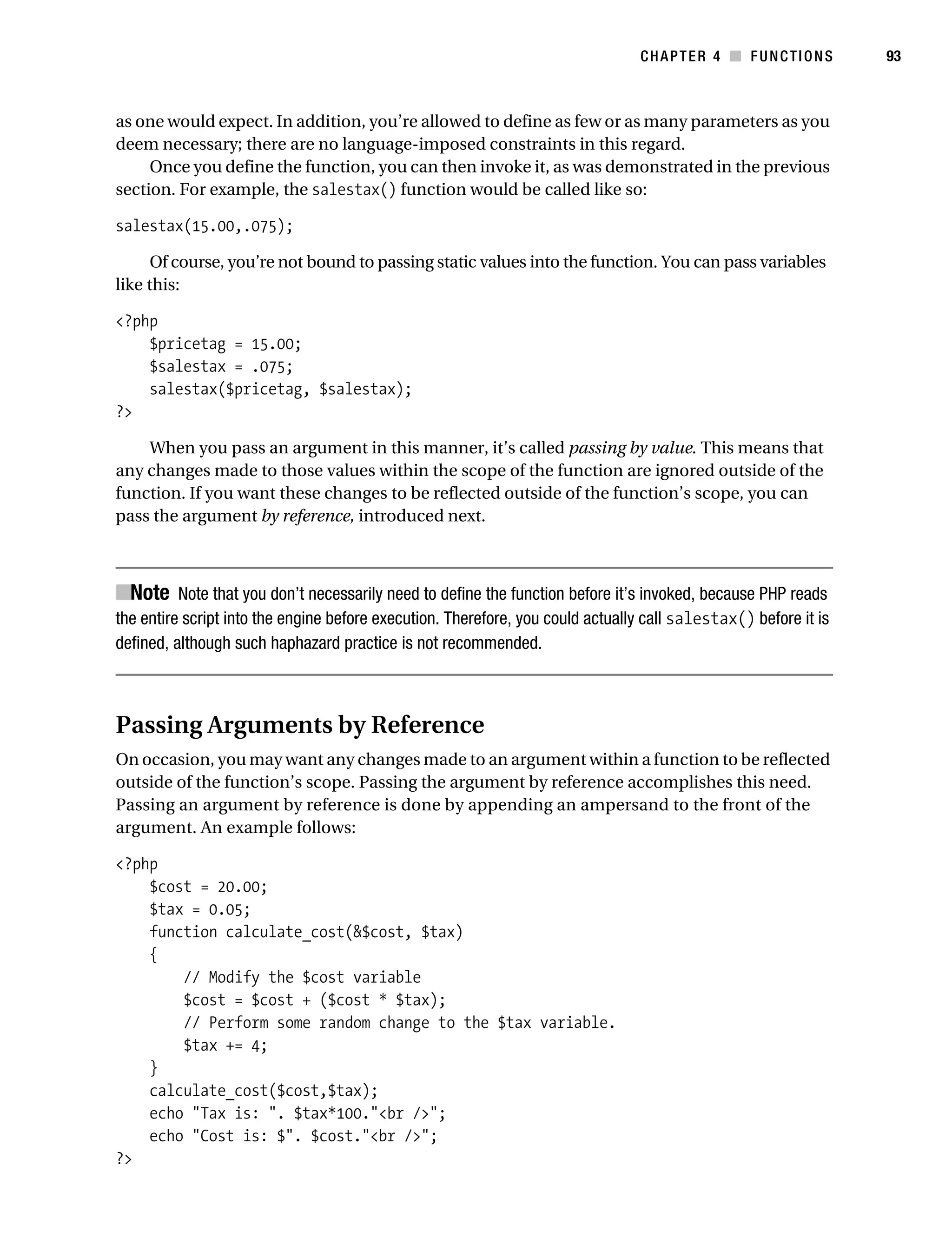 Gilmore 2E_552-1.book Page 93 Tuesday, November 1, 2005 1:31 PM




                                                                                           CHAPTER 4 ■ FUNCTIONS            93



           as one would expect. In addition, you’re allowed to define as few or as many parameters as you
           deem necessary; there are no language-imposed constraints in this regard.
                Once you define the function, you can then invoke it, as was demonstrated in the previous
           section. For example, the salestax() function would be called like so:

           salestax(15.00,.075);

                 Of course, you’re not bound to passing static values into the function. You can pass variables
           like this:

           <?php
               $pricetag = 15.00;
               $salestax = .075;
               salestax($pricetag, $salestax);
           ?>

               When you pass an argument in this manner, it’s called passing by value. This means that
           any changes made to those values within the scope of the function are ignored outside of the
           function. If you want these changes to be reflected outside of the function’s scope, you can
           pass the argument by reference, introduced next.



           ■Note Note that you don’t necessarily need to define the function before it’s invoked, because PHP reads
           the entire script into the engine before execution. Therefore, you could actually call salestax() before it is
           defined, although such haphazard practice is not recommended.



           Passing Arguments by Reference
           On occasion, you may want any changes made to an argument within a function to be reflected
           outside of the function’s scope. Passing the argument by reference accomplishes this need.
           Passing an argument by reference is done by appending an ampersand to the front of the
           argument. An example follows:

           <?php
               $cost = 20.00;
               $tax = 0.05;
               function calculate_cost(&$cost, $tax)
               {
                   // Modify the $cost variable
                   $cost = $cost + ($cost * $tax);
                   // Perform some random change to the $tax variable.
                   $tax += 4;
               }
               calculate_cost($cost,$tax);
               echo "Tax is: ". $tax*100."<br />";
               echo "Cost is: $". $cost."<br />";
           ?>
 