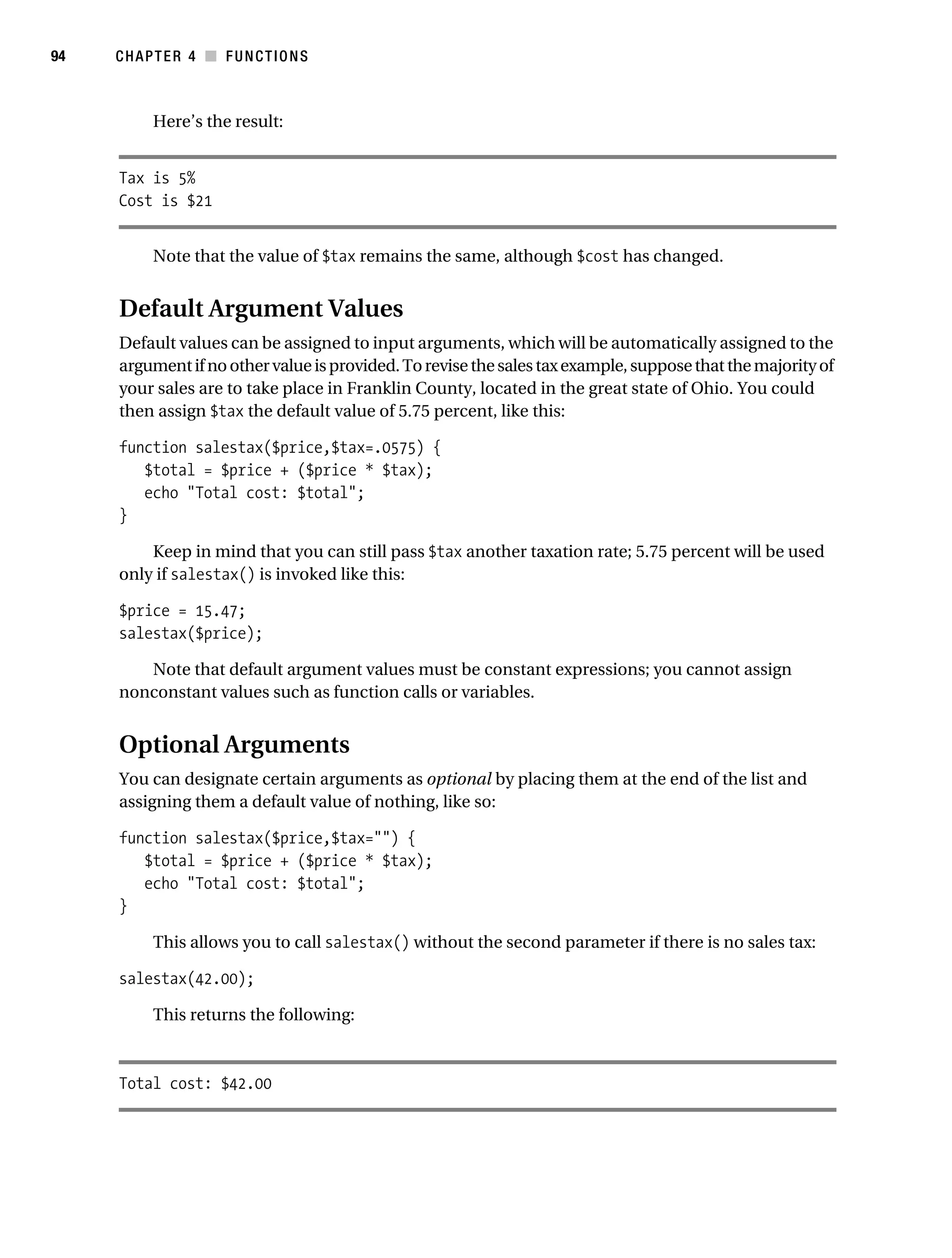 Gilmore 2E_552-1.book Page 94 Tuesday, November 1, 2005 1:31 PM




94         CHAPTER 4 ■ FUNCTIONS



                 Here’s the result:


            Tax is 5%
            Cost is $21


                 Note that the value of $tax remains the same, although $cost has changed.


            Default Argument Values
            Default values can be assigned to input arguments, which will be automatically assigned to the
            argument if no other value is provided. To revise the sales tax example, suppose that the majority of
            your sales are to take place in Franklin County, located in the great state of Ohio. You could
            then assign $tax the default value of 5.75 percent, like this:

            function salestax($price,$tax=.0575) {
               $total = $price + ($price * $tax);
               echo "Total cost: $total";
            }

                Keep in mind that you can still pass $tax another taxation rate; 5.75 percent will be used
            only if salestax() is invoked like this:

            $price = 15.47;
            salestax($price);

               Note that default argument values must be constant expressions; you cannot assign
            nonconstant values such as function calls or variables.


            Optional Arguments
            You can designate certain arguments as optional by placing them at the end of the list and
            assigning them a default value of nothing, like so:

            function salestax($price,$tax="") {
               $total = $price + ($price * $tax);
               echo "Total cost: $total";
            }

                 This allows you to call salestax() without the second parameter if there is no sales tax:

            salestax(42.00);

                 This returns the following:



            Total cost: $42.00
 