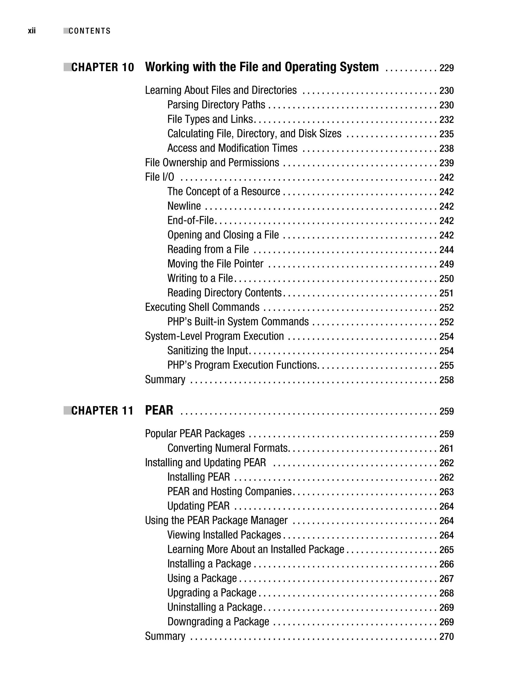 Gilmore_552-1Front.fm Page xii Wednesday, December 21, 2005 3:05 PM




xii        ■C O N T E N T S



           ■CHAPTER 10 Working with the File and Operating System . . . . . . . . . . . 229
                                     Learning About Files and Directories . . . . . . . . . . . . . . . . . . . . . . . . . . . . 230
                                            Parsing Directory Paths . . . . . . . . . . . . . . . . . . . . . . . . . . . . . . . . . . . 230
                                            File Types and Links . . . . . . . . . . . . . . . . . . . . . . . . . . . . . . . . . . . . . . 232
                                            Calculating File, Directory, and Disk Sizes . . . . . . . . . . . . . . . . . . . 235
                                            Access and Modification Times . . . . . . . . . . . . . . . . . . . . . . . . . . . . 238
                                     File Ownership and Permissions . . . . . . . . . . . . . . . . . . . . . . . . . . . . . . . . 239
                                     File I/O . . . . . . . . . . . . . . . . . . . . . . . . . . . . . . . . . . . . . . . . . . . . . . . . . . . . . 242
                                            The Concept of a Resource . . . . . . . . . . . . . . . . . . . . . . . . . . . . . . . . 242
                                            Newline . . . . . . . . . . . . . . . . . . . . . . . . . . . . . . . . . . . . . . . . . . . . . . . . 242
                                            End-of-File . . . . . . . . . . . . . . . . . . . . . . . . . . . . . . . . . . . . . . . . . . . . . . 242
                                            Opening and Closing a File . . . . . . . . . . . . . . . . . . . . . . . . . . . . . . . . 242
                                            Reading from a File . . . . . . . . . . . . . . . . . . . . . . . . . . . . . . . . . . . . . . 244
                                            Moving the File Pointer . . . . . . . . . . . . . . . . . . . . . . . . . . . . . . . . . . . 249
                                            Writing to a File . . . . . . . . . . . . . . . . . . . . . . . . . . . . . . . . . . . . . . . . . . 250
                                            Reading Directory Contents . . . . . . . . . . . . . . . . . . . . . . . . . . . . . . . . 251
                                     Executing Shell Commands . . . . . . . . . . . . . . . . . . . . . . . . . . . . . . . . . . . . 252
                                            PHP’s Built-in System Commands . . . . . . . . . . . . . . . . . . . . . . . . . . 252
                                     System-Level Program Execution . . . . . . . . . . . . . . . . . . . . . . . . . . . . . . . 254
                                            Sanitizing the Input . . . . . . . . . . . . . . . . . . . . . . . . . . . . . . . . . . . . . . . 254
                                            PHP’s Program Execution Functions . . . . . . . . . . . . . . . . . . . . . . . . . 255
                                     Summary . . . . . . . . . . . . . . . . . . . . . . . . . . . . . . . . . . . . . . . . . . . . . . . . . . . 258

           ■CHAPTER 11 PEAR . . . . . . . . . . . . . . . . . . . . . . . . . . . . . . . . . . . . . . . . . . . . . . . . . . . . . 259
                                     Popular PEAR Packages . . . . . . . . . . . . . . . . . . . . . . . . . . . . . . . . . . . . . . . 259
                                           Converting Numeral Formats. . . . . . . . . . . . . . . . . . . . . . . . . . . . . . . 261
                                     Installing and Updating PEAR . . . . . . . . . . . . . . . . . . . . . . . . . . . . . . . . . . 262
                                           Installing PEAR . . . . . . . . . . . . . . . . . . . . . . . . . . . . . . . . . . . . . . . . . . 262
                                           PEAR and Hosting Companies . . . . . . . . . . . . . . . . . . . . . . . . . . . . . . 263
                                           Updating PEAR . . . . . . . . . . . . . . . . . . . . . . . . . . . . . . . . . . . . . . . . . . 264
                                     Using the PEAR Package Manager . . . . . . . . . . . . . . . . . . . . . . . . . . . . . . 264
                                           Viewing Installed Packages . . . . . . . . . . . . . . . . . . . . . . . . . . . . . . . . 264
                                           Learning More About an Installed Package . . . . . . . . . . . . . . . . . . . 265
                                           Installing a Package . . . . . . . . . . . . . . . . . . . . . . . . . . . . . . . . . . . . . . 266
                                           Using a Package . . . . . . . . . . . . . . . . . . . . . . . . . . . . . . . . . . . . . . . . . 267
                                           Upgrading a Package . . . . . . . . . . . . . . . . . . . . . . . . . . . . . . . . . . . . . 268
                                           Uninstalling a Package . . . . . . . . . . . . . . . . . . . . . . . . . . . . . . . . . . . . 269
                                           Downgrading a Package . . . . . . . . . . . . . . . . . . . . . . . . . . . . . . . . . . 269
                                     Summary . . . . . . . . . . . . . . . . . . . . . . . . . . . . . . . . . . . . . . . . . . . . . . . . . . . 270
 