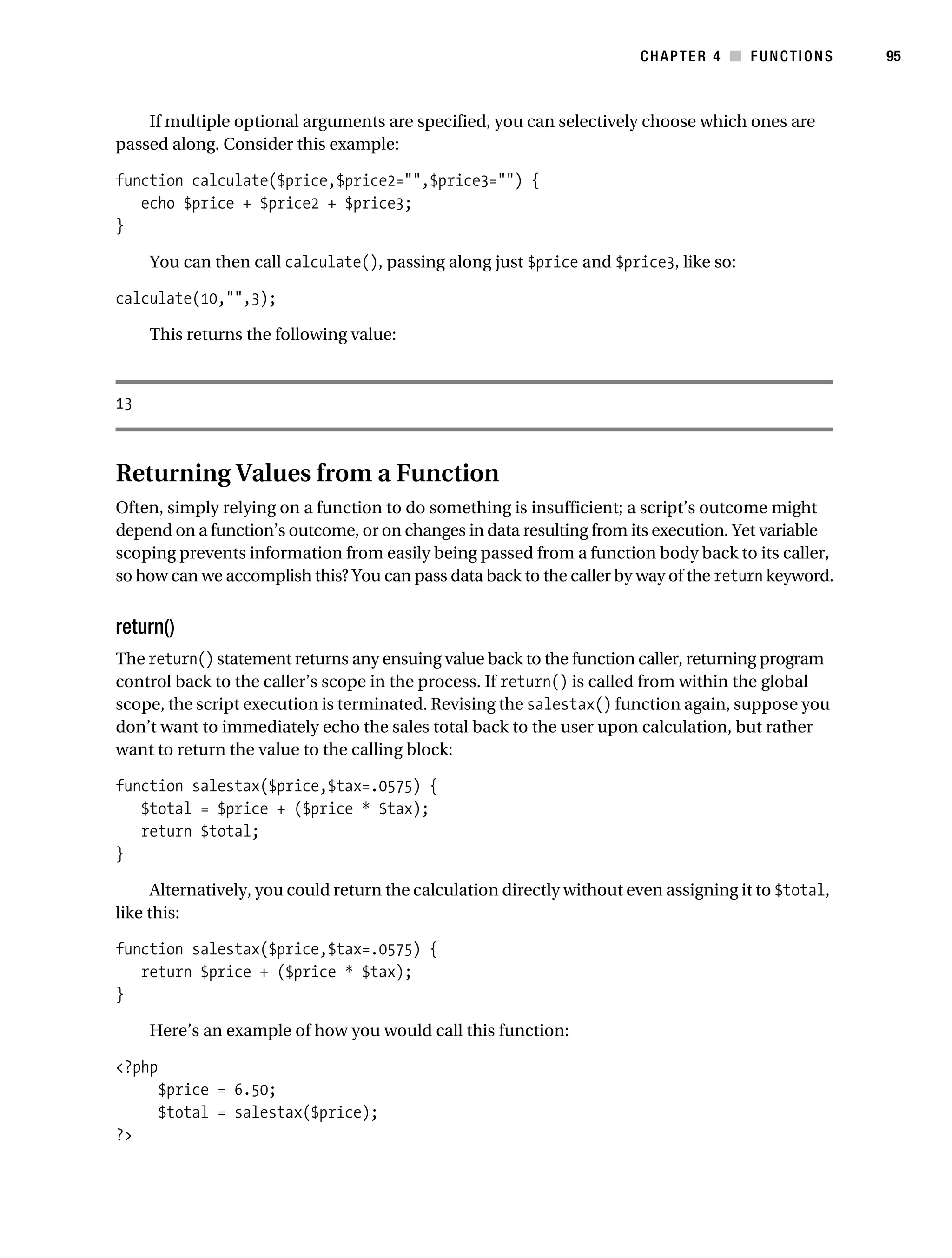 Gilmore 2E_552-1.book Page 95 Tuesday, November 1, 2005 1:31 PM




                                                                                   CHAPTER 4 ■ FUNCTIONS         95



               If multiple optional arguments are specified, you can selectively choose which ones are
           passed along. Consider this example:

           function calculate($price,$price2="",$price3="") {
              echo $price + $price2 + $price3;
           }

                You can then call calculate(), passing along just $price and $price3, like so:

           calculate(10,"",3);

                This returns the following value:



           13



           Returning Values from a Function
           Often, simply relying on a function to do something is insufficient; a script’s outcome might
           depend on a function’s outcome, or on changes in data resulting from its execution. Yet variable
           scoping prevents information from easily being passed from a function body back to its caller,
           so how can we accomplish this? You can pass data back to the caller by way of the return keyword.


           return()
           The return() statement returns any ensuing value back to the function caller, returning program
           control back to the caller’s scope in the process. If return() is called from within the global
           scope, the script execution is terminated. Revising the salestax() function again, suppose you
           don’t want to immediately echo the sales total back to the user upon calculation, but rather
           want to return the value to the calling block:

           function salestax($price,$tax=.0575) {
              $total = $price + ($price * $tax);
              return $total;
           }

                 Alternatively, you could return the calculation directly without even assigning it to $total,
           like this:

           function salestax($price,$tax=.0575) {
              return $price + ($price * $tax);
           }

                Here’s an example of how you would call this function:

           <?php
                  $price = 6.50;
                  $total = salestax($price);
           ?>
 