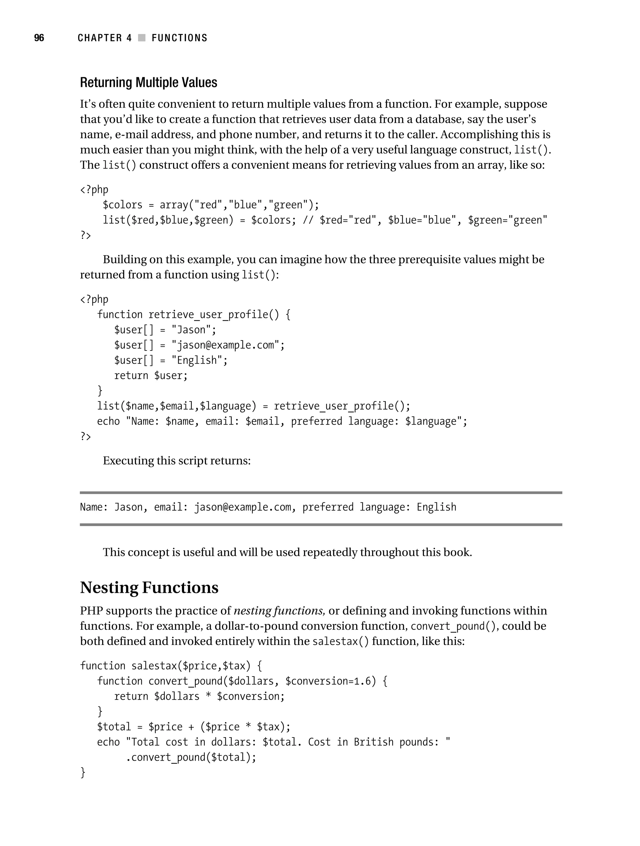 Gilmore 2E_552-1.book Page 96 Tuesday, November 1, 2005 1:31 PM




96         CHAPTER 4 ■ FUNCTIONS



            Returning Multiple Values
            It’s often quite convenient to return multiple values from a function. For example, suppose
            that you’d like to create a function that retrieves user data from a database, say the user’s
            name, e-mail address, and phone number, and returns it to the caller. Accomplishing this is
            much easier than you might think, with the help of a very useful language construct, list().
            The list() construct offers a convenient means for retrieving values from an array, like so:

            <?php
                $colors = array("red","blue","green");
                list($red,$blue,$green) = $colors; // $red="red", $blue="blue", $green="green"
            ?>

                Building on this example, you can imagine how the three prerequisite values might be
            returned from a function using list():

            <?php
               function retrieve_user_profile() {
                  $user[] = "Jason";
                  $user[] = "jason@example.com";
                  $user[] = "English";
                  return $user;
               }
               list($name,$email,$language) = retrieve_user_profile();
               echo "Name: $name, email: $email, preferred language: $language";
            ?>

                 Executing this script returns:



            Name: Jason, email: jason@example.com, preferred language: English


                 This concept is useful and will be used repeatedly throughout this book.


            Nesting Functions
            PHP supports the practice of nesting functions, or defining and invoking functions within
            functions. For example, a dollar-to-pound conversion function, convert_pound(), could be
            both defined and invoked entirely within the salestax() function, like this:

            function salestax($price,$tax) {
               function convert_pound($dollars, $conversion=1.6) {
                  return $dollars * $conversion;
               }
               $total = $price + ($price * $tax);
               echo "Total cost in dollars: $total. Cost in British pounds: "
                    .convert_pound($total);
            }
 
