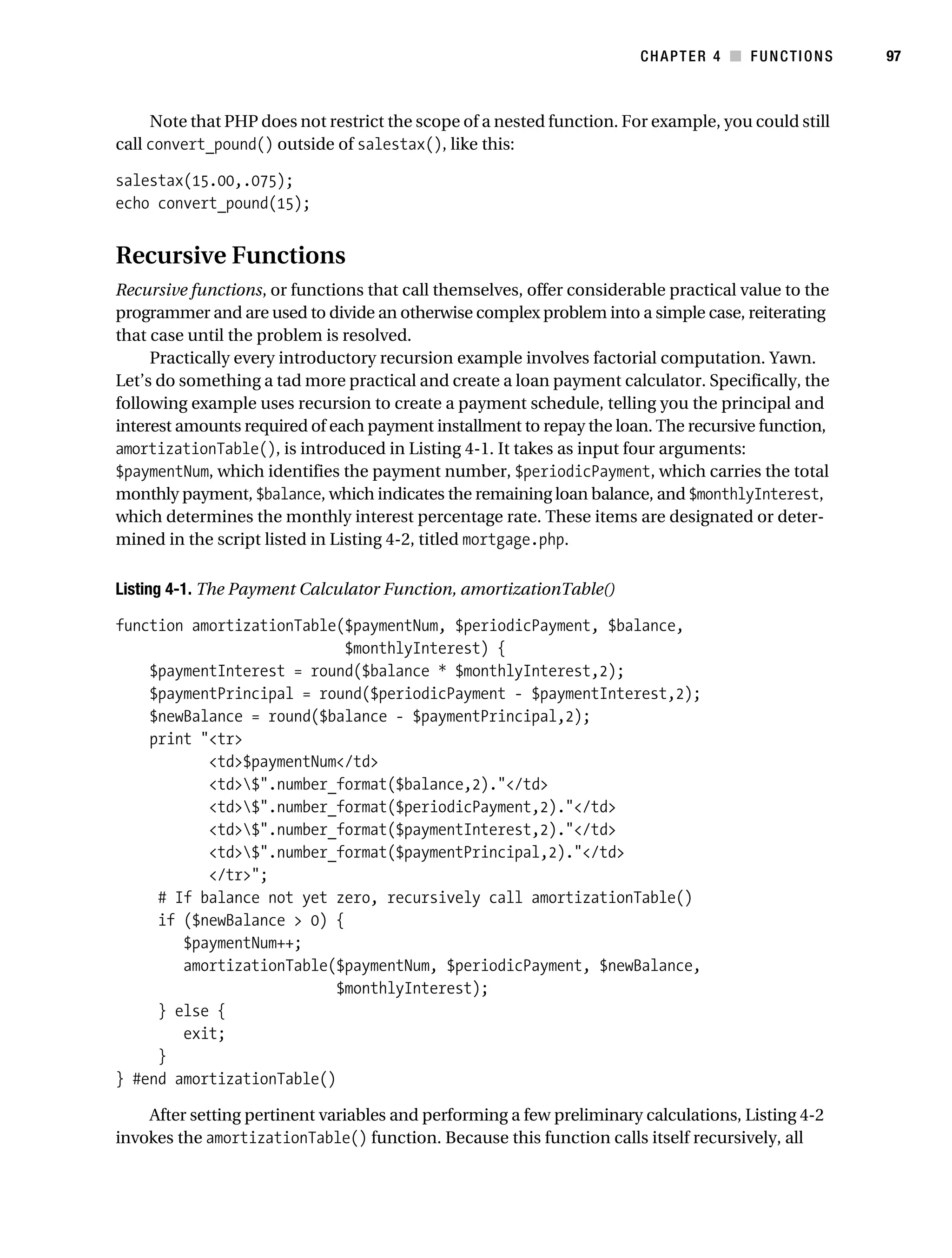 Gilmore 2E_552-1.book Page 97 Tuesday, November 1, 2005 1:31 PM




                                                                                  CHAPTER 4 ■ FUNCTIONS        97



                Note that PHP does not restrict the scope of a nested function. For example, you could still
           call convert_pound() outside of salestax(), like this:

           salestax(15.00,.075);
           echo convert_pound(15);


           Recursive Functions
           Recursive functions, or functions that call themselves, offer considerable practical value to the
           programmer and are used to divide an otherwise complex problem into a simple case, reiterating
           that case until the problem is resolved.
                Practically every introductory recursion example involves factorial computation. Yawn.
           Let’s do something a tad more practical and create a loan payment calculator. Specifically, the
           following example uses recursion to create a payment schedule, telling you the principal and
           interest amounts required of each payment installment to repay the loan. The recursive function,
           amortizationTable(), is introduced in Listing 4-1. It takes as input four arguments:
           $paymentNum, which identifies the payment number, $periodicPayment, which carries the total
           monthly payment, $balance, which indicates the remaining loan balance, and $monthlyInterest,
           which determines the monthly interest percentage rate. These items are designated or deter-
           mined in the script listed in Listing 4-2, titled mortgage.php.

           Listing 4-1. The Payment Calculator Function, amortizationTable()

           function amortizationTable($paymentNum, $periodicPayment, $balance,
                                       $monthlyInterest) {
               $paymentInterest = round($balance * $monthlyInterest,2);
               $paymentPrincipal = round($periodicPayment - $paymentInterest,2);
               $newBalance = round($balance - $paymentPrincipal,2);
               print "<tr>
                      <td>$paymentNum</td>
                      <td>$".number_format($balance,2)."</td>
                      <td>$".number_format($periodicPayment,2)."</td>
                      <td>$".number_format($paymentInterest,2)."</td>
                      <td>$".number_format($paymentPrincipal,2)."</td>
                      </tr>";
                # If balance not yet zero, recursively call amortizationTable()
                if ($newBalance > 0) {
                   $paymentNum++;
                   amortizationTable($paymentNum, $periodicPayment, $newBalance,
                                      $monthlyInterest);
                } else {
                   exit;
                }
           } #end amortizationTable()

               After setting pertinent variables and performing a few preliminary calculations, Listing 4-2
           invokes the amortizationTable() function. Because this function calls itself recursively, all
 