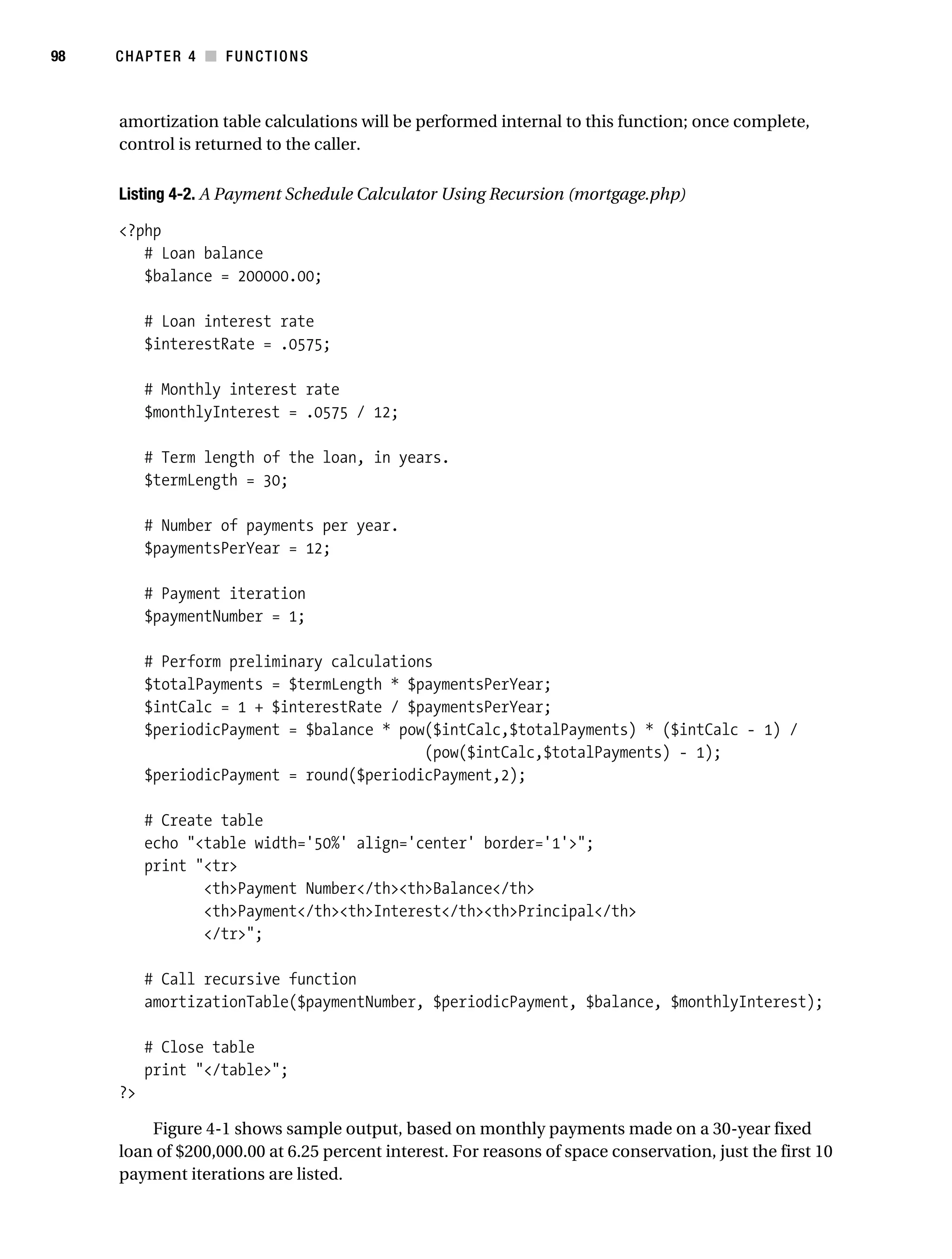 Gilmore 2E_552-1.book Page 98 Tuesday, November 1, 2005 1:31 PM




98         CHAPTER 4 ■ FUNCTIONS



            amortization table calculations will be performed internal to this function; once complete,
            control is returned to the caller.

            Listing 4-2. A Payment Schedule Calculator Using Recursion (mortgage.php)

            <?php
               # Loan balance
               $balance = 200000.00;

                 # Loan interest rate
                 $interestRate = .0575;

                 # Monthly interest rate
                 $monthlyInterest = .0575 / 12;

                 # Term length of the loan, in years.
                 $termLength = 30;

                 # Number of payments per year.
                 $paymentsPerYear = 12;

                 # Payment iteration
                 $paymentNumber = 1;

                 # Perform preliminary calculations
                 $totalPayments = $termLength * $paymentsPerYear;
                 $intCalc = 1 + $interestRate / $paymentsPerYear;
                 $periodicPayment = $balance * pow($intCalc,$totalPayments) * ($intCalc - 1) /
                                                  (pow($intCalc,$totalPayments) - 1);
                 $periodicPayment = round($periodicPayment,2);

                 # Create table
                 echo "<table width='50%' align='center' border='1'>";
                 print "<tr>
                        <th>Payment Number</th><th>Balance</th>
                        <th>Payment</th><th>Interest</th><th>Principal</th>
                        </tr>";

                 # Call recursive function
                 amortizationTable($paymentNumber, $periodicPayment, $balance, $monthlyInterest);

                 # Close table
                 print "</table>";
            ?>

                Figure 4-1 shows sample output, based on monthly payments made on a 30-year fixed
            loan of $200,000.00 at 6.25 percent interest. For reasons of space conservation, just the first 10
            payment iterations are listed.
 