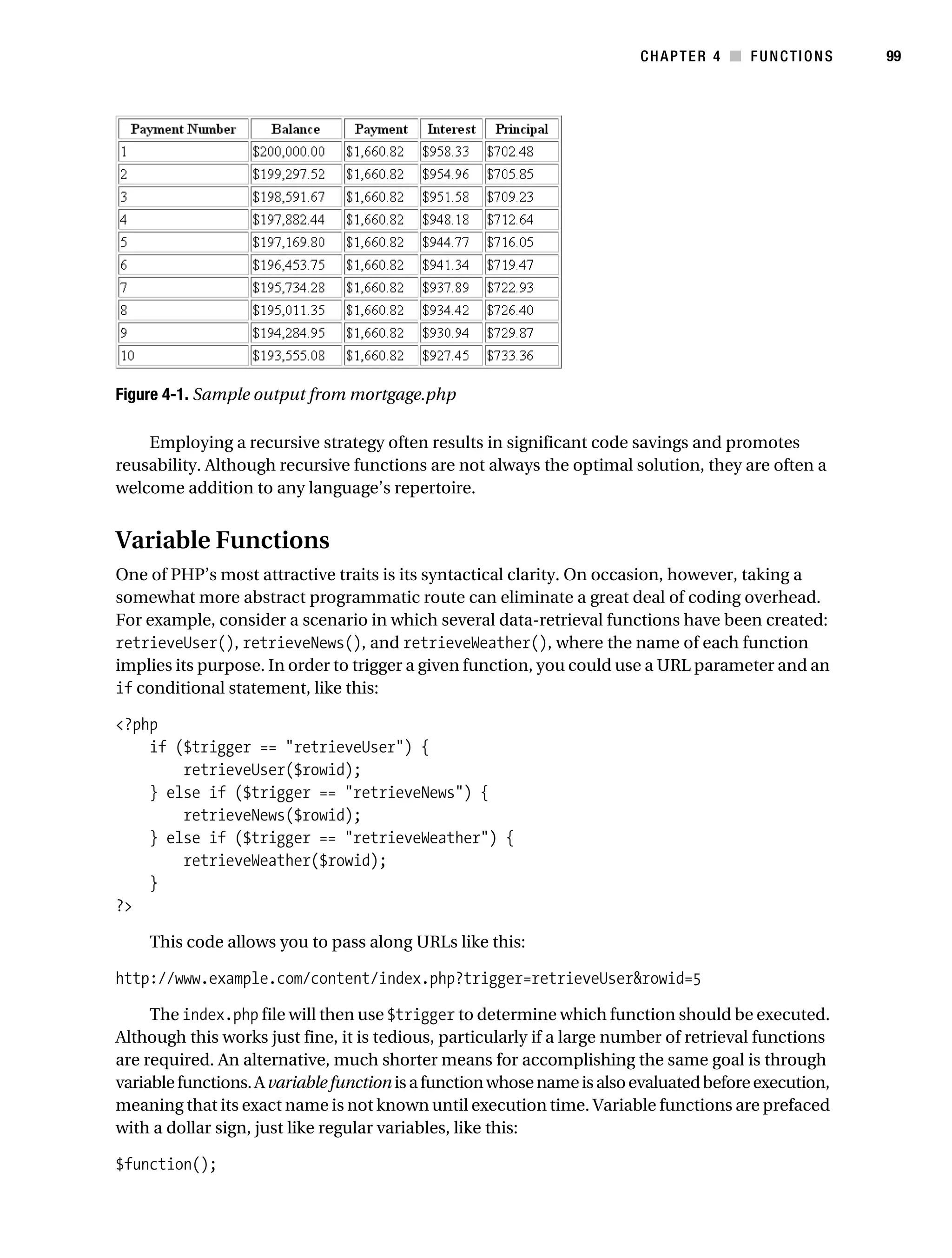 Gilmore 2E_552-1.book Page 99 Tuesday, November 1, 2005 1:31 PM




                                                                                    CHAPTER 4 ■ FUNCTIONS         99




           Figure 4-1. Sample output from mortgage.php

               Employing a recursive strategy often results in significant code savings and promotes
           reusability. Although recursive functions are not always the optimal solution, they are often a
           welcome addition to any language’s repertoire.


           Variable Functions
           One of PHP’s most attractive traits is its syntactical clarity. On occasion, however, taking a
           somewhat more abstract programmatic route can eliminate a great deal of coding overhead.
           For example, consider a scenario in which several data-retrieval functions have been created:
           retrieveUser(), retrieveNews(), and retrieveWeather(), where the name of each function
           implies its purpose. In order to trigger a given function, you could use a URL parameter and an
           if conditional statement, like this:

           <?php
               if ($trigger == "retrieveUser") {
                   retrieveUser($rowid);
               } else if ($trigger == "retrieveNews") {
                   retrieveNews($rowid);
               } else if ($trigger == "retrieveWeather") {
                   retrieveWeather($rowid);
               }
           ?>

                This code allows you to pass along URLs like this:

           http://www.example.com/content/index.php?trigger=retrieveUser&rowid=5

                The index.php file will then use $trigger to determine which function should be executed.
           Although this works just fine, it is tedious, particularly if a large number of retrieval functions
           are required. An alternative, much shorter means for accomplishing the same goal is through
           variable functions. A variable function is a function whose name is also evaluated before execution,
           meaning that its exact name is not known until execution time. Variable functions are prefaced
           with a dollar sign, just like regular variables, like this:

           $function();
 
