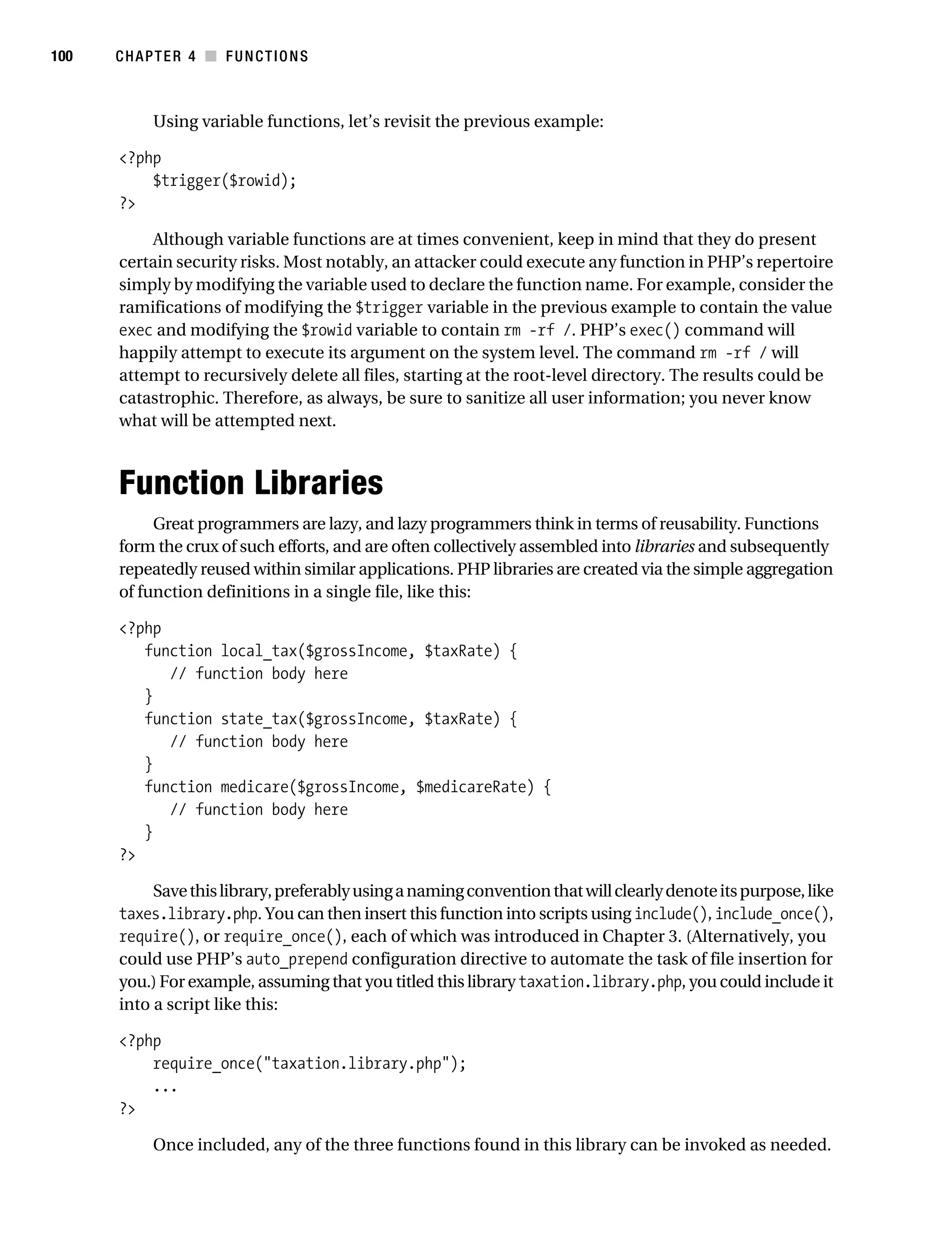 Gilmore 2E_552-1.book Page 100 Tuesday, November 1, 2005 1:31 PM




100        CHAPTER 4 ■ FUNCTIONS



                 Using variable functions, let’s revisit the previous example:

           <?php
               $trigger($rowid);
           ?>

               Although variable functions are at times convenient, keep in mind that they do present
           certain security risks. Most notably, an attacker could execute any function in PHP’s repertoire
           simply by modifying the variable used to declare the function name. For example, consider the
           ramifications of modifying the $trigger variable in the previous example to contain the value
           exec and modifying the $rowid variable to contain rm -rf /. PHP’s exec() command will
           happily attempt to execute its argument on the system level. The command rm -rf / will
           attempt to recursively delete all files, starting at the root-level directory. The results could be
           catastrophic. Therefore, as always, be sure to sanitize all user information; you never know
           what will be attempted next.



           Function Libraries
                Great programmers are lazy, and lazy programmers think in terms of reusability. Functions
           form the crux of such efforts, and are often collectively assembled into libraries and subsequently
           repeatedly reused within similar applications. PHP libraries are created via the simple aggregation
           of function definitions in a single file, like this:

           <?php
              function local_tax($grossIncome, $taxRate) {
                 // function body here
              }
              function state_tax($grossIncome, $taxRate) {
                 // function body here
              }
              function medicare($grossIncome, $medicareRate) {
                 // function body here
              }
           ?>

                Save this library, preferably using a naming convention that will clearly denote its purpose, like
           taxes.library.php. You can then insert this function into scripts using include(), include_once(),
           require(), or require_once(), each of which was introduced in Chapter 3. (Alternatively, you
           could use PHP’s auto_prepend configuration directive to automate the task of file insertion for
           you.) For example, assuming that you titled this library taxation.library.php, you could include it
           into a script like this:

           <?php
               require_once("taxation.library.php");
               ...
           ?>

                 Once included, any of the three functions found in this library can be invoked as needed.
 