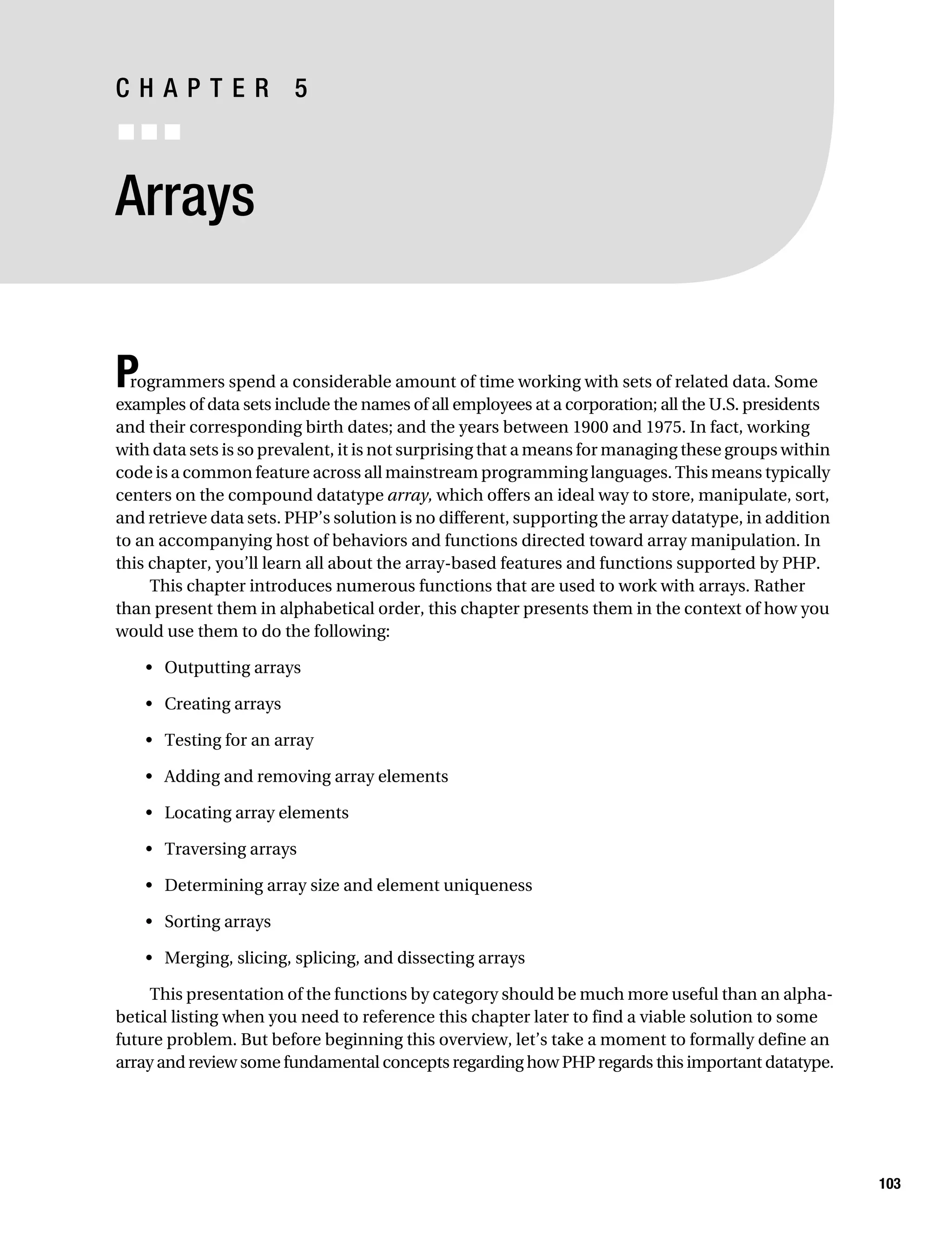 Gilmore 2E_552-1.book Page 103 Tuesday, November 1, 2005 1:31 PM




           CHAPTER 5
           ■■■


           Arrays


           P rogrammers spend a considerable amount of time working with sets of related data. Some
           examples of data sets include the names of all employees at a corporation; all the U.S. presidents
           and their corresponding birth dates; and the years between 1900 and 1975. In fact, working
           with data sets is so prevalent, it is not surprising that a means for managing these groups within
           code is a common feature across all mainstream programming languages. This means typically
           centers on the compound datatype array, which offers an ideal way to store, manipulate, sort,
           and retrieve data sets. PHP’s solution is no different, supporting the array datatype, in addition
           to an accompanying host of behaviors and functions directed toward array manipulation. In
           this chapter, you’ll learn all about the array-based features and functions supported by PHP.
                This chapter introduces numerous functions that are used to work with arrays. Rather
           than present them in alphabetical order, this chapter presents them in the context of how you
           would use them to do the following:

                • Outputting arrays

                • Creating arrays

                • Testing for an array

                • Adding and removing array elements

                • Locating array elements

                • Traversing arrays

                • Determining array size and element uniqueness

                • Sorting arrays

                • Merging, slicing, splicing, and dissecting arrays

                This presentation of the functions by category should be much more useful than an alpha-
           betical listing when you need to reference this chapter later to find a viable solution to some
           future problem. But before beginning this overview, let’s take a moment to formally define an
           array and review some fundamental concepts regarding how PHP regards this important datatype.




                                                                                                                103
 