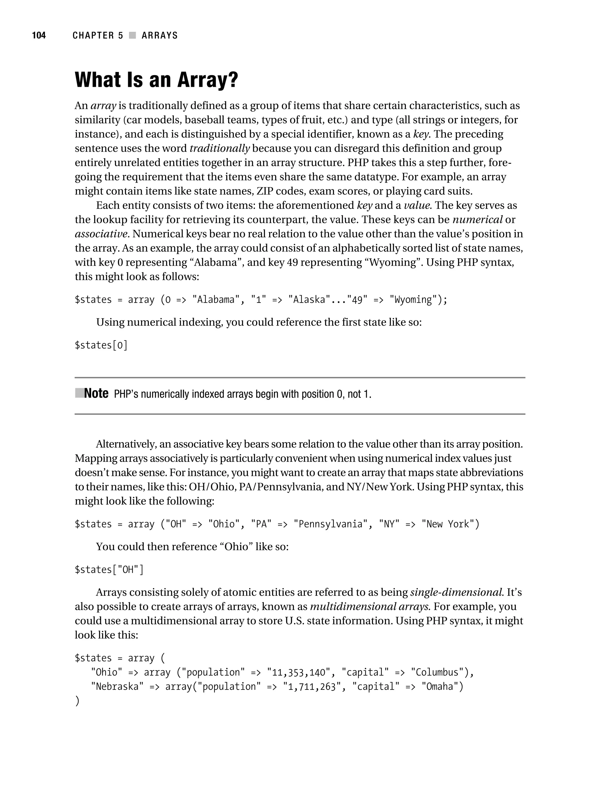 Gilmore 2E_552-1.book Page 104 Tuesday, November 1, 2005 1:31 PM




104        CHAPTER 5 ■ ARRAYS




           What Is an Array?
           An array is traditionally defined as a group of items that share certain characteristics, such as
           similarity (car models, baseball teams, types of fruit, etc.) and type (all strings or integers, for
           instance), and each is distinguished by a special identifier, known as a key. The preceding
           sentence uses the word traditionally because you can disregard this definition and group
           entirely unrelated entities together in an array structure. PHP takes this a step further, fore-
           going the requirement that the items even share the same datatype. For example, an array
           might contain items like state names, ZIP codes, exam scores, or playing card suits.
                Each entity consists of two items: the aforementioned key and a value. The key serves as
           the lookup facility for retrieving its counterpart, the value. These keys can be numerical or
           associative. Numerical keys bear no real relation to the value other than the value’s position in
           the array. As an example, the array could consist of an alphabetically sorted list of state names,
           with key 0 representing “Alabama”, and key 49 representing “Wyoming”. Using PHP syntax,
           this might look as follows:

           $states = array (0 => "Alabama", "1" => "Alaska"..."49" => "Wyoming");

                 Using numerical indexing, you could reference the first state like so:

           $states[0]



           ■Note PHP’s numerically indexed arrays begin with position 0, not 1.


                Alternatively, an associative key bears some relation to the value other than its array position.
           Mapping arrays associatively is particularly convenient when using numerical index values just
           doesn’t make sense. For instance, you might want to create an array that maps state abbreviations
           to their names, like this: OH/Ohio, PA/Pennsylvania, and NY/New York. Using PHP syntax, this
           might look like the following:

           $states = array ("OH" => "Ohio", "PA" => "Pennsylvania", "NY" => "New York")

                 You could then reference “Ohio” like so:

           $states["OH"]

                Arrays consisting solely of atomic entities are referred to as being single-dimensional. It’s
           also possible to create arrays of arrays, known as multidimensional arrays. For example, you
           could use a multidimensional array to store U.S. state information. Using PHP syntax, it might
           look like this:

           $states = array (
              "Ohio" => array ("population" => "11,353,140", "capital" => "Columbus"),
              "Nebraska" => array("population" => "1,711,263", "capital" => "Omaha")
           )
 