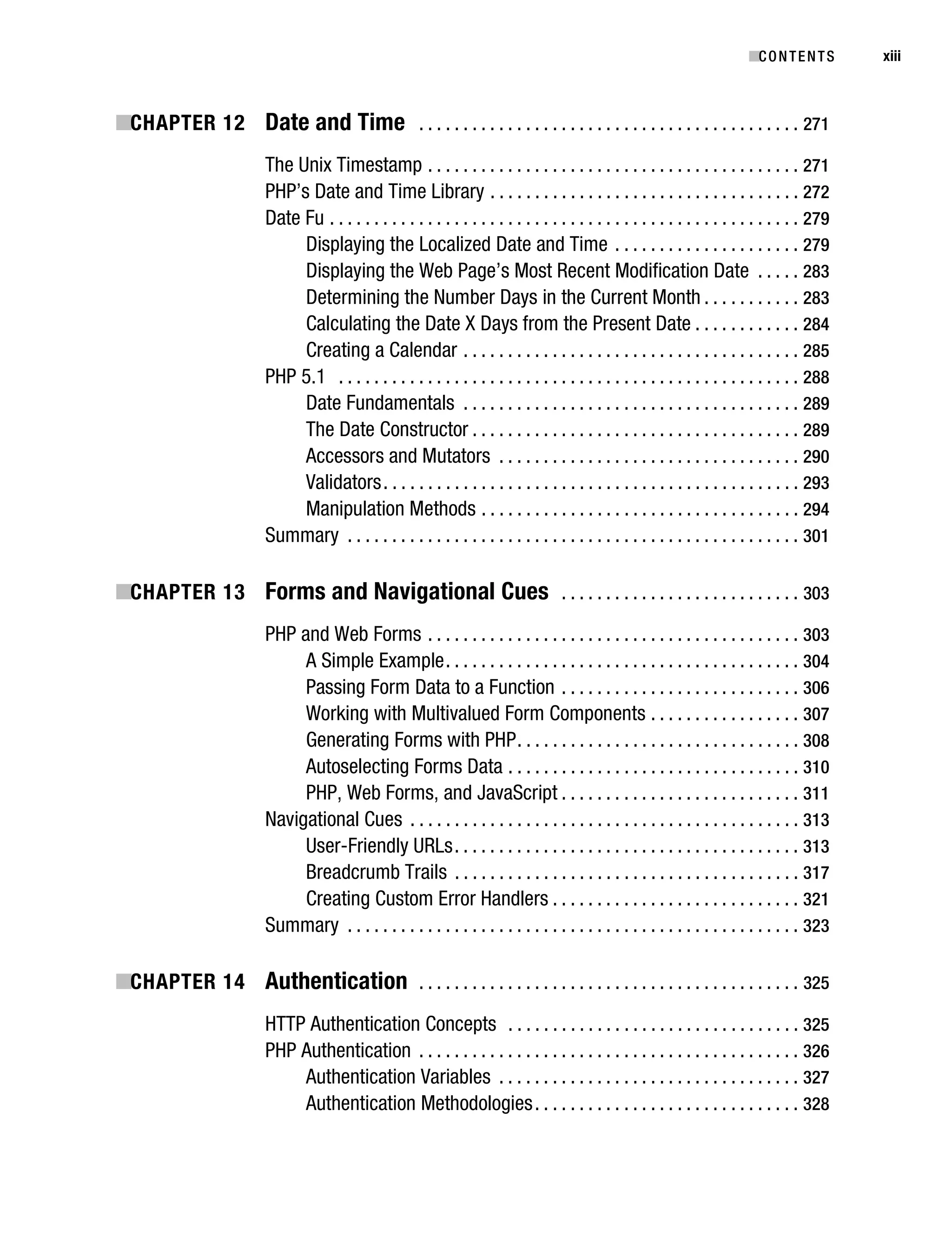 Gilmore_552-1Front.fm Page xiii Wednesday, December 21, 2005 3:05 PM




                                                                                                                                        ■C O N T E N T S    xiii



           ■CHAPTER 12 Date and Time . . . . . . . . . . . . . . . . . . . . . . . . . . . . . . . . . . . . . . . . . . . 271
                                    The Unix Timestamp . . . . . . . . . . . . . . . . . . . . . . . . . . . . . . . . . . . . . . . . . . 271
                                    PHP’s Date and Time Library . . . . . . . . . . . . . . . . . . . . . . . . . . . . . . . . . . . 272
                                    Date Fu . . . . . . . . . . . . . . . . . . . . . . . . . . . . . . . . . . . . . . . . . . . . . . . . . . . . . 279
                                         Displaying the Localized Date and Time . . . . . . . . . . . . . . . . . . . . . 279
                                         Displaying the Web Page’s Most Recent Modification Date . . . . . 283
                                         Determining the Number Days in the Current Month . . . . . . . . . . . 283
                                         Calculating the Date X Days from the Present Date . . . . . . . . . . . . 284
                                         Creating a Calendar . . . . . . . . . . . . . . . . . . . . . . . . . . . . . . . . . . . . . . 285
                                    PHP 5.1 . . . . . . . . . . . . . . . . . . . . . . . . . . . . . . . . . . . . . . . . . . . . . . . . . . . . 288
                                         Date Fundamentals . . . . . . . . . . . . . . . . . . . . . . . . . . . . . . . . . . . . . . 289
                                         The Date Constructor . . . . . . . . . . . . . . . . . . . . . . . . . . . . . . . . . . . . . 289
                                         Accessors and Mutators . . . . . . . . . . . . . . . . . . . . . . . . . . . . . . . . . . 290
                                         Validators . . . . . . . . . . . . . . . . . . . . . . . . . . . . . . . . . . . . . . . . . . . . . . . 293
                                         Manipulation Methods . . . . . . . . . . . . . . . . . . . . . . . . . . . . . . . . . . . . 294
                                    Summary . . . . . . . . . . . . . . . . . . . . . . . . . . . . . . . . . . . . . . . . . . . . . . . . . . . 301

           ■CHAPTER 13 Forms and Navigational Cues . . . . . . . . . . . . . . . . . . . . . . . . . . . 303
                                    PHP and Web Forms . . . . . . . . . . . . . . . . . . . . . . . . . . . . . . . . . . . . . . . . . . 303
                                         A Simple Example . . . . . . . . . . . . . . . . . . . . . . . . . . . . . . . . . . . . . . . . 304
                                         Passing Form Data to a Function . . . . . . . . . . . . . . . . . . . . . . . . . . . 306
                                         Working with Multivalued Form Components . . . . . . . . . . . . . . . . . 307
                                         Generating Forms with PHP . . . . . . . . . . . . . . . . . . . . . . . . . . . . . . . . 308
                                         Autoselecting Forms Data . . . . . . . . . . . . . . . . . . . . . . . . . . . . . . . . . 310
                                         PHP, Web Forms, and JavaScript . . . . . . . . . . . . . . . . . . . . . . . . . . . 311
                                    Navigational Cues . . . . . . . . . . . . . . . . . . . . . . . . . . . . . . . . . . . . . . . . . . . . 313
                                         User-Friendly URLs . . . . . . . . . . . . . . . . . . . . . . . . . . . . . . . . . . . . . . . 313
                                         Breadcrumb Trails . . . . . . . . . . . . . . . . . . . . . . . . . . . . . . . . . . . . . . . 317
                                         Creating Custom Error Handlers . . . . . . . . . . . . . . . . . . . . . . . . . . . . 321
                                    Summary . . . . . . . . . . . . . . . . . . . . . . . . . . . . . . . . . . . . . . . . . . . . . . . . . . . 323

           ■CHAPTER 14 Authentication . . . . . . . . . . . . . . . . . . . . . . . . . . . . . . . . . . . . . . . . . . . 325
                                    HTTP Authentication Concepts . . . . . . . . . . . . . . . . . . . . . . . . . . . . . . . . . 325
                                    PHP Authentication . . . . . . . . . . . . . . . . . . . . . . . . . . . . . . . . . . . . . . . . . . . 326
                                        Authentication Variables . . . . . . . . . . . . . . . . . . . . . . . . . . . . . . . . . . 327
                                        Authentication Methodologies . . . . . . . . . . . . . . . . . . . . . . . . . . . . . . 328
 
