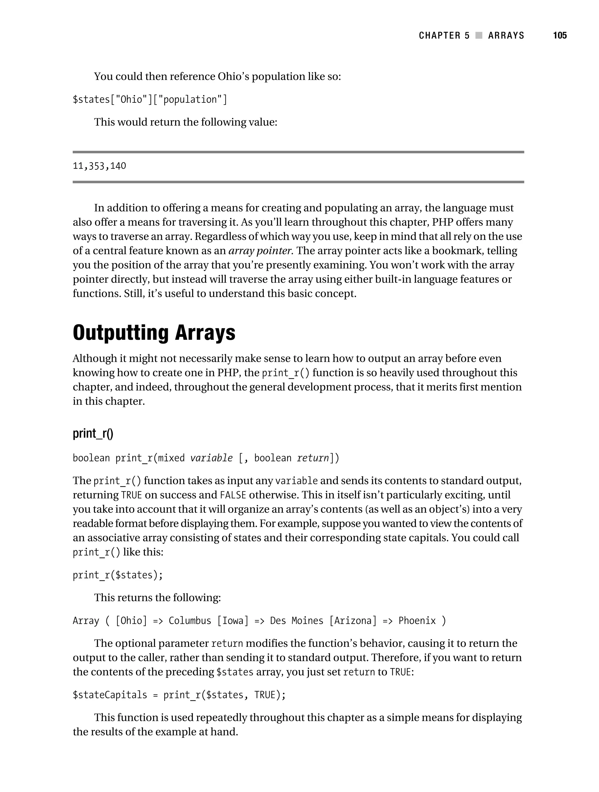 Gilmore 2E_552-1.book Page 105 Tuesday, November 1, 2005 1:31 PM




                                                                                        CHAPTER 5 ■ ARRAYS        105



                You could then reference Ohio’s population like so:

           $states["Ohio"]["population"]

                This would return the following value:



           11,353,140


                In addition to offering a means for creating and populating an array, the language must
           also offer a means for traversing it. As you’ll learn throughout this chapter, PHP offers many
           ways to traverse an array. Regardless of which way you use, keep in mind that all rely on the use
           of a central feature known as an array pointer. The array pointer acts like a bookmark, telling
           you the position of the array that you’re presently examining. You won’t work with the array
           pointer directly, but instead will traverse the array using either built-in language features or
           functions. Still, it’s useful to understand this basic concept.



           Outputting Arrays
           Although it might not necessarily make sense to learn how to output an array before even
           knowing how to create one in PHP, the print_r() function is so heavily used throughout this
           chapter, and indeed, throughout the general development process, that it merits first mention
           in this chapter.


           print_r()
           boolean print_r(mixed variable [, boolean return])

           The print_r() function takes as input any variable and sends its contents to standard output,
           returning TRUE on success and FALSE otherwise. This in itself isn’t particularly exciting, until
           you take into account that it will organize an array’s contents (as well as an object’s) into a very
           readable format before displaying them. For example, suppose you wanted to view the contents of
           an associative array consisting of states and their corresponding state capitals. You could call
           print_r() like this:

           print_r($states);

                This returns the following:

           Array ( [Ohio] => Columbus [Iowa] => Des Moines [Arizona] => Phoenix )

                The optional parameter return modifies the function’s behavior, causing it to return the
           output to the caller, rather than sending it to standard output. Therefore, if you want to return
           the contents of the preceding $states array, you just set return to TRUE:

           $stateCapitals = print_r($states, TRUE);

                This function is used repeatedly throughout this chapter as a simple means for displaying
           the results of the example at hand.
 