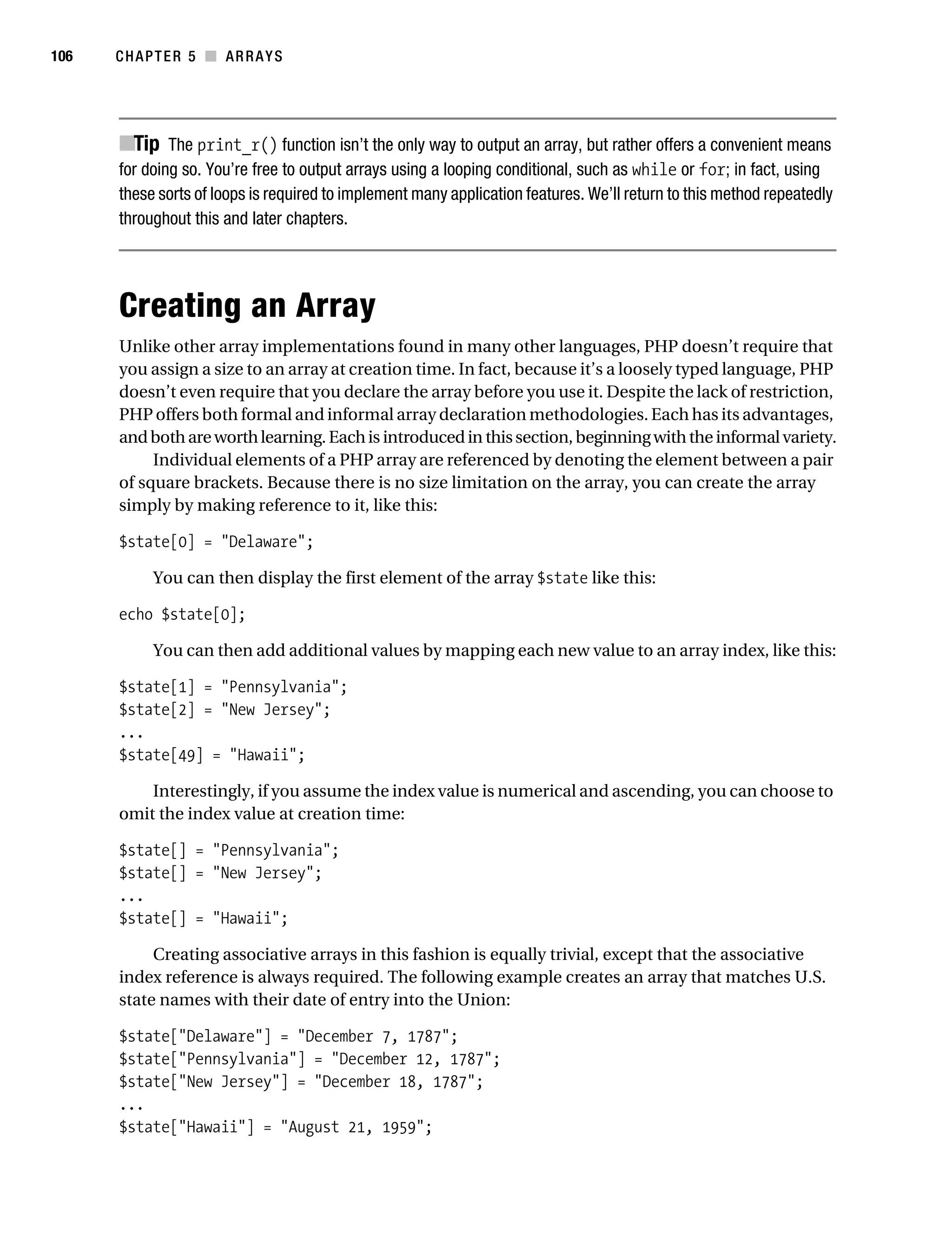 Gilmore 2E_552-1.book Page 106 Tuesday, November 1, 2005 1:31 PM




106        CHAPTER 5 ■ ARRAYS




           ■Tip The print_r() function isn’t the only way to output an array, but rather offers a convenient means
           for doing so. You’re free to output arrays using a looping conditional, such as while or for; in fact, using
           these sorts of loops is required to implement many application features. We’ll return to this method repeatedly
           throughout this and later chapters.




           Creating an Array
           Unlike other array implementations found in many other languages, PHP doesn’t require that
           you assign a size to an array at creation time. In fact, because it’s a loosely typed language, PHP
           doesn’t even require that you declare the array before you use it. Despite the lack of restriction,
           PHP offers both formal and informal array declaration methodologies. Each has its advantages,
           and both are worth learning. Each is introduced in this section, beginning with the informal variety.
                Individual elements of a PHP array are referenced by denoting the element between a pair
           of square brackets. Because there is no size limitation on the array, you can create the array
           simply by making reference to it, like this:

           $state[0] = "Delaware";

                 You can then display the first element of the array $state like this:

           echo $state[0];

                 You can then add additional values by mapping each new value to an array index, like this:

           $state[1] = "Pennsylvania";
           $state[2] = "New Jersey";
           ...
           $state[49] = "Hawaii";

               Interestingly, if you assume the index value is numerical and ascending, you can choose to
           omit the index value at creation time:

           $state[] = "Pennsylvania";
           $state[] = "New Jersey";
           ...
           $state[] = "Hawaii";

                Creating associative arrays in this fashion is equally trivial, except that the associative
           index reference is always required. The following example creates an array that matches U.S.
           state names with their date of entry into the Union:

           $state["Delaware"] = "December 7, 1787";
           $state["Pennsylvania"] = "December 12, 1787";
           $state["New Jersey"] = "December 18, 1787";
           ...
           $state["Hawaii"] = "August 21, 1959";
 