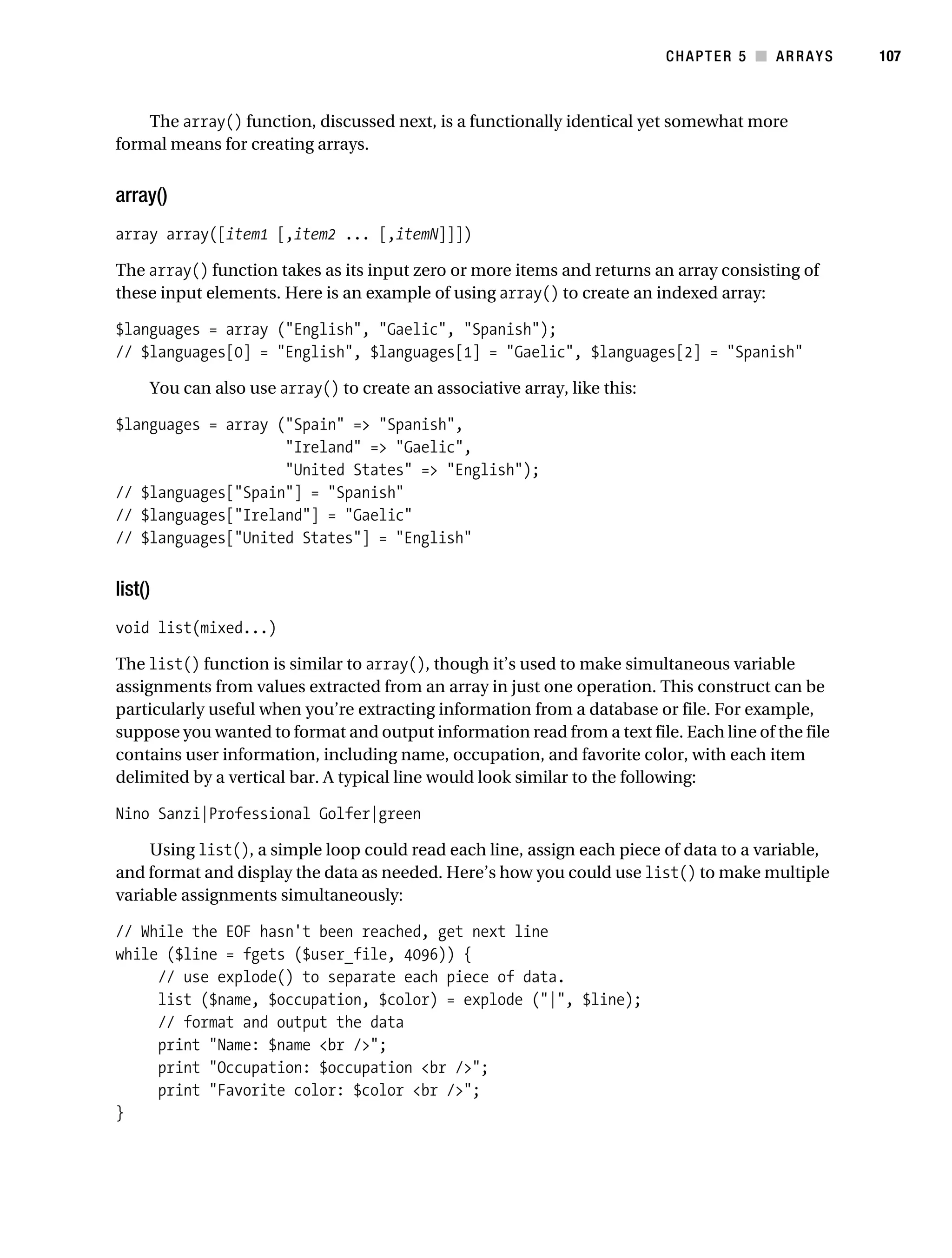 Gilmore 2E_552-1.book Page 107 Tuesday, November 1, 2005 1:31 PM




                                                                                      CHAPTER 5 ■ ARRAYS      107



               The array() function, discussed next, is a functionally identical yet somewhat more
           formal means for creating arrays.


           array()
           array array([item1 [,item2 ... [,itemN]]])

           The array() function takes as its input zero or more items and returns an array consisting of
           these input elements. Here is an example of using array() to create an indexed array:

           $languages = array ("English", "Gaelic", "Spanish");
           // $languages[0] = "English", $languages[1] = "Gaelic", $languages[2] = "Spanish"

                You can also use array() to create an associative array, like this:

           $languages = array ("Spain" => "Spanish",
                               "Ireland" => "Gaelic",
                               "United States" => "English");
           // $languages["Spain"] = "Spanish"
           // $languages["Ireland"] = "Gaelic"
           // $languages["United States"] = "English"


           list()
           void list(mixed...)

           The list() function is similar to array(), though it’s used to make simultaneous variable
           assignments from values extracted from an array in just one operation. This construct can be
           particularly useful when you’re extracting information from a database or file. For example,
           suppose you wanted to format and output information read from a text file. Each line of the file
           contains user information, including name, occupation, and favorite color, with each item
           delimited by a vertical bar. A typical line would look similar to the following:

           Nino Sanzi|Professional Golfer|green

                Using list(), a simple loop could read each line, assign each piece of data to a variable,
           and format and display the data as needed. Here’s how you could use list() to make multiple
           variable assignments simultaneously:

           // While the EOF hasn't been reached, get next line
           while ($line = fgets ($user_file, 4096)) {
                // use explode() to separate each piece of data.
                list ($name, $occupation, $color) = explode ("|", $line);
                // format and output the data
                print "Name: $name <br />";
                print "Occupation: $occupation <br />";
                print "Favorite color: $color <br />";
           }
 