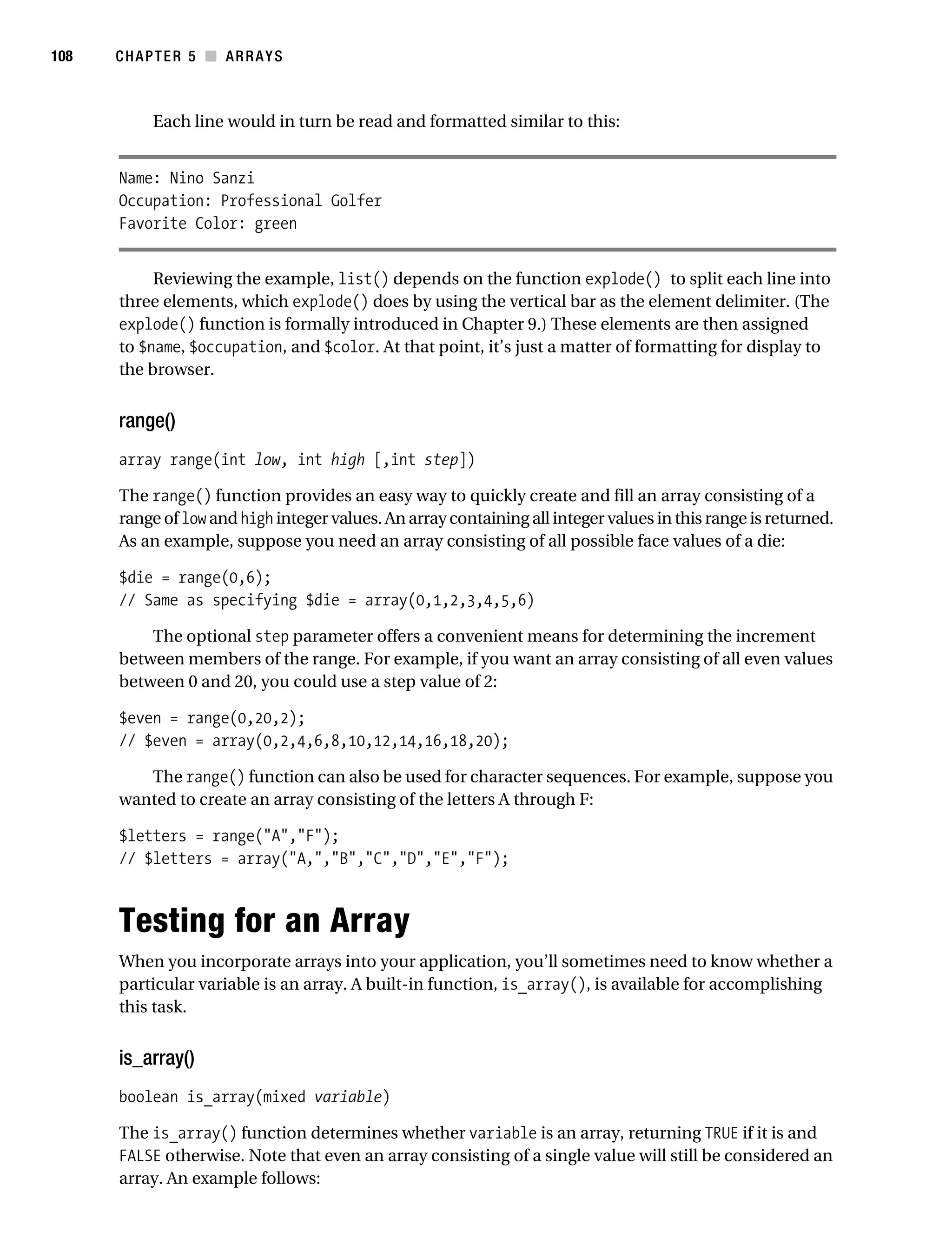 Gilmore 2E_552-1.book Page 108 Tuesday, November 1, 2005 1:31 PM




108        CHAPTER 5 ■ ARRAYS



                 Each line would in turn be read and formatted similar to this:


           Name: Nino Sanzi
           Occupation: Professional Golfer
           Favorite Color: green


                Reviewing the example, list() depends on the function explode() to split each line into
           three elements, which explode() does by using the vertical bar as the element delimiter. (The
           explode() function is formally introduced in Chapter 9.) These elements are then assigned
           to $name, $occupation, and $color. At that point, it’s just a matter of formatting for display to
           the browser.


           range()
           array range(int low, int high [,int step])

           The range() function provides an easy way to quickly create and fill an array consisting of a
           range of low and high integer values. An array containing all integer values in this range is returned.
           As an example, suppose you need an array consisting of all possible face values of a die:

           $die = range(0,6);
           // Same as specifying $die = array(0,1,2,3,4,5,6)

               The optional step parameter offers a convenient means for determining the increment
           between members of the range. For example, if you want an array consisting of all even values
           between 0 and 20, you could use a step value of 2:

           $even = range(0,20,2);
           // $even = array(0,2,4,6,8,10,12,14,16,18,20);

              The range() function can also be used for character sequences. For example, suppose you
           wanted to create an array consisting of the letters A through F:

           $letters = range("A","F");
           // $letters = array("A,","B","C","D","E","F");



           Testing for an Array
           When you incorporate arrays into your application, you’ll sometimes need to know whether a
           particular variable is an array. A built-in function, is_array(), is available for accomplishing
           this task.


           is_array()
           boolean is_array(mixed variable)

           The is_array() function determines whether variable is an array, returning TRUE if it is and
           FALSE otherwise. Note that even an array consisting of a single value will still be considered an
           array. An example follows:
 