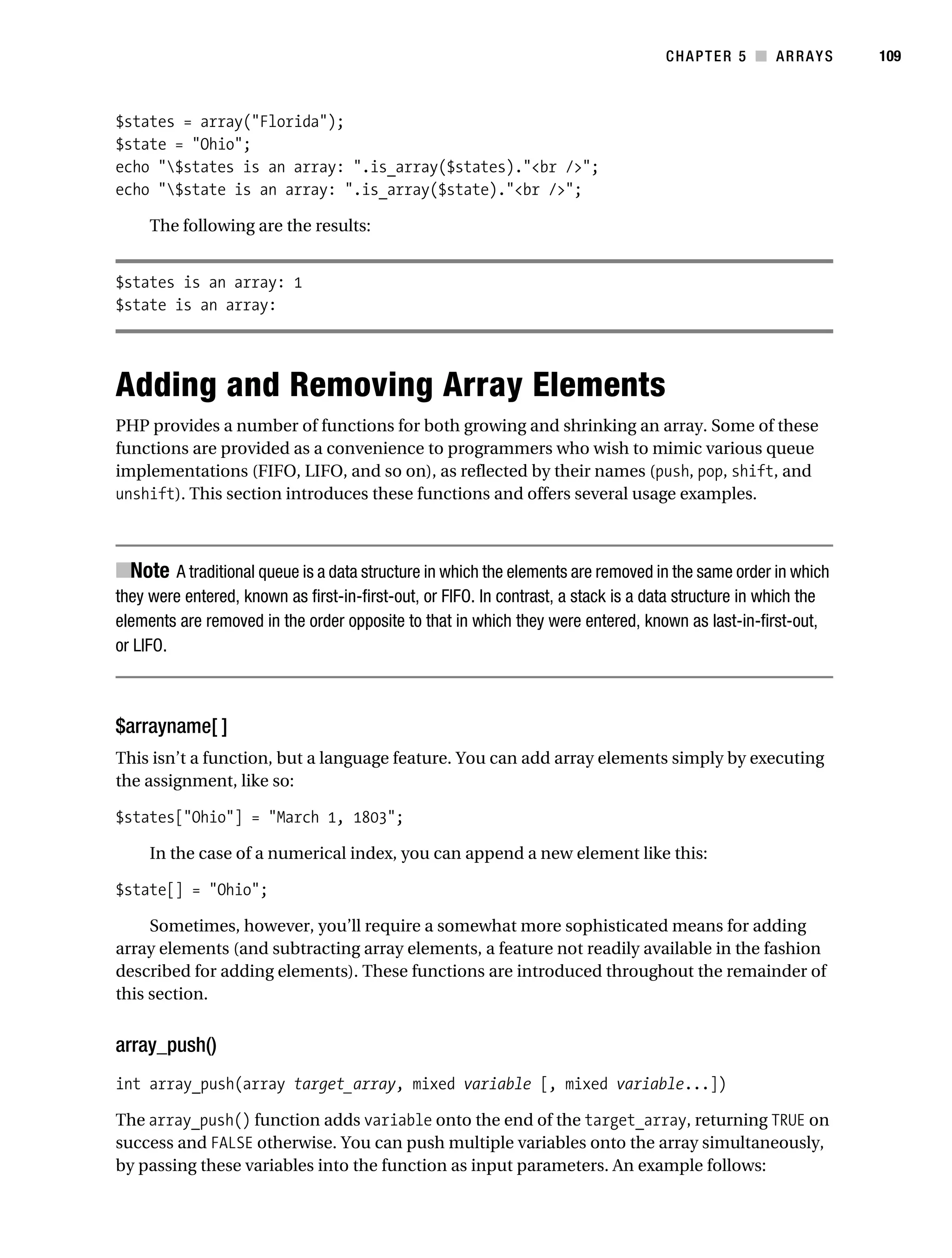 Gilmore 2E_552-1.book Page 109 Tuesday, November 1, 2005 1:31 PM




                                                                                               CHAPTER 5 ■ ARRAYS           109



           $states = array("Florida");
           $state = "Ohio";
           echo "$states is an array: ".is_array($states)."<br />";
           echo "$state is an array: ".is_array($state)."<br />";

                The following are the results:


           $states is an array: 1
           $state is an array:




           Adding and Removing Array Elements
           PHP provides a number of functions for both growing and shrinking an array. Some of these
           functions are provided as a convenience to programmers who wish to mimic various queue
           implementations (FIFO, LIFO, and so on), as reflected by their names (push, pop, shift, and
           unshift). This section introduces these functions and offers several usage examples.



           ■Note A traditional queue is a data structure in which the elements are removed in the same order in which
           they were entered, known as first-in-first-out, or FIFO. In contrast, a stack is a data structure in which the
           elements are removed in the order opposite to that in which they were entered, known as last-in-first-out,
           or LIFO.



           $arrayname[ ]
           This isn’t a function, but a language feature. You can add array elements simply by executing
           the assignment, like so:

           $states["Ohio"] = "March 1, 1803";

                In the case of a numerical index, you can append a new element like this:

           $state[] = "Ohio";

                Sometimes, however, you’ll require a somewhat more sophisticated means for adding
           array elements (and subtracting array elements, a feature not readily available in the fashion
           described for adding elements). These functions are introduced throughout the remainder of
           this section.


           array_push()
           int array_push(array target_array, mixed variable [, mixed variable...])

           The array_push() function adds variable onto the end of the target_array, returning TRUE on
           success and FALSE otherwise. You can push multiple variables onto the array simultaneously,
           by passing these variables into the function as input parameters. An example follows:
 