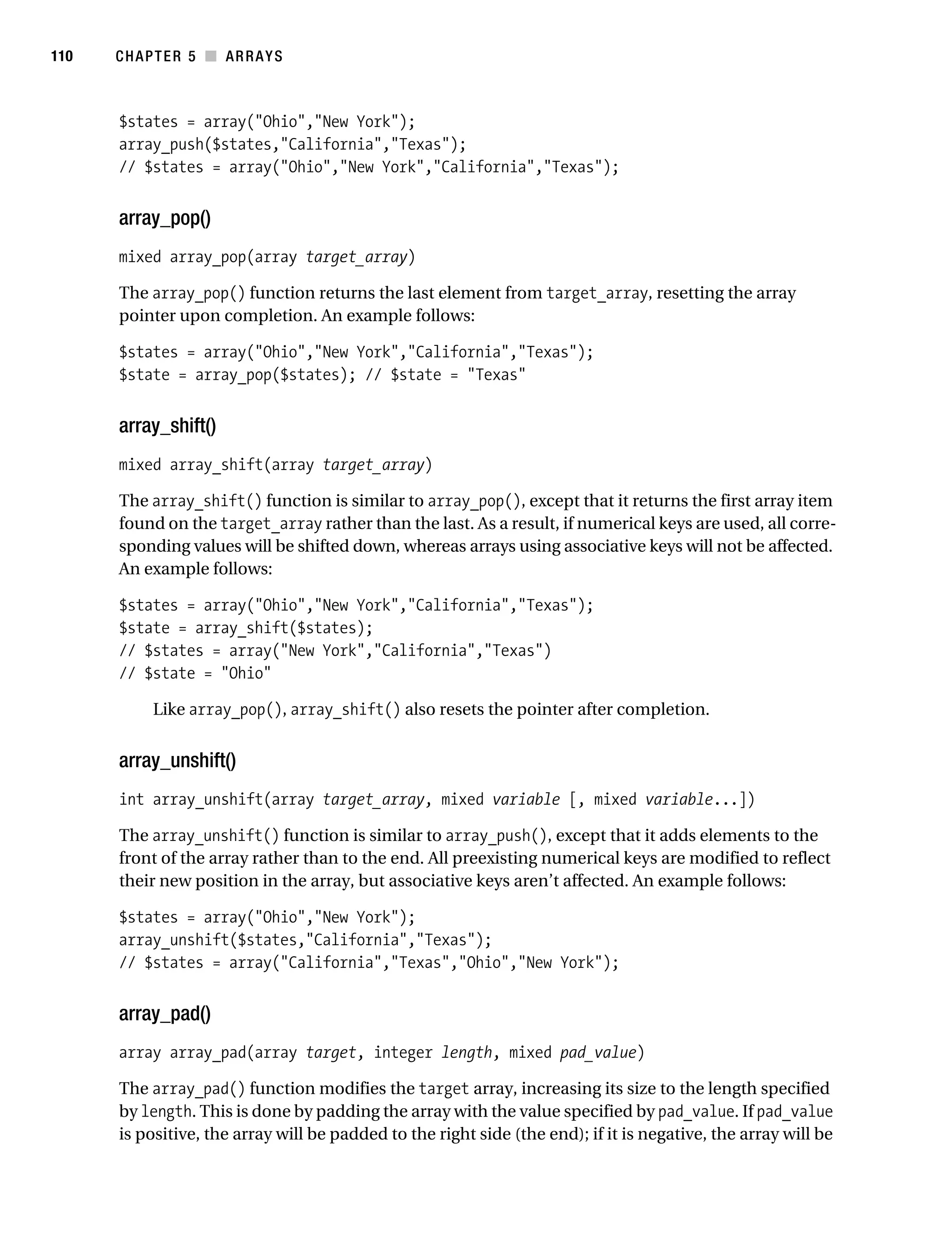 Gilmore 2E_552-1.book Page 110 Tuesday, November 1, 2005 1:31 PM




110        CHAPTER 5 ■ ARRAYS



           $states = array("Ohio","New York");
           array_push($states,"California","Texas");
           // $states = array("Ohio","New York","California","Texas");


           array_pop()
           mixed array_pop(array target_array)

           The array_pop() function returns the last element from target_array, resetting the array
           pointer upon completion. An example follows:

           $states = array("Ohio","New York","California","Texas");
           $state = array_pop($states); // $state = "Texas"


           array_shift()
           mixed array_shift(array target_array)

           The array_shift() function is similar to array_pop(), except that it returns the first array item
           found on the target_array rather than the last. As a result, if numerical keys are used, all corre-
           sponding values will be shifted down, whereas arrays using associative keys will not be affected.
           An example follows:

           $states = array("Ohio","New York","California","Texas");
           $state = array_shift($states);
           // $states = array("New York","California","Texas")
           // $state = "Ohio"

                 Like array_pop(), array_shift() also resets the pointer after completion.


           array_unshift()
           int array_unshift(array target_array, mixed variable [, mixed variable...])

           The array_unshift() function is similar to array_push(), except that it adds elements to the
           front of the array rather than to the end. All preexisting numerical keys are modified to reflect
           their new position in the array, but associative keys aren’t affected. An example follows:

           $states = array("Ohio","New York");
           array_unshift($states,"California","Texas");
           // $states = array("California","Texas","Ohio","New York");


           array_pad()
           array array_pad(array target, integer length, mixed pad_value)

           The array_pad() function modifies the target array, increasing its size to the length specified
           by length. This is done by padding the array with the value specified by pad_value. If pad_value
           is positive, the array will be padded to the right side (the end); if it is negative, the array will be
 