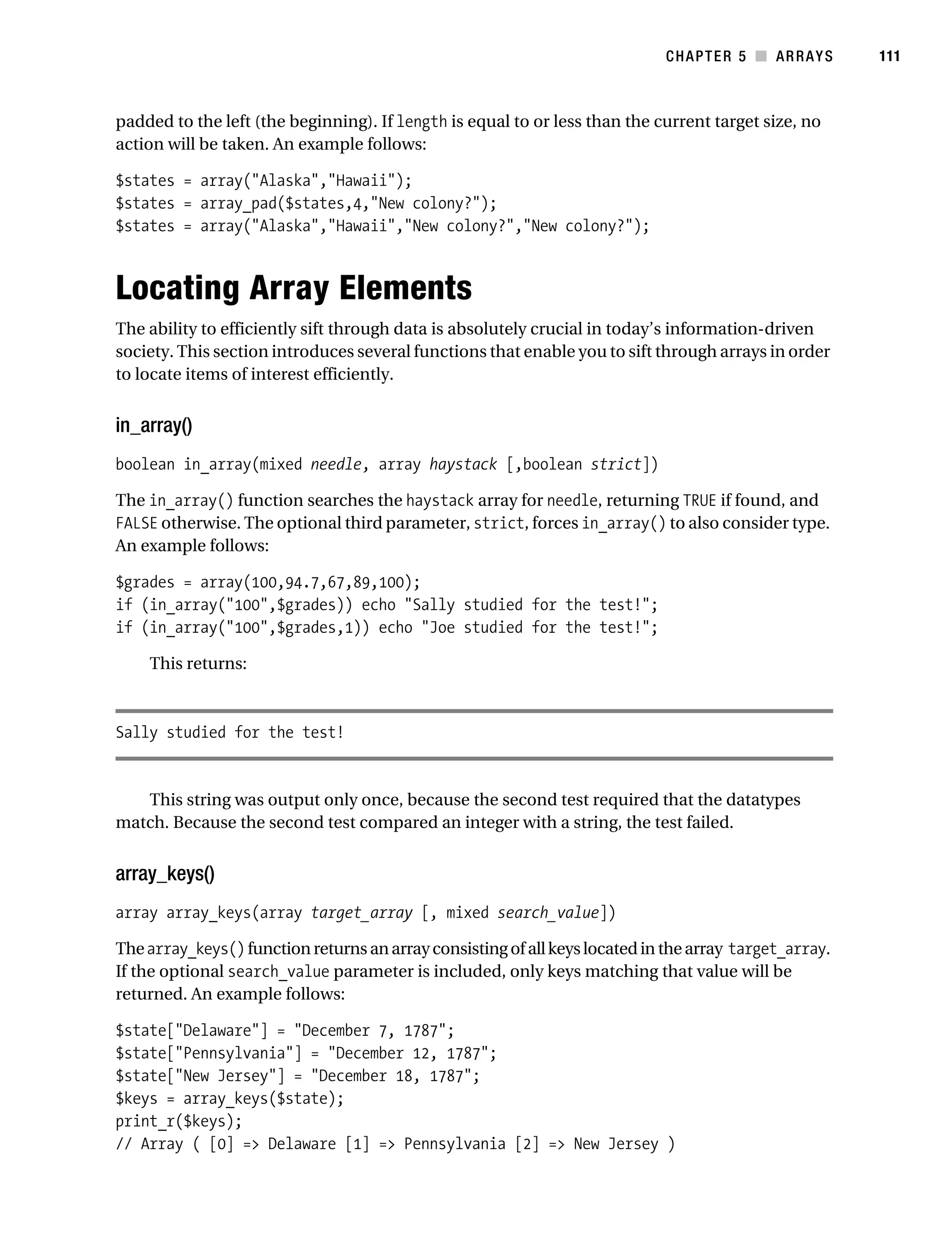 Gilmore 2E_552-1.book Page 111 Tuesday, November 1, 2005 1:31 PM




                                                                                       CHAPTER 5 ■ ARRAYS         111



           padded to the left (the beginning). If length is equal to or less than the current target size, no
           action will be taken. An example follows:

           $states = array("Alaska","Hawaii");
           $states = array_pad($states,4,"New colony?");
           $states = array("Alaska","Hawaii","New colony?","New colony?");



           Locating Array Elements
           The ability to efficiently sift through data is absolutely crucial in today’s information-driven
           society. This section introduces several functions that enable you to sift through arrays in order
           to locate items of interest efficiently.


           in_array()
           boolean in_array(mixed needle, array haystack [,boolean strict])

           The in_array() function searches the haystack array for needle, returning TRUE if found, and
           FALSE otherwise. The optional third parameter, strict, forces in_array() to also consider type.
           An example follows:

           $grades = array(100,94.7,67,89,100);
           if (in_array("100",$grades)) echo "Sally studied for the test!";
           if (in_array("100",$grades,1)) echo "Joe studied for the test!";

                This returns:



           Sally studied for the test!


              This string was output only once, because the second test required that the datatypes
           match. Because the second test compared an integer with a string, the test failed.


           array_keys()
           array array_keys(array target_array [, mixed search_value])

           The array_keys() function returns an array consisting of all keys located in the array target_array.
           If the optional search_value parameter is included, only keys matching that value will be
           returned. An example follows:

           $state["Delaware"] = "December 7, 1787";
           $state["Pennsylvania"] = "December 12, 1787";
           $state["New Jersey"] = "December 18, 1787";
           $keys = array_keys($state);
           print_r($keys);
           // Array ( [0] => Delaware [1] => Pennsylvania [2] => New Jersey )
 