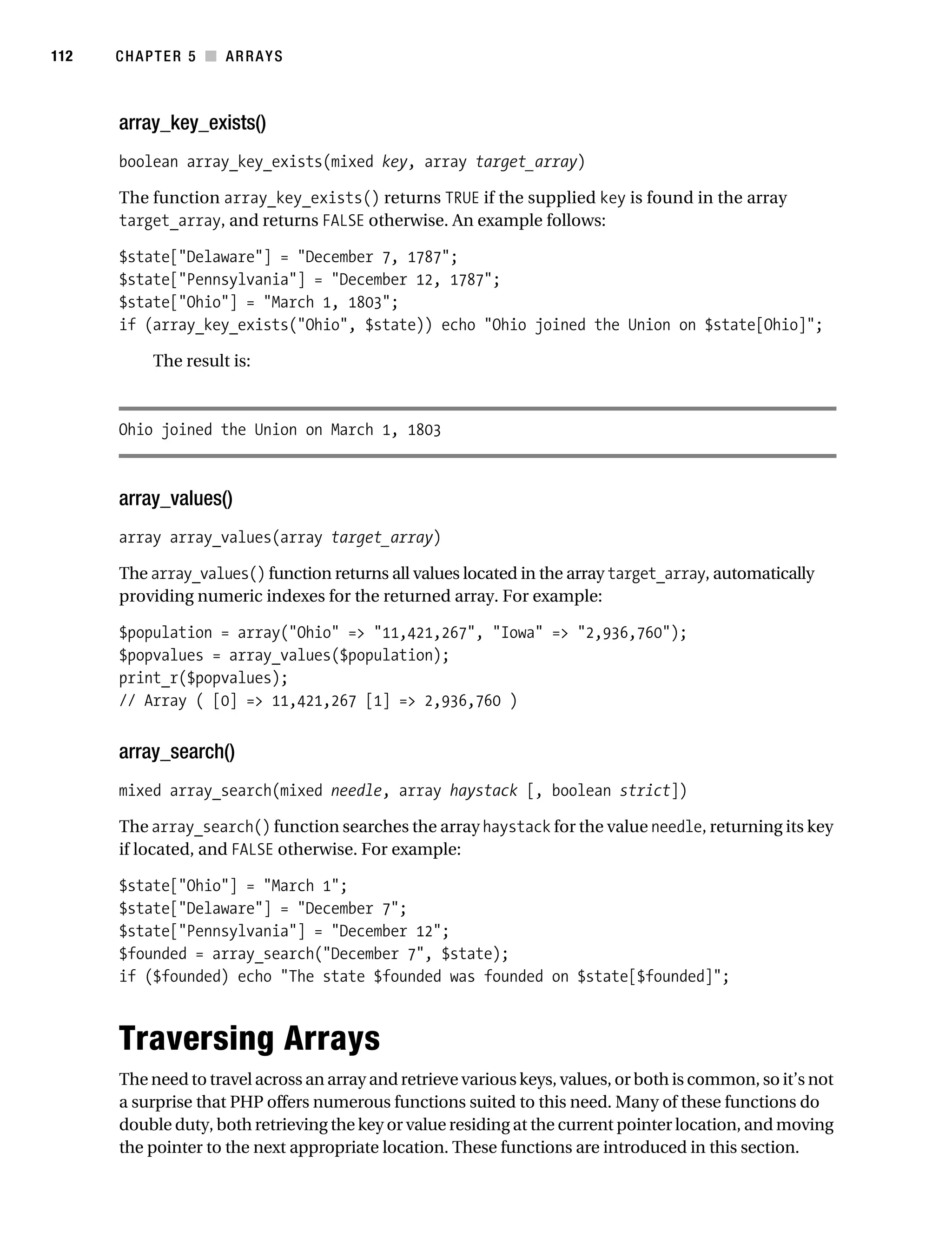 Gilmore 2E_552-1.book Page 112 Tuesday, November 1, 2005 1:31 PM




112        CHAPTER 5 ■ ARRAYS



           array_key_exists()
           boolean array_key_exists(mixed key, array target_array)

           The function array_key_exists() returns TRUE if the supplied key is found in the array
           target_array, and returns FALSE otherwise. An example follows:

           $state["Delaware"] = "December 7, 1787";
           $state["Pennsylvania"] = "December 12, 1787";
           $state["Ohio"] = "March 1, 1803";
           if (array_key_exists("Ohio", $state)) echo "Ohio joined the Union on $state[Ohio]";

                 The result is:



           Ohio joined the Union on March 1, 1803



           array_values()
           array array_values(array target_array)

           The array_values() function returns all values located in the array target_array, automatically
           providing numeric indexes for the returned array. For example:

           $population = array("Ohio" => "11,421,267", "Iowa" => "2,936,760");
           $popvalues = array_values($population);
           print_r($popvalues);
           // Array ( [0] => 11,421,267 [1] => 2,936,760 )


           array_search()
           mixed array_search(mixed needle, array haystack [, boolean strict])

           The array_search() function searches the array haystack for the value needle, returning its key
           if located, and FALSE otherwise. For example:

           $state["Ohio"] = "March 1";
           $state["Delaware"] = "December 7";
           $state["Pennsylvania"] = "December 12";
           $founded = array_search("December 7", $state);
           if ($founded) echo "The state $founded was founded on $state[$founded]";



           Traversing Arrays
           The need to travel across an array and retrieve various keys, values, or both is common, so it’s not
           a surprise that PHP offers numerous functions suited to this need. Many of these functions do
           double duty, both retrieving the key or value residing at the current pointer location, and moving
           the pointer to the next appropriate location. These functions are introduced in this section.
 