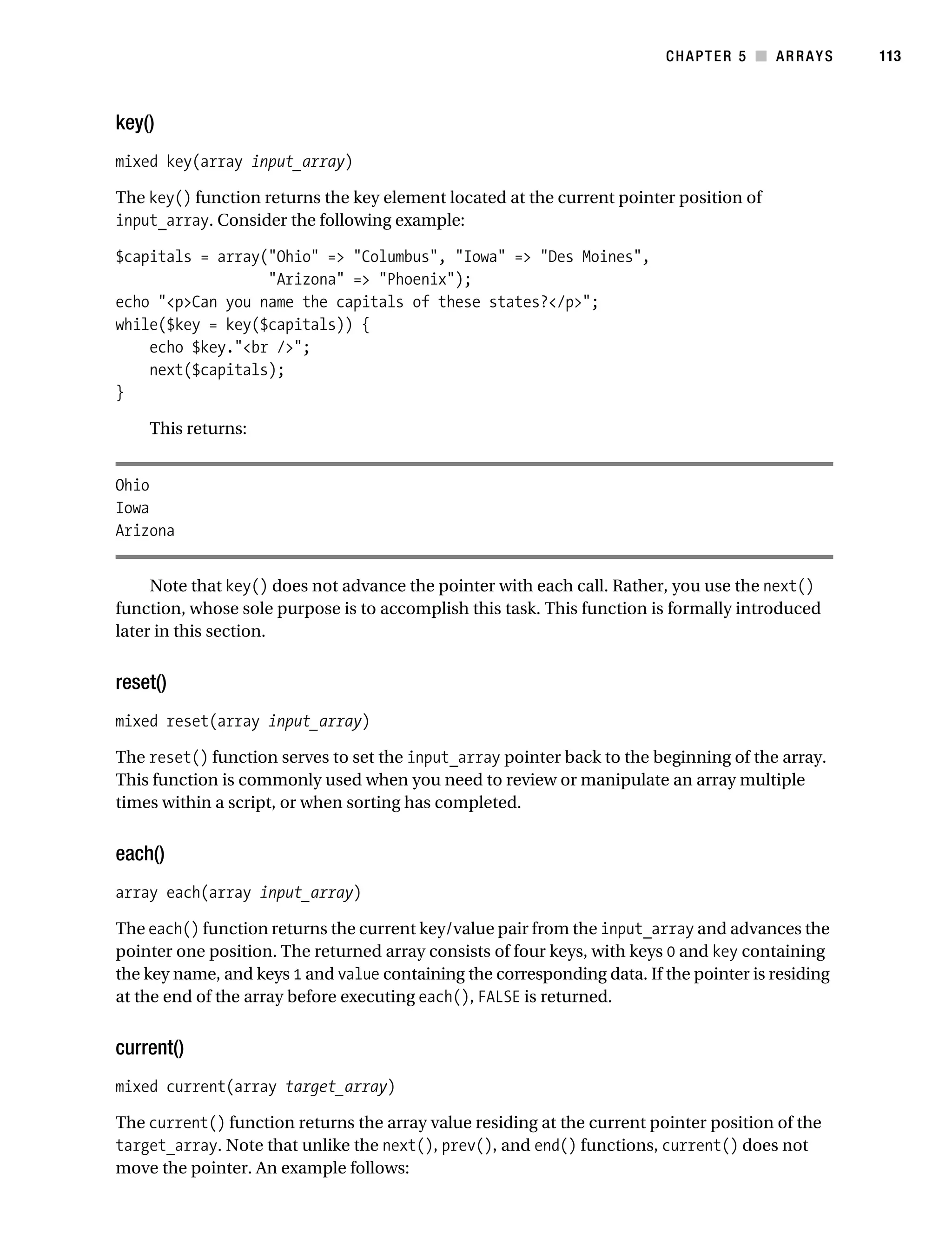 Gilmore 2E_552-1.book Page 113 Tuesday, November 1, 2005 1:31 PM




                                                                                    CHAPTER 5 ■ ARRAYS        113



           key()
           mixed key(array input_array)

           The key() function returns the key element located at the current pointer position of
           input_array. Consider the following example:

           $capitals = array("Ohio" => "Columbus", "Iowa" => "Des Moines",
                             "Arizona" => "Phoenix");
           echo "<p>Can you name the capitals of these states?</p>";
           while($key = key($capitals)) {
               echo $key."<br />";
               next($capitals);
           }

                This returns:


           Ohio
           Iowa
           Arizona


                Note that key() does not advance the pointer with each call. Rather, you use the next()
           function, whose sole purpose is to accomplish this task. This function is formally introduced
           later in this section.


           reset()
           mixed reset(array input_array)

           The reset() function serves to set the input_array pointer back to the beginning of the array.
           This function is commonly used when you need to review or manipulate an array multiple
           times within a script, or when sorting has completed.


           each()
           array each(array input_array)

           The each() function returns the current key/value pair from the input_array and advances the
           pointer one position. The returned array consists of four keys, with keys 0 and key containing
           the key name, and keys 1 and value containing the corresponding data. If the pointer is residing
           at the end of the array before executing each(), FALSE is returned.


           current()
           mixed current(array target_array)

           The current() function returns the array value residing at the current pointer position of the
           target_array. Note that unlike the next(), prev(), and end() functions, current() does not
           move the pointer. An example follows:
 