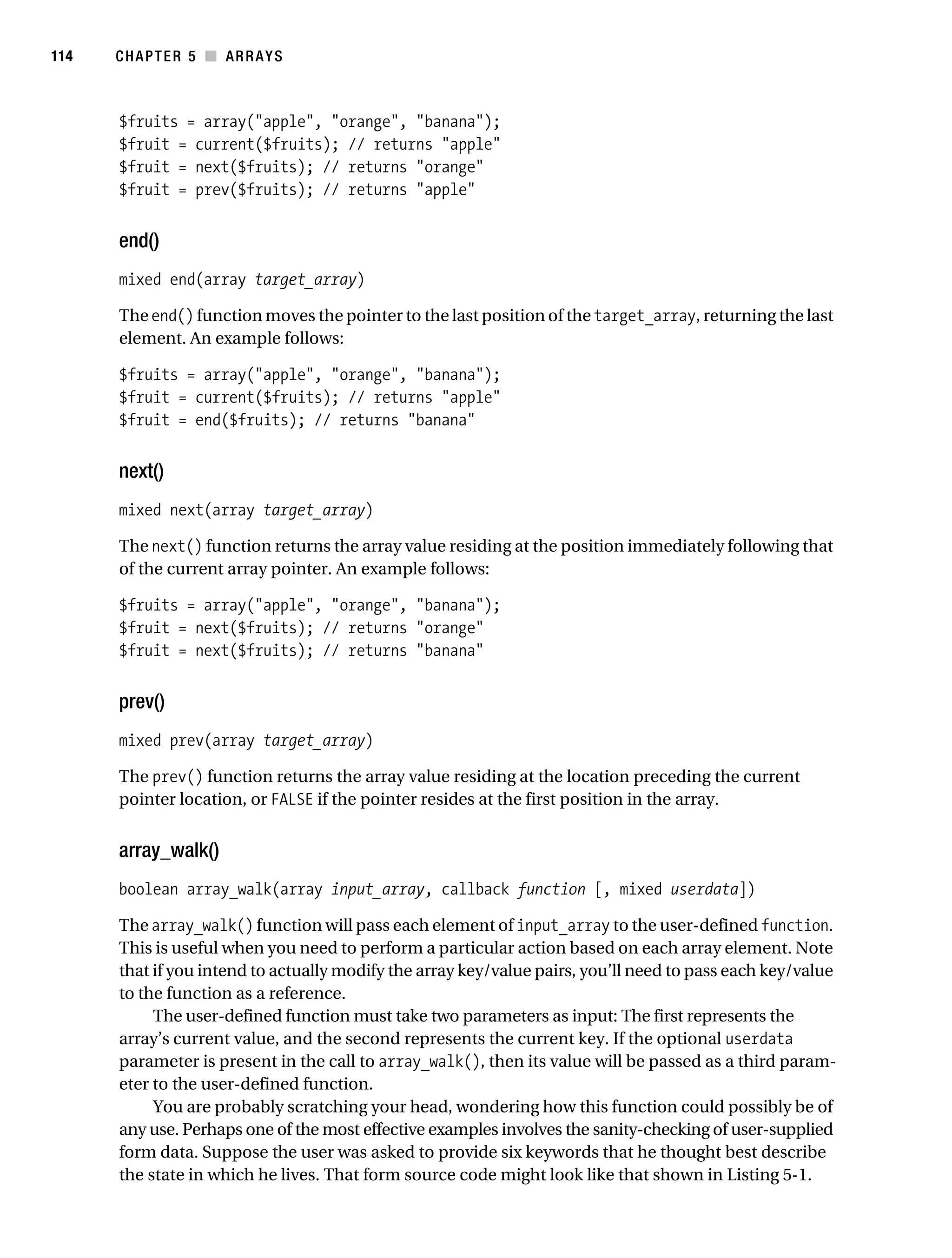 Gilmore 2E_552-1.book Page 114 Tuesday, November 1, 2005 1:31 PM




114        CHAPTER 5 ■ ARRAYS



           $fruits = array("apple", "orange", "banana");
           $fruit = current($fruits); // returns "apple"
           $fruit = next($fruits); // returns "orange"
           $fruit = prev($fruits); // returns "apple"


           end()
           mixed end(array target_array)

           The end() function moves the pointer to the last position of the target_array, returning the last
           element. An example follows:

           $fruits = array("apple", "orange", "banana");
           $fruit = current($fruits); // returns "apple"
           $fruit = end($fruits); // returns "banana"


           next()
           mixed next(array target_array)

           The next() function returns the array value residing at the position immediately following that
           of the current array pointer. An example follows:

           $fruits = array("apple", "orange", "banana");
           $fruit = next($fruits); // returns "orange"
           $fruit = next($fruits); // returns "banana"


           prev()
           mixed prev(array target_array)

           The prev() function returns the array value residing at the location preceding the current
           pointer location, or FALSE if the pointer resides at the first position in the array.


           array_walk()
           boolean array_walk(array input_array, callback function [, mixed userdata])

           The array_walk() function will pass each element of input_array to the user-defined function.
           This is useful when you need to perform a particular action based on each array element. Note
           that if you intend to actually modify the array key/value pairs, you’ll need to pass each key/value
           to the function as a reference.
                The user-defined function must take two parameters as input: The first represents the
           array’s current value, and the second represents the current key. If the optional userdata
           parameter is present in the call to array_walk(), then its value will be passed as a third param-
           eter to the user-defined function.
                You are probably scratching your head, wondering how this function could possibly be of
           any use. Perhaps one of the most effective examples involves the sanity-checking of user-supplied
           form data. Suppose the user was asked to provide six keywords that he thought best describe
           the state in which he lives. That form source code might look like that shown in Listing 5-1.
 