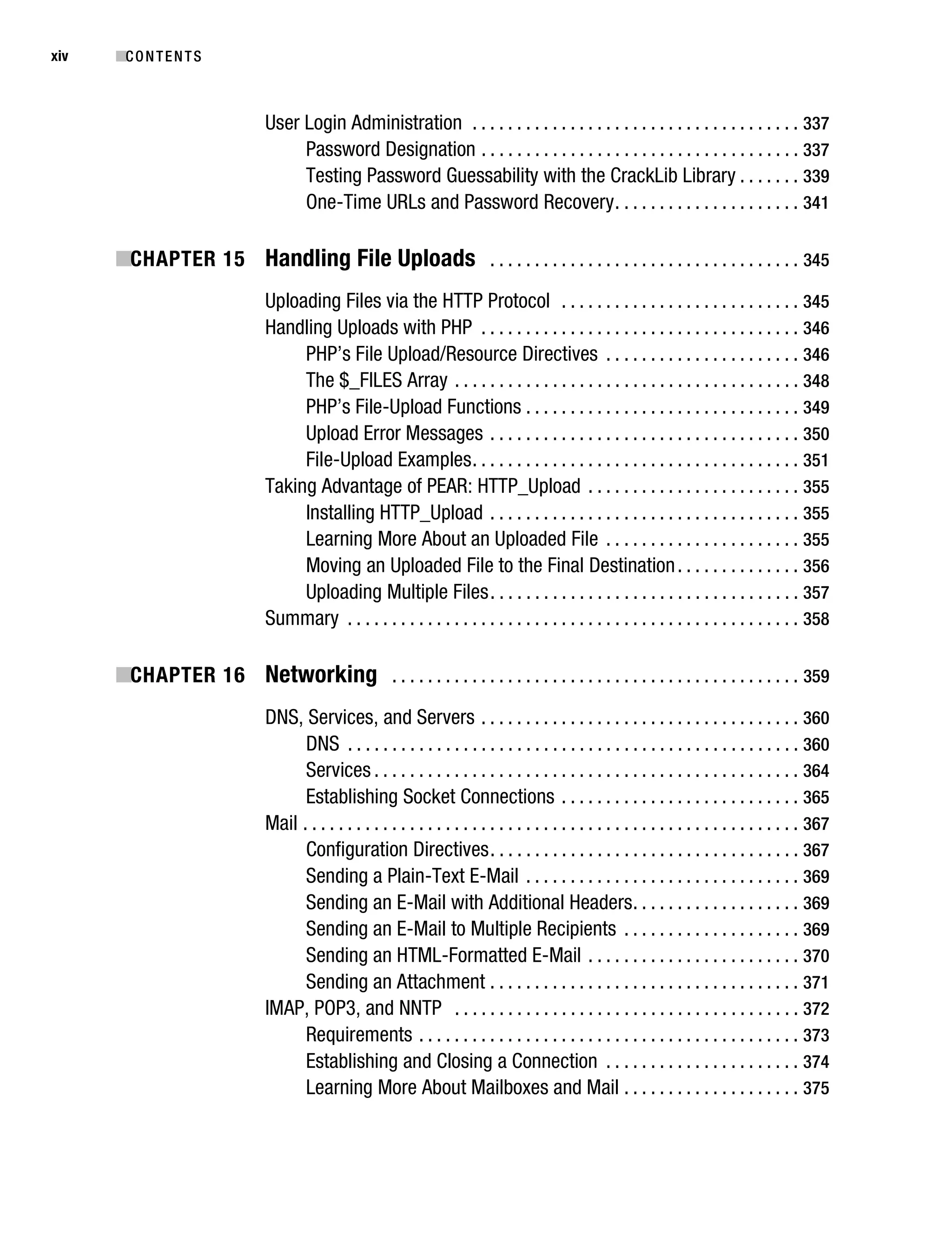 Gilmore_552-1Front.fm Page xiv Wednesday, December 21, 2005 3:05 PM




xiv        ■C O N T E N T S



                                   User Login Administration . . . . . . . . . . . . . . . . . . . . . . . . . . . . . . . . . . . . . 337
                                        Password Designation . . . . . . . . . . . . . . . . . . . . . . . . . . . . . . . . . . . . 337
                                        Testing Password Guessability with the CrackLib Library . . . . . . . 339
                                        One-Time URLs and Password Recovery . . . . . . . . . . . . . . . . . . . . . 341

           ■CHAPTER 15 Handling File Uploads . . . . . . . . . . . . . . . . . . . . . . . . . . . . . . . . . . . 345
                                   Uploading Files via the HTTP Protocol . . . . . . . . . . . . . . . . . . . . . . . . . . . 345
                                   Handling Uploads with PHP . . . . . . . . . . . . . . . . . . . . . . . . . . . . . . . . . . . . 346
                                        PHP’s File Upload/Resource Directives . . . . . . . . . . . . . . . . . . . . . . 346
                                        The $_FILES Array . . . . . . . . . . . . . . . . . . . . . . . . . . . . . . . . . . . . . . . 348
                                        PHP’s File-Upload Functions . . . . . . . . . . . . . . . . . . . . . . . . . . . . . . . 349
                                        Upload Error Messages . . . . . . . . . . . . . . . . . . . . . . . . . . . . . . . . . . . 350
                                        File-Upload Examples . . . . . . . . . . . . . . . . . . . . . . . . . . . . . . . . . . . . . 351
                                   Taking Advantage of PEAR: HTTP_Upload . . . . . . . . . . . . . . . . . . . . . . . . 355
                                        Installing HTTP_Upload . . . . . . . . . . . . . . . . . . . . . . . . . . . . . . . . . . . 355
                                        Learning More About an Uploaded File . . . . . . . . . . . . . . . . . . . . . . 355
                                        Moving an Uploaded File to the Final Destination . . . . . . . . . . . . . . 356
                                        Uploading Multiple Files . . . . . . . . . . . . . . . . . . . . . . . . . . . . . . . . . . . 357
                                   Summary . . . . . . . . . . . . . . . . . . . . . . . . . . . . . . . . . . . . . . . . . . . . . . . . . . . 358

           ■CHAPTER 16 Networking . . . . . . . . . . . . . . . . . . . . . . . . . . . . . . . . . . . . . . . . . . . . . . 359
                                   DNS, Services, and Servers . . . . . . . . . . . . . . . . . . . . . . . . . . . . . . . . . . . . 360
                                         DNS . . . . . . . . . . . . . . . . . . . . . . . . . . . . . . . . . . . . . . . . . . . . . . . . . . . 360
                                         Services . . . . . . . . . . . . . . . . . . . . . . . . . . . . . . . . . . . . . . . . . . . . . . . . 364
                                         Establishing Socket Connections . . . . . . . . . . . . . . . . . . . . . . . . . . . 365
                                   Mail . . . . . . . . . . . . . . . . . . . . . . . . . . . . . . . . . . . . . . . . . . . . . . . . . . . . . . . . 367
                                         Configuration Directives . . . . . . . . . . . . . . . . . . . . . . . . . . . . . . . . . . . 367
                                         Sending a Plain-Text E-Mail . . . . . . . . . . . . . . . . . . . . . . . . . . . . . . . 369
                                         Sending an E-Mail with Additional Headers . . . . . . . . . . . . . . . . . . . 369
                                         Sending an E-Mail to Multiple Recipients . . . . . . . . . . . . . . . . . . . . 369
                                         Sending an HTML-Formatted E-Mail . . . . . . . . . . . . . . . . . . . . . . . . 370
                                         Sending an Attachment . . . . . . . . . . . . . . . . . . . . . . . . . . . . . . . . . . . 371
                                   IMAP, POP3, and NNTP . . . . . . . . . . . . . . . . . . . . . . . . . . . . . . . . . . . . . . . 372
                                         Requirements . . . . . . . . . . . . . . . . . . . . . . . . . . . . . . . . . . . . . . . . . . . 373
                                         Establishing and Closing a Connection . . . . . . . . . . . . . . . . . . . . . . 374
                                         Learning More About Mailboxes and Mail . . . . . . . . . . . . . . . . . . . . 375
 