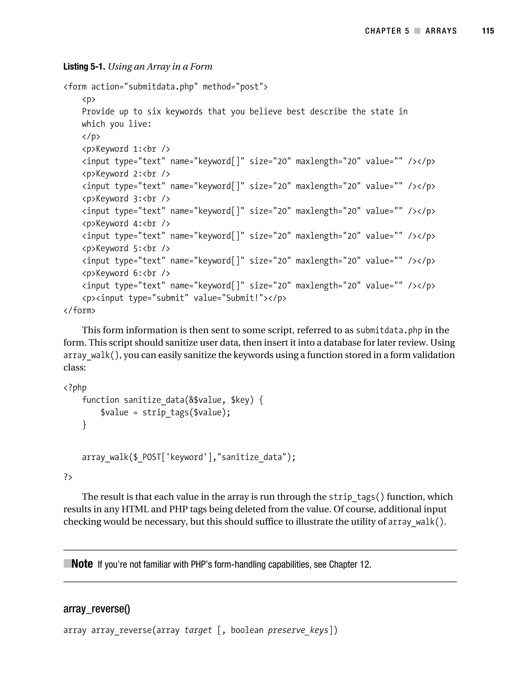 Gilmore 2E_552-1.book Page 115 Tuesday, November 1, 2005 1:31 PM




                                                                                            CHAPTER 5 ■ ARRAYS   115



           Listing 5-1. Using an Array in a Form

           <form action="submitdata.php" method="post">
               <p>
               Provide up to six keywords that you believe best describe the state in
               which you live:
               </p>
               <p>Keyword 1:<br />
               <input type="text" name="keyword[]" size="20" maxlength="20" value="" /></p>
               <p>Keyword 2:<br />
               <input type="text" name="keyword[]" size="20" maxlength="20" value="" /></p>
               <p>Keyword 3:<br />
               <input type="text" name="keyword[]" size="20" maxlength="20" value="" /></p>
               <p>Keyword 4:<br />
               <input type="text" name="keyword[]" size="20" maxlength="20" value="" /></p>
               <p>Keyword 5:<br />
               <input type="text" name="keyword[]" size="20" maxlength="20" value="" /></p>
               <p>Keyword 6:<br />
               <input type="text" name="keyword[]" size="20" maxlength="20" value="" /></p>
               <p><input type="submit" value="Submit!"></p>
           </form>

                This form information is then sent to some script, referred to as submitdata.php in the
           form. This script should sanitize user data, then insert it into a database for later review. Using
           array_walk(), you can easily sanitize the keywords using a function stored in a form validation
           class:

           <?php
               function sanitize_data(&$value, $key) {
                   $value = strip_tags($value);
               }


                array_walk($_POST['keyword'],"sanitize_data");

           ?>

               The result is that each value in the array is run through the strip_tags() function, which
           results in any HTML and PHP tags being deleted from the value. Of course, additional input
           checking would be necessary, but this should suffice to illustrate the utility of array_walk().



           ■Note If you’re not familiar with PHP’s form-handling capabilities, see Chapter 12.


           array_reverse()
           array array_reverse(array target [, boolean preserve_keys])
 