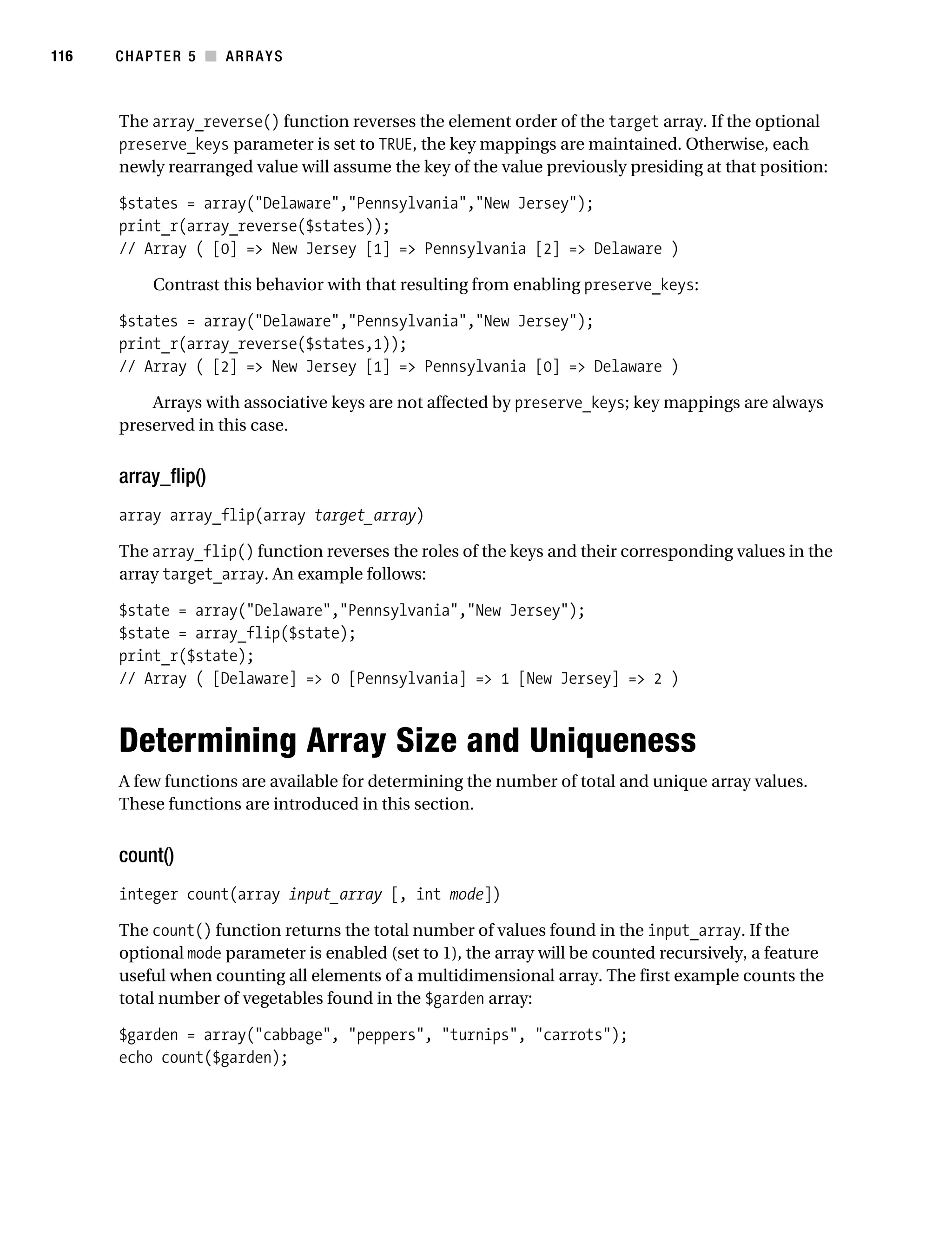 Gilmore 2E_552-1.book Page 116 Tuesday, November 1, 2005 1:31 PM




116        CHAPTER 5 ■ ARRAYS



           The array_reverse() function reverses the element order of the target array. If the optional
           preserve_keys parameter is set to TRUE, the key mappings are maintained. Otherwise, each
           newly rearranged value will assume the key of the value previously presiding at that position:

           $states = array("Delaware","Pennsylvania","New Jersey");
           print_r(array_reverse($states));
           // Array ( [0] => New Jersey [1] => Pennsylvania [2] => Delaware )

                 Contrast this behavior with that resulting from enabling preserve_keys:

           $states = array("Delaware","Pennsylvania","New Jersey");
           print_r(array_reverse($states,1));
           // Array ( [2] => New Jersey [1] => Pennsylvania [0] => Delaware )

               Arrays with associative keys are not affected by preserve_keys; key mappings are always
           preserved in this case.


           array_flip()
           array array_flip(array target_array)

           The array_flip() function reverses the roles of the keys and their corresponding values in the
           array target_array. An example follows:

           $state = array("Delaware","Pennsylvania","New Jersey");
           $state = array_flip($state);
           print_r($state);
           // Array ( [Delaware] => 0 [Pennsylvania] => 1 [New Jersey] => 2 )



           Determining Array Size and Uniqueness
           A few functions are available for determining the number of total and unique array values.
           These functions are introduced in this section.


           count()
           integer count(array input_array [, int mode])

           The count() function returns the total number of values found in the input_array. If the
           optional mode parameter is enabled (set to 1), the array will be counted recursively, a feature
           useful when counting all elements of a multidimensional array. The first example counts the
           total number of vegetables found in the $garden array:

           $garden = array("cabbage", "peppers", "turnips", "carrots");
           echo count($garden);
 