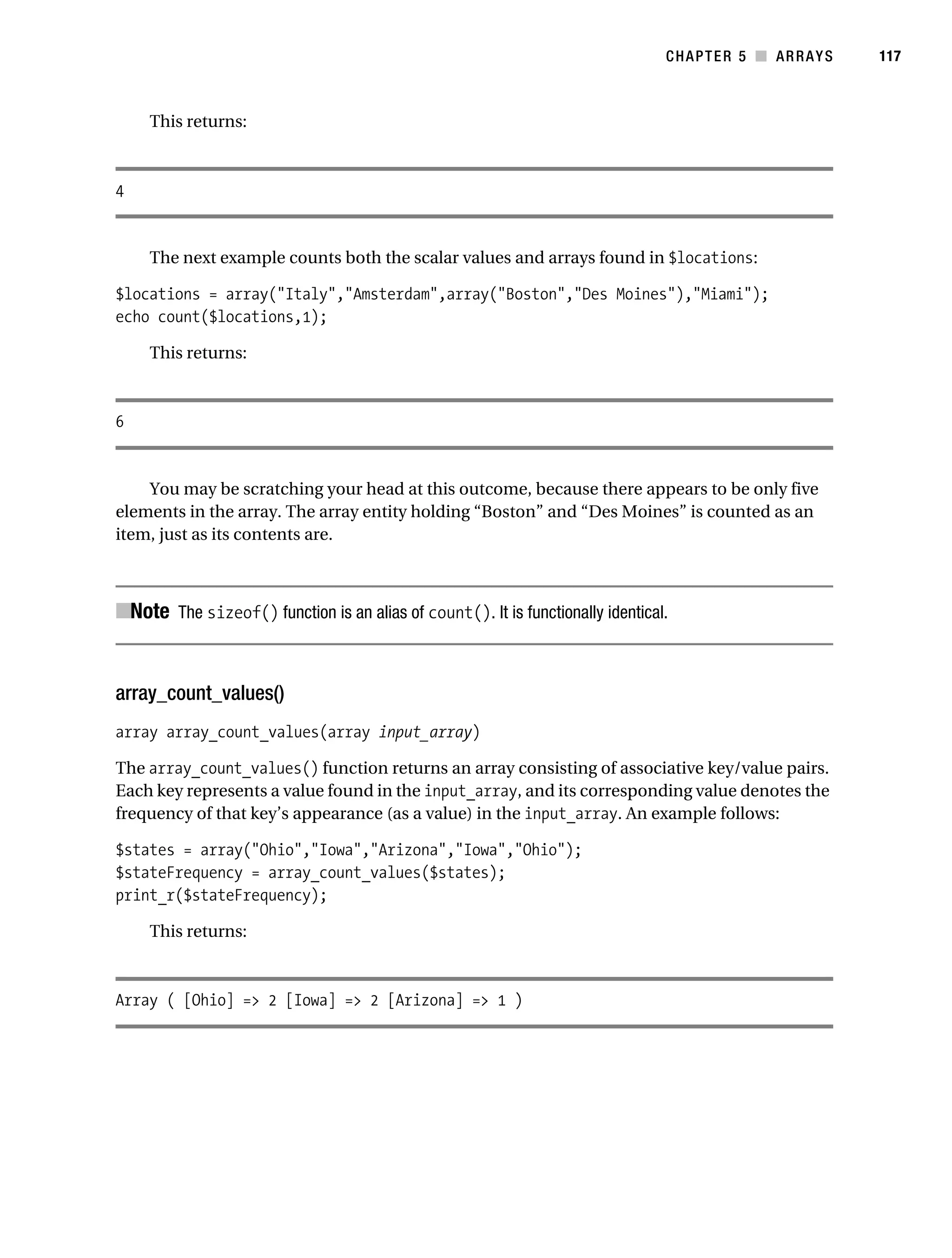 Gilmore 2E_552-1.book Page 117 Tuesday, November 1, 2005 1:31 PM




                                                                                           CHAPTER 5 ■ ARRAYS   117



                This returns:



           4


                The next example counts both the scalar values and arrays found in $locations:

           $locations = array("Italy","Amsterdam",array("Boston","Des Moines"),"Miami");
           echo count($locations,1);

                This returns:



           6


               You may be scratching your head at this outcome, because there appears to be only five
           elements in the array. The array entity holding “Boston” and “Des Moines” is counted as an
           item, just as its contents are.



           ■Note The sizeof() function is an alias of count(). It is functionally identical.


           array_count_values()
           array array_count_values(array input_array)

           The array_count_values() function returns an array consisting of associative key/value pairs.
           Each key represents a value found in the input_array, and its corresponding value denotes the
           frequency of that key’s appearance (as a value) in the input_array. An example follows:

           $states = array("Ohio","Iowa","Arizona","Iowa","Ohio");
           $stateFrequency = array_count_values($states);
           print_r($stateFrequency);

                This returns:



           Array ( [Ohio] => 2 [Iowa] => 2 [Arizona] => 1 )
 
