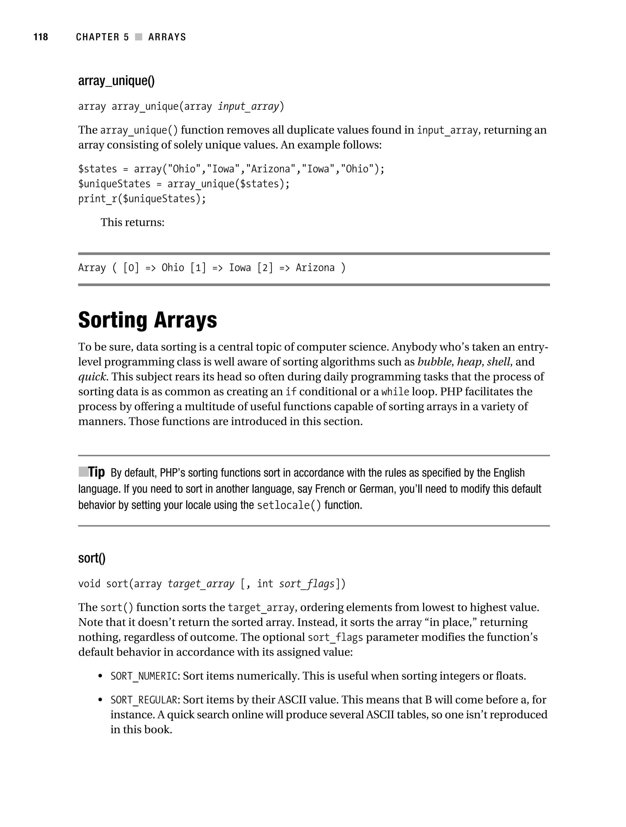 Gilmore 2E_552-1.book Page 118 Tuesday, November 1, 2005 1:31 PM




118        CHAPTER 5 ■ ARRAYS



           array_unique()
           array array_unique(array input_array)

           The array_unique() function removes all duplicate values found in input_array, returning an
           array consisting of solely unique values. An example follows:

           $states = array("Ohio","Iowa","Arizona","Iowa","Ohio");
           $uniqueStates = array_unique($states);
           print_r($uniqueStates);

                 This returns:



           Array ( [0] => Ohio [1] => Iowa [2] => Arizona )




           Sorting Arrays
           To be sure, data sorting is a central topic of computer science. Anybody who’s taken an entry-
           level programming class is well aware of sorting algorithms such as bubble, heap, shell, and
           quick. This subject rears its head so often during daily programming tasks that the process of
           sorting data is as common as creating an if conditional or a while loop. PHP facilitates the
           process by offering a multitude of useful functions capable of sorting arrays in a variety of
           manners. Those functions are introduced in this section.



           ■Tip By default, PHP’s sorting functions sort in accordance with the rules as specified by the English
           language. If you need to sort in another language, say French or German, you’ll need to modify this default
           behavior by setting your locale using the setlocale() function.



           sort()
           void sort(array target_array [, int sort_flags])

           The sort() function sorts the target_array, ordering elements from lowest to highest value.
           Note that it doesn’t return the sorted array. Instead, it sorts the array “in place,” returning
           nothing, regardless of outcome. The optional sort_flags parameter modifies the function’s
           default behavior in accordance with its assigned value:

                • SORT_NUMERIC: Sort items numerically. This is useful when sorting integers or floats.

                • SORT_REGULAR: Sort items by their ASCII value. This means that B will come before a, for
                  instance. A quick search online will produce several ASCII tables, so one isn’t reproduced
                  in this book.
 