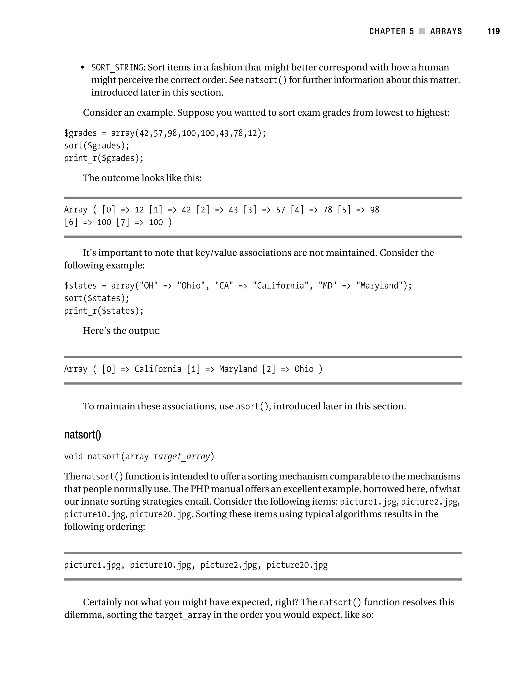 Gilmore 2E_552-1.book Page 119 Tuesday, November 1, 2005 1:31 PM




                                                                                     CHAPTER 5 ■ ARRAYS        119



                • SORT_STRING: Sort items in a fashion that might better correspond with how a human
                  might perceive the correct order. See natsort() for further information about this matter,
                  introduced later in this section.

                Consider an example. Suppose you wanted to sort exam grades from lowest to highest:

           $grades = array(42,57,98,100,100,43,78,12);
           sort($grades);
           print_r($grades);

                The outcome looks like this:


           Array ( [0] => 12 [1] => 42 [2] => 43 [3] => 57 [4] => 78 [5] => 98
           [6] => 100 [7] => 100 )


                It’s important to note that key/value associations are not maintained. Consider the
           following example:

           $states = array("OH" => "Ohio", "CA" => "California", "MD" => "Maryland");
           sort($states);
           print_r($states);

                Here’s the output:



           Array ( [0] => California [1] => Maryland [2] => Ohio )


                To maintain these associations, use asort(), introduced later in this section.


           natsort()
           void natsort(array target_array)

           The natsort() function is intended to offer a sorting mechanism comparable to the mechanisms
           that people normally use. The PHP manual offers an excellent example, borrowed here, of what
           our innate sorting strategies entail. Consider the following items: picture1.jpg, picture2.jpg,
           picture10.jpg, picture20.jpg. Sorting these items using typical algorithms results in the
           following ordering:



           picture1.jpg, picture10.jpg, picture2.jpg, picture20.jpg


               Certainly not what you might have expected, right? The natsort() function resolves this
           dilemma, sorting the target_array in the order you would expect, like so:
 