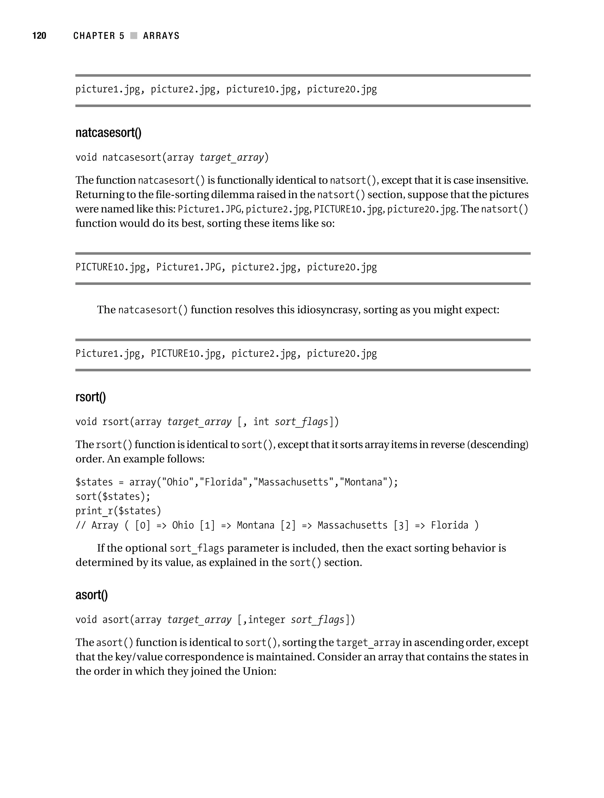 Gilmore 2E_552-1.book Page 120 Tuesday, November 1, 2005 1:31 PM




120        CHAPTER 5 ■ ARRAYS




           picture1.jpg, picture2.jpg, picture10.jpg, picture20.jpg



           natcasesort()
           void natcasesort(array target_array)

           The function natcasesort() is functionally identical to natsort(), except that it is case insensitive.
           Returning to the file-sorting dilemma raised in the natsort() section, suppose that the pictures
           were named like this: Picture1.JPG, picture2.jpg, PICTURE10.jpg, picture20.jpg. The natsort()
           function would do its best, sorting these items like so:



           PICTURE10.jpg, Picture1.JPG, picture2.jpg, picture20.jpg


                 The natcasesort() function resolves this idiosyncrasy, sorting as you might expect:



           Picture1.jpg, PICTURE10.jpg, picture2.jpg, picture20.jpg



           rsort()
           void rsort(array target_array [, int sort_flags])

           The rsort() function is identical to sort(), except that it sorts array items in reverse (descending)
           order. An example follows:

           $states = array("Ohio","Florida","Massachusetts","Montana");
           sort($states);
           print_r($states)
           // Array ( [0] => Ohio [1] => Montana [2] => Massachusetts [3] => Florida )

               If the optional sort_flags parameter is included, then the exact sorting behavior is
           determined by its value, as explained in the sort() section.


           asort()
           void asort(array target_array [,integer sort_flags])

           The asort() function is identical to sort(), sorting the target_array in ascending order, except
           that the key/value correspondence is maintained. Consider an array that contains the states in
           the order in which they joined the Union:
 