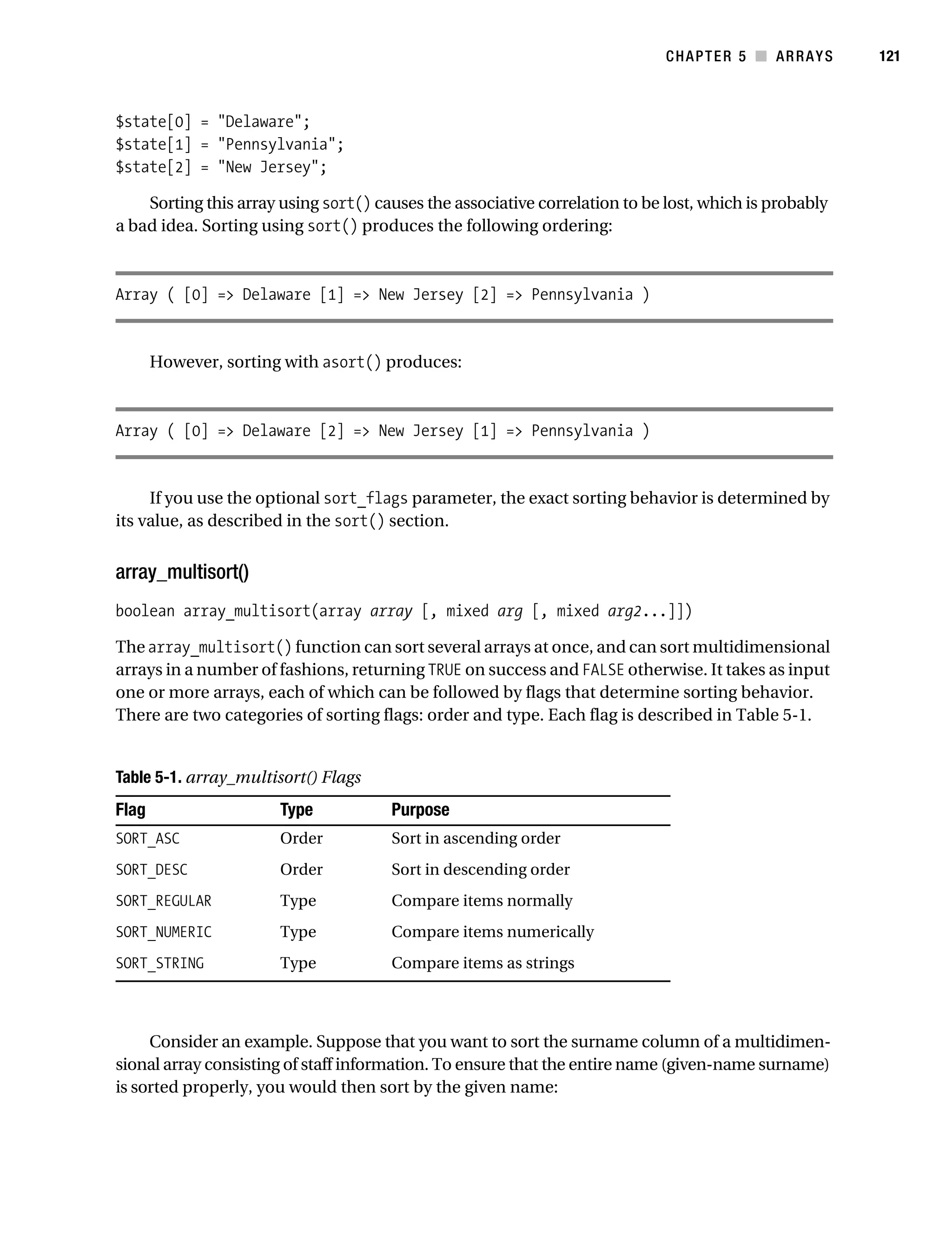 Gilmore 2E_552-1.book Page 121 Tuesday, November 1, 2005 1:31 PM




                                                                                        CHAPTER 5 ■ ARRAYS        121



           $state[0] = "Delaware";
           $state[1] = "Pennsylvania";
           $state[2] = "New Jersey";

               Sorting this array using sort() causes the associative correlation to be lost, which is probably
           a bad idea. Sorting using sort() produces the following ordering:



           Array ( [0] => Delaware [1] => New Jersey [2] => Pennsylvania )


                  However, sorting with asort() produces:



           Array ( [0] => Delaware [2] => New Jersey [1] => Pennsylvania )


                If you use the optional sort_flags parameter, the exact sorting behavior is determined by
           its value, as described in the sort() section.


           array_multisort()
           boolean array_multisort(array array [, mixed arg [, mixed arg2...]])

           The array_multisort() function can sort several arrays at once, and can sort multidimensional
           arrays in a number of fashions, returning TRUE on success and FALSE otherwise. It takes as input
           one or more arrays, each of which can be followed by flags that determine sorting behavior.
           There are two categories of sorting flags: order and type. Each flag is described in Table 5-1.


           Table 5-1. array_multisort() Flags
           Flag                       Type              Purpose
           SORT_ASC                   Order             Sort in ascending order
           SORT_DESC                  Order             Sort in descending order
           SORT_REGULAR               Type              Compare items normally
           SORT_NUMERIC               Type              Compare items numerically
           SORT_STRING                Type              Compare items as strings



                Consider an example. Suppose that you want to sort the surname column of a multidimen-
           sional array consisting of staff information. To ensure that the entire name (given-name surname)
           is sorted properly, you would then sort by the given name:
 