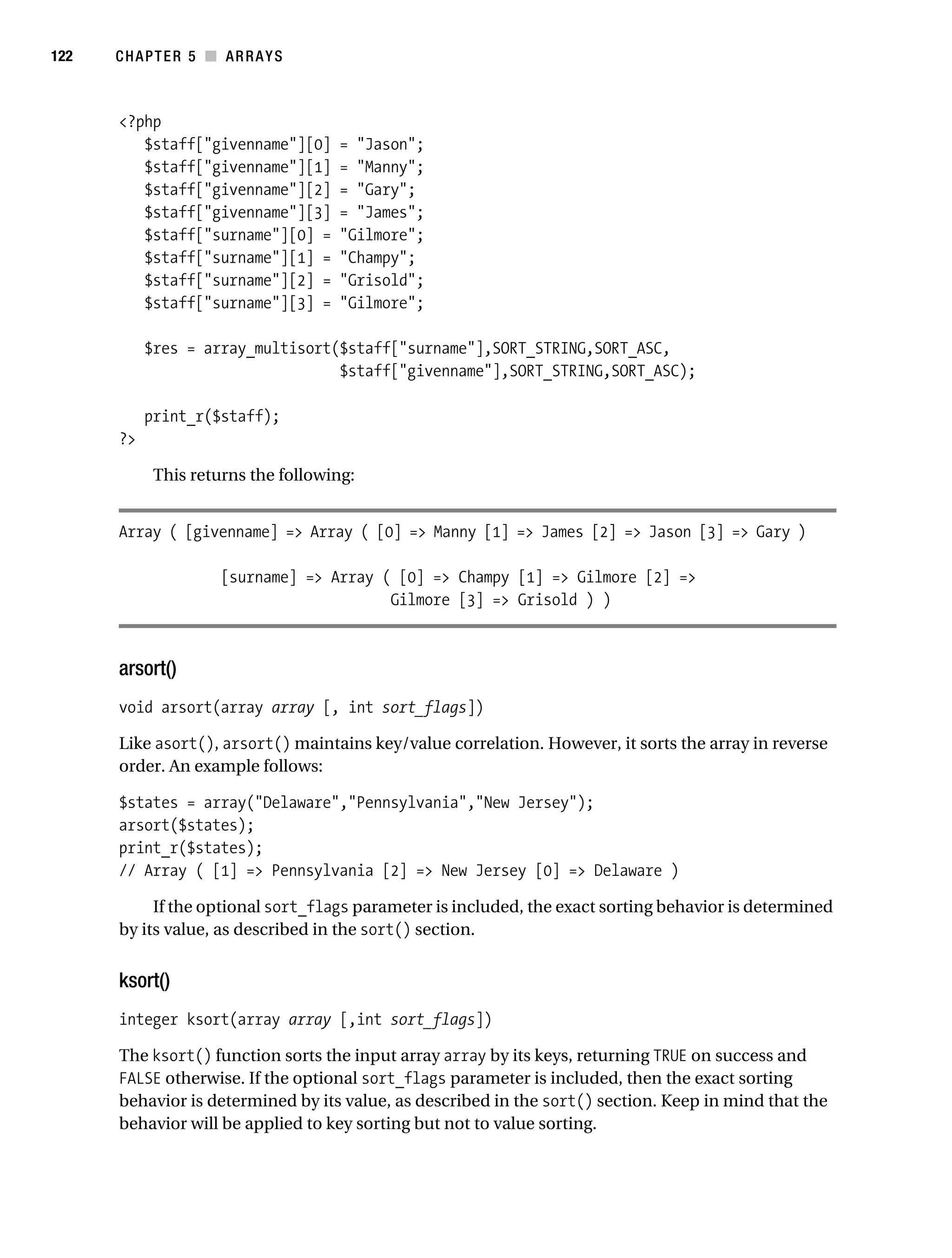 Gilmore 2E_552-1.book Page 122 Tuesday, November 1, 2005 1:31 PM




122        CHAPTER 5 ■ ARRAYS



           <?php
              $staff["givenname"][0]           = "Jason";
              $staff["givenname"][1]           = "Manny";
              $staff["givenname"][2]           = "Gary";
              $staff["givenname"][3]           = "James";
              $staff["surname"][0] =           "Gilmore";
              $staff["surname"][1] =           "Champy";
              $staff["surname"][2] =           "Grisold";
              $staff["surname"][3] =           "Gilmore";

                $res = array_multisort($staff["surname"],SORT_STRING,SORT_ASC,
                                       $staff["givenname"],SORT_STRING,SORT_ASC);

                print_r($staff);
           ?>

                 This returns the following:


           Array ( [givenname] => Array ( [0] => Manny [1] => James [2] => Jason [3] => Gary )

                            [surname] => Array ( [0] => Champy [1] => Gilmore [2] =>
                                                Gilmore [3] => Grisold ) )



           arsort()
           void arsort(array array [, int sort_flags])

           Like asort(), arsort() maintains key/value correlation. However, it sorts the array in reverse
           order. An example follows:

           $states = array("Delaware","Pennsylvania","New Jersey");
           arsort($states);
           print_r($states);
           // Array ( [1] => Pennsylvania [2] => New Jersey [0] => Delaware )

                If the optional sort_flags parameter is included, the exact sorting behavior is determined
           by its value, as described in the sort() section.


           ksort()
           integer ksort(array array [,int sort_flags])

           The ksort() function sorts the input array array by its keys, returning TRUE on success and
           FALSE otherwise. If the optional sort_flags parameter is included, then the exact sorting
           behavior is determined by its value, as described in the sort() section. Keep in mind that the
           behavior will be applied to key sorting but not to value sorting.
 