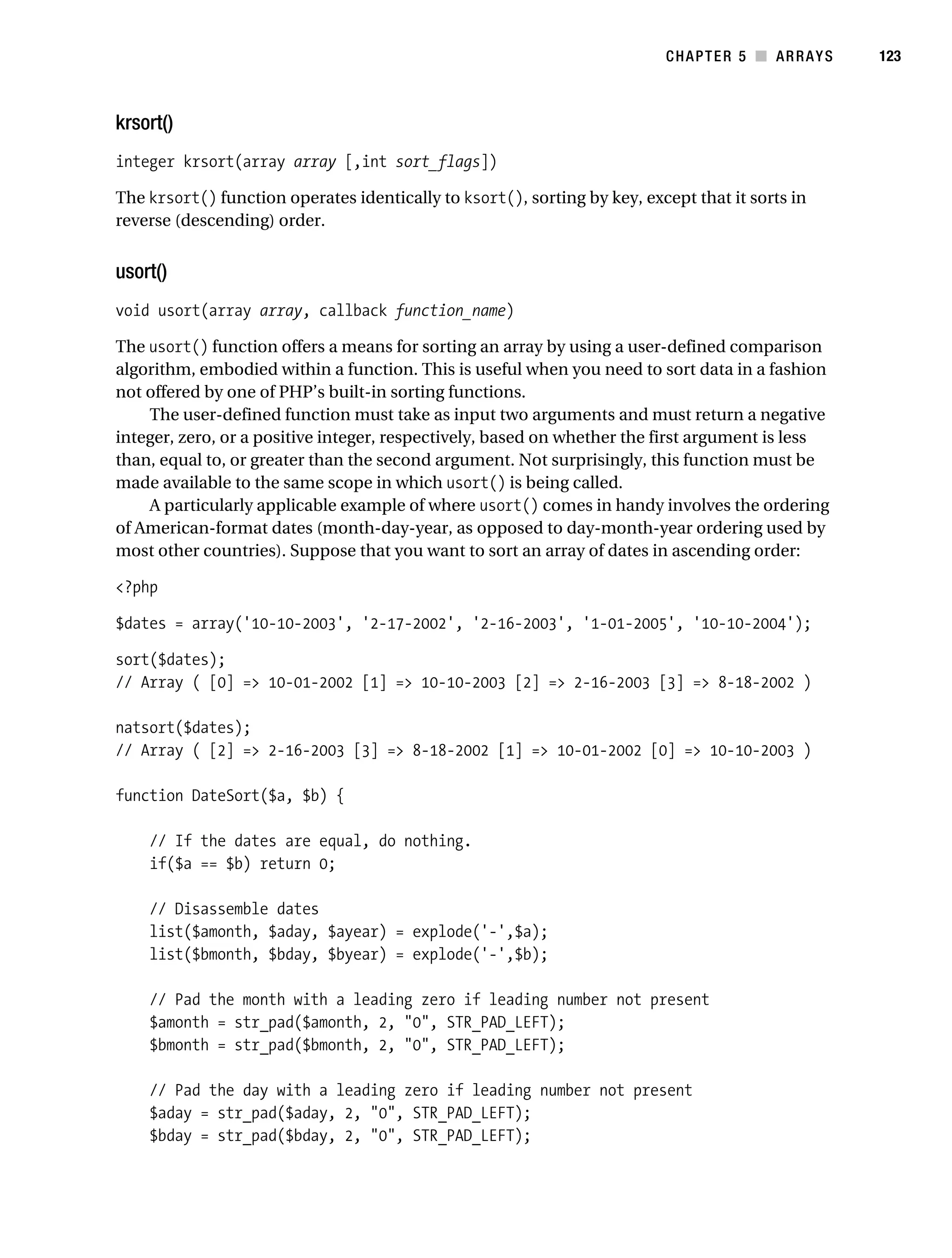 Gilmore 2E_552-1.book Page 123 Tuesday, November 1, 2005 1:31 PM




                                                                                     CHAPTER 5 ■ ARRAYS      123



           krsort()
           integer krsort(array array [,int sort_flags])

           The krsort() function operates identically to ksort(), sorting by key, except that it sorts in
           reverse (descending) order.


           usort()
           void usort(array array, callback function_name)

           The usort() function offers a means for sorting an array by using a user-defined comparison
           algorithm, embodied within a function. This is useful when you need to sort data in a fashion
           not offered by one of PHP’s built-in sorting functions.
               The user-defined function must take as input two arguments and must return a negative
           integer, zero, or a positive integer, respectively, based on whether the first argument is less
           than, equal to, or greater than the second argument. Not surprisingly, this function must be
           made available to the same scope in which usort() is being called.
               A particularly applicable example of where usort() comes in handy involves the ordering
           of American-format dates (month-day-year, as opposed to day-month-year ordering used by
           most other countries). Suppose that you want to sort an array of dates in ascending order:

           <?php

           $dates = array('10-10-2003', '2-17-2002', '2-16-2003', '1-01-2005', '10-10-2004');

           sort($dates);
           // Array ( [0] => 10-01-2002 [1] => 10-10-2003 [2] => 2-16-2003 [3] => 8-18-2002 )

           natsort($dates);
           // Array ( [2] => 2-16-2003 [3] => 8-18-2002 [1] => 10-01-2002 [0] => 10-10-2003 )

           function DateSort($a, $b) {

                // If the dates are equal, do nothing.
                if($a == $b) return 0;

                // Disassemble dates
                list($amonth, $aday, $ayear) = explode('-',$a);
                list($bmonth, $bday, $byear) = explode('-',$b);

                // Pad the month with a leading zero if leading number not present
                $amonth = str_pad($amonth, 2, "0", STR_PAD_LEFT);
                $bmonth = str_pad($bmonth, 2, "0", STR_PAD_LEFT);

                // Pad the day with a leading zero if leading number not present
                $aday = str_pad($aday, 2, "0", STR_PAD_LEFT);
                $bday = str_pad($bday, 2, "0", STR_PAD_LEFT);
 