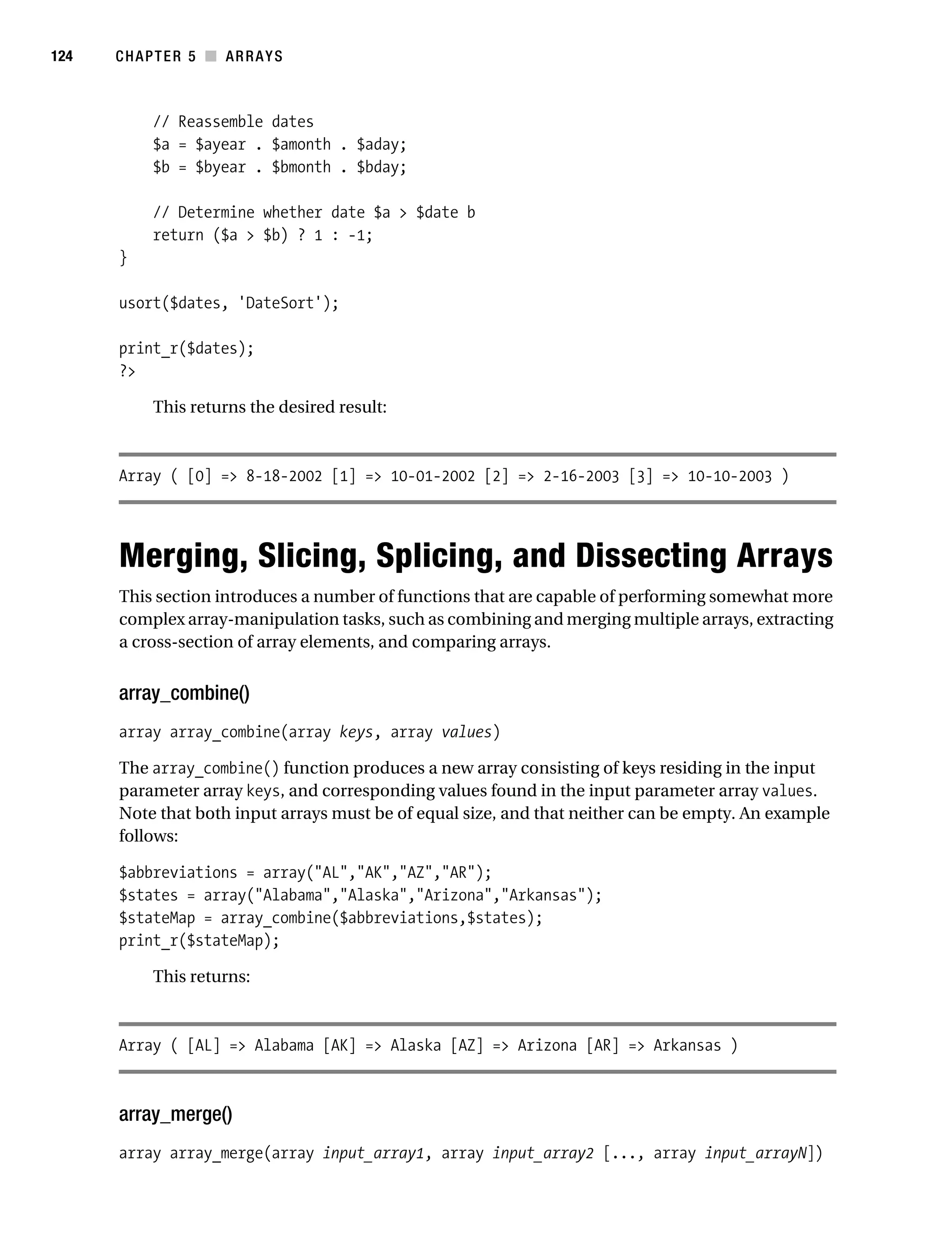 Gilmore 2E_552-1.book Page 124 Tuesday, November 1, 2005 1:31 PM




124        CHAPTER 5 ■ ARRAYS



                 // Reassemble dates
                 $a = $ayear . $amonth . $aday;
                 $b = $byear . $bmonth . $bday;

                 // Determine whether date $a > $date b
                 return ($a > $b) ? 1 : -1;
           }

           usort($dates, 'DateSort');

           print_r($dates);
           ?>

                 This returns the desired result:



           Array ( [0] => 8-18-2002 [1] => 10-01-2002 [2] => 2-16-2003 [3] => 10-10-2003 )




           Merging, Slicing, Splicing, and Dissecting Arrays
           This section introduces a number of functions that are capable of performing somewhat more
           complex array-manipulation tasks, such as combining and merging multiple arrays, extracting
           a cross-section of array elements, and comparing arrays.


           array_combine()
           array array_combine(array keys, array values)

           The array_combine() function produces a new array consisting of keys residing in the input
           parameter array keys, and corresponding values found in the input parameter array values.
           Note that both input arrays must be of equal size, and that neither can be empty. An example
           follows:

           $abbreviations = array("AL","AK","AZ","AR");
           $states = array("Alabama","Alaska","Arizona","Arkansas");
           $stateMap = array_combine($abbreviations,$states);
           print_r($stateMap);

                 This returns:



           Array ( [AL] => Alabama [AK] => Alaska [AZ] => Arizona [AR] => Arkansas )



           array_merge()
           array array_merge(array input_array1, array input_array2 [..., array input_arrayN])
 