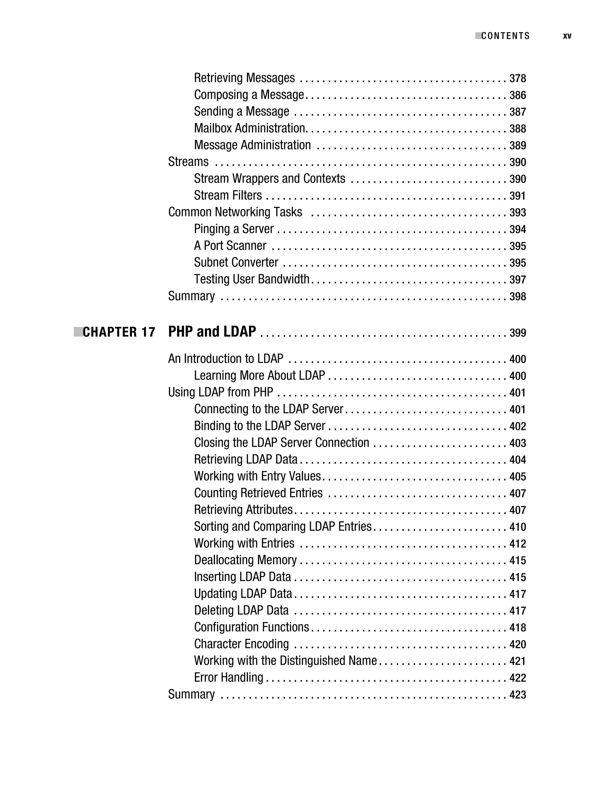 Gilmore_552-1Front.fm Page xv Wednesday, December 21, 2005 3:05 PM




                                                                                                                                     ■C O N T E N T S    xv



                                        Retrieving Messages . . . . . . . . . . . . . . . . . . . . . . . . . . . . . . . . . . . . . 378
                                        Composing a Message . . . . . . . . . . . . . . . . . . . . . . . . . . . . . . . . . . . . 386
                                        Sending a Message . . . . . . . . . . . . . . . . . . . . . . . . . . . . . . . . . . . . . . 387
                                        Mailbox Administration. . . . . . . . . . . . . . . . . . . . . . . . . . . . . . . . . . . . 388
                                        Message Administration . . . . . . . . . . . . . . . . . . . . . . . . . . . . . . . . . . 389
                                   Streams . . . . . . . . . . . . . . . . . . . . . . . . . . . . . . . . . . . . . . . . . . . . . . . . . . . . 390
                                        Stream Wrappers and Contexts . . . . . . . . . . . . . . . . . . . . . . . . . . . . 390
                                        Stream Filters . . . . . . . . . . . . . . . . . . . . . . . . . . . . . . . . . . . . . . . . . . . 391
                                   Common Networking Tasks . . . . . . . . . . . . . . . . . . . . . . . . . . . . . . . . . . . 393
                                        Pinging a Server . . . . . . . . . . . . . . . . . . . . . . . . . . . . . . . . . . . . . . . . . 394
                                        A Port Scanner . . . . . . . . . . . . . . . . . . . . . . . . . . . . . . . . . . . . . . . . . . 395
                                        Subnet Converter . . . . . . . . . . . . . . . . . . . . . . . . . . . . . . . . . . . . . . . . 395
                                        Testing User Bandwidth . . . . . . . . . . . . . . . . . . . . . . . . . . . . . . . . . . . 397
                                   Summary . . . . . . . . . . . . . . . . . . . . . . . . . . . . . . . . . . . . . . . . . . . . . . . . . . . 398

           ■CHAPTER 17 PHP and LDAP . . . . . . . . . . . . . . . . . . . . . . . . . . . . . . . . . . . . . . . . . . . . 399
                                   An Introduction to LDAP . . . . . . . . . . . . . . . . . . . . . . . . . . . . . . . . . . . . . . . 400
                                        Learning More About LDAP . . . . . . . . . . . . . . . . . . . . . . . . . . . . . . . . 400
                                   Using LDAP from PHP . . . . . . . . . . . . . . . . . . . . . . . . . . . . . . . . . . . . . . . . . 401
                                        Connecting to the LDAP Server . . . . . . . . . . . . . . . . . . . . . . . . . . . . . 401
                                        Binding to the LDAP Server . . . . . . . . . . . . . . . . . . . . . . . . . . . . . . . . 402
                                        Closing the LDAP Server Connection . . . . . . . . . . . . . . . . . . . . . . . . 403
                                        Retrieving LDAP Data . . . . . . . . . . . . . . . . . . . . . . . . . . . . . . . . . . . . . 404
                                        Working with Entry Values . . . . . . . . . . . . . . . . . . . . . . . . . . . . . . . . . 405
                                        Counting Retrieved Entries . . . . . . . . . . . . . . . . . . . . . . . . . . . . . . . . 407
                                        Retrieving Attributes . . . . . . . . . . . . . . . . . . . . . . . . . . . . . . . . . . . . . . 407
                                        Sorting and Comparing LDAP Entries . . . . . . . . . . . . . . . . . . . . . . . . 410
                                        Working with Entries . . . . . . . . . . . . . . . . . . . . . . . . . . . . . . . . . . . . . 412
                                        Deallocating Memory . . . . . . . . . . . . . . . . . . . . . . . . . . . . . . . . . . . . . 415
                                        Inserting LDAP Data . . . . . . . . . . . . . . . . . . . . . . . . . . . . . . . . . . . . . . 415
                                        Updating LDAP Data . . . . . . . . . . . . . . . . . . . . . . . . . . . . . . . . . . . . . . 417
                                        Deleting LDAP Data . . . . . . . . . . . . . . . . . . . . . . . . . . . . . . . . . . . . . . 417
                                        Configuration Functions . . . . . . . . . . . . . . . . . . . . . . . . . . . . . . . . . . . 418
                                        Character Encoding . . . . . . . . . . . . . . . . . . . . . . . . . . . . . . . . . . . . . . 420
                                        Working with the Distinguished Name . . . . . . . . . . . . . . . . . . . . . . . 421
                                        Error Handling . . . . . . . . . . . . . . . . . . . . . . . . . . . . . . . . . . . . . . . . . . . 422
                                   Summary . . . . . . . . . . . . . . . . . . . . . . . . . . . . . . . . . . . . . . . . . . . . . . . . . . . 423
 