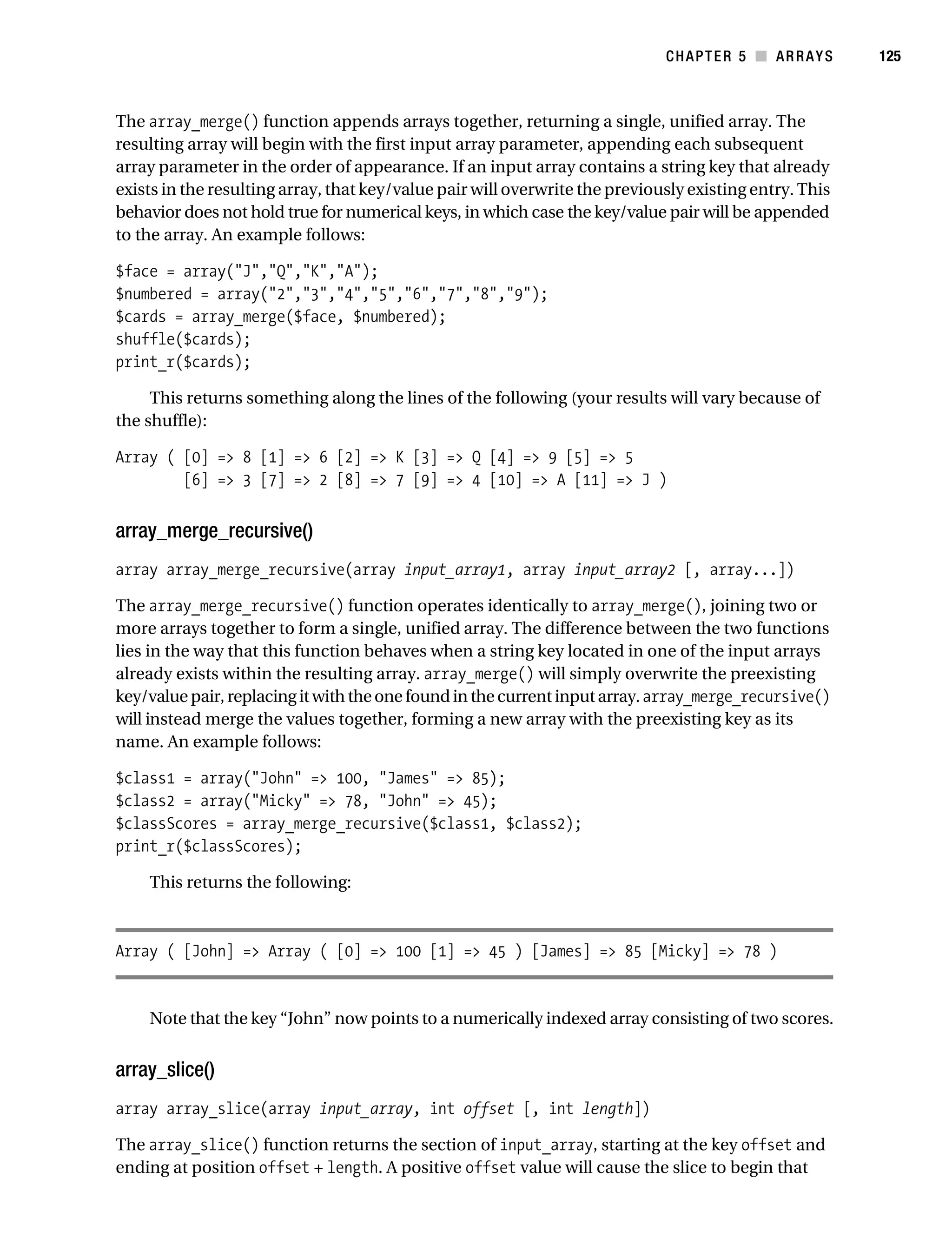 Gilmore 2E_552-1.book Page 125 Tuesday, November 1, 2005 1:31 PM




                                                                                        CHAPTER 5 ■ ARRAYS         125



           The array_merge() function appends arrays together, returning a single, unified array. The
           resulting array will begin with the first input array parameter, appending each subsequent
           array parameter in the order of appearance. If an input array contains a string key that already
           exists in the resulting array, that key/value pair will overwrite the previously existing entry. This
           behavior does not hold true for numerical keys, in which case the key/value pair will be appended
           to the array. An example follows:

           $face = array("J","Q","K","A");
           $numbered = array("2","3","4","5","6","7","8","9");
           $cards = array_merge($face, $numbered);
           shuffle($cards);
           print_r($cards);

                This returns something along the lines of the following (your results will vary because of
           the shuffle):

           Array ( [0] => 8 [1] => 6 [2] => K [3] => Q [4] => 9 [5] => 5
                   [6] => 3 [7] => 2 [8] => 7 [9] => 4 [10] => A [11] => J )


           array_merge_recursive()
           array array_merge_recursive(array input_array1, array input_array2 [, array...])

           The array_merge_recursive() function operates identically to array_merge(), joining two or
           more arrays together to form a single, unified array. The difference between the two functions
           lies in the way that this function behaves when a string key located in one of the input arrays
           already exists within the resulting array. array_merge() will simply overwrite the preexisting
           key/value pair, replacing it with the one found in the current input array. array_merge_recursive()
           will instead merge the values together, forming a new array with the preexisting key as its
           name. An example follows:

           $class1 = array("John" => 100, "James" => 85);
           $class2 = array("Micky" => 78, "John" => 45);
           $classScores = array_merge_recursive($class1, $class2);
           print_r($classScores);

                This returns the following:



           Array ( [John] => Array ( [0] => 100 [1] => 45 ) [James] => 85 [Micky] => 78 )


                Note that the key “John” now points to a numerically indexed array consisting of two scores.


           array_slice()
           array array_slice(array input_array, int offset [, int length])

           The array_slice() function returns the section of input_array, starting at the key offset and
           ending at position offset + length. A positive offset value will cause the slice to begin that
 