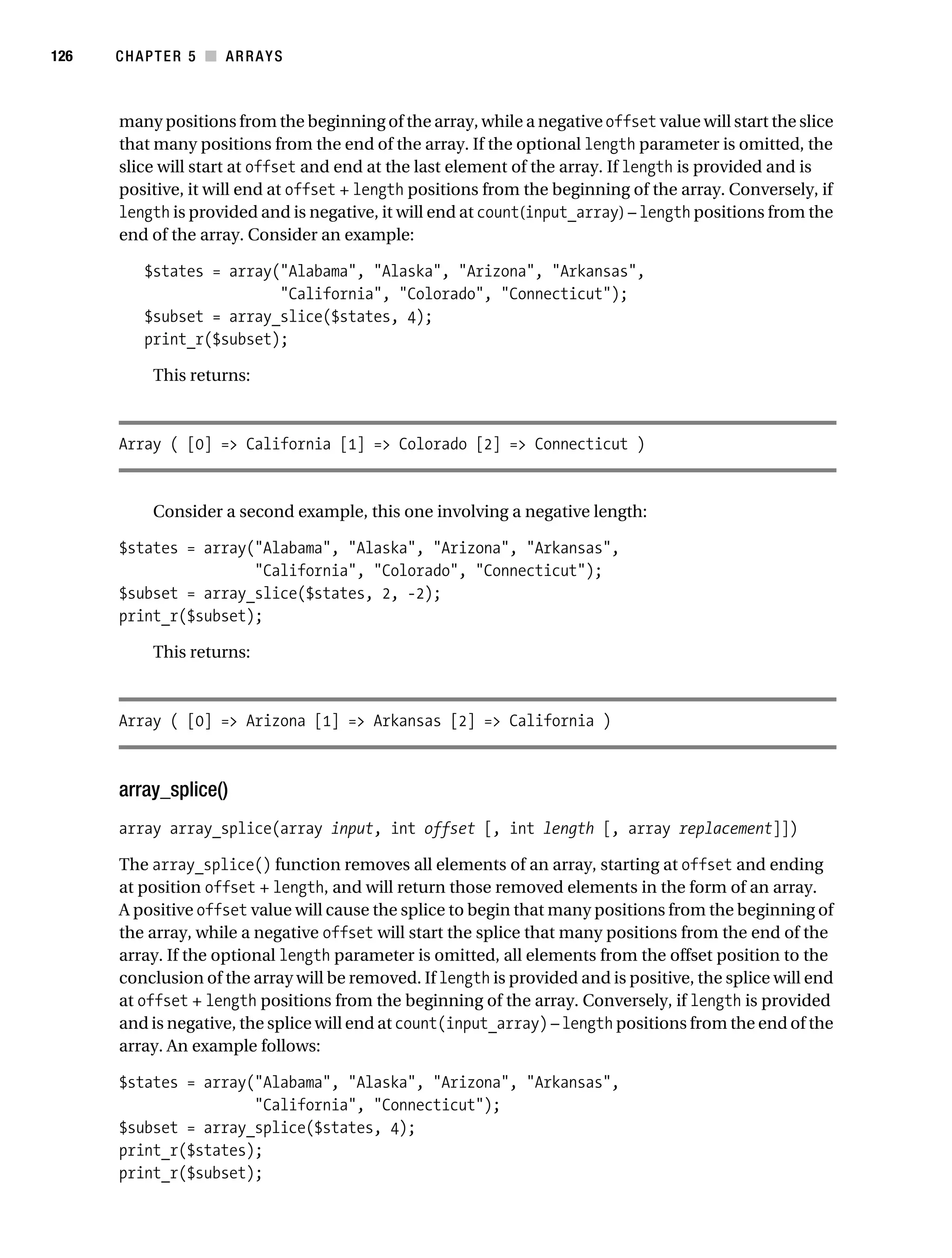 Gilmore 2E_552-1.book Page 126 Tuesday, November 1, 2005 1:31 PM




126        CHAPTER 5 ■ ARRAYS



           many positions from the beginning of the array, while a negative offset value will start the slice
           that many positions from the end of the array. If the optional length parameter is omitted, the
           slice will start at offset and end at the last element of the array. If length is provided and is
           positive, it will end at offset + length positions from the beginning of the array. Conversely, if
           length is provided and is negative, it will end at count(input_array) – length positions from the
           end of the array. Consider an example:

                $states = array("Alabama", "Alaska", "Arizona", "Arkansas",
                                "California", "Colorado", "Connecticut");
                $subset = array_slice($states, 4);
                print_r($subset);

                 This returns:



           Array ( [0] => California [1] => Colorado [2] => Connecticut )


                 Consider a second example, this one involving a negative length:

           $states = array("Alabama", "Alaska", "Arizona", "Arkansas",
                           "California", "Colorado", "Connecticut");
           $subset = array_slice($states, 2, -2);
           print_r($subset);

                 This returns:



           Array ( [0] => Arizona [1] => Arkansas [2] => California )



           array_splice()
           array array_splice(array input, int offset [, int length [, array replacement]])

           The array_splice() function removes all elements of an array, starting at offset and ending
           at position offset + length, and will return those removed elements in the form of an array.
           A positive offset value will cause the splice to begin that many positions from the beginning of
           the array, while a negative offset will start the splice that many positions from the end of the
           array. If the optional length parameter is omitted, all elements from the offset position to the
           conclusion of the array will be removed. If length is provided and is positive, the splice will end
           at offset + length positions from the beginning of the array. Conversely, if length is provided
           and is negative, the splice will end at count(input_array) – length positions from the end of the
           array. An example follows:

           $states = array("Alabama", "Alaska", "Arizona", "Arkansas",
                           "California", "Connecticut");
           $subset = array_splice($states, 4);
           print_r($states);
           print_r($subset);
 
