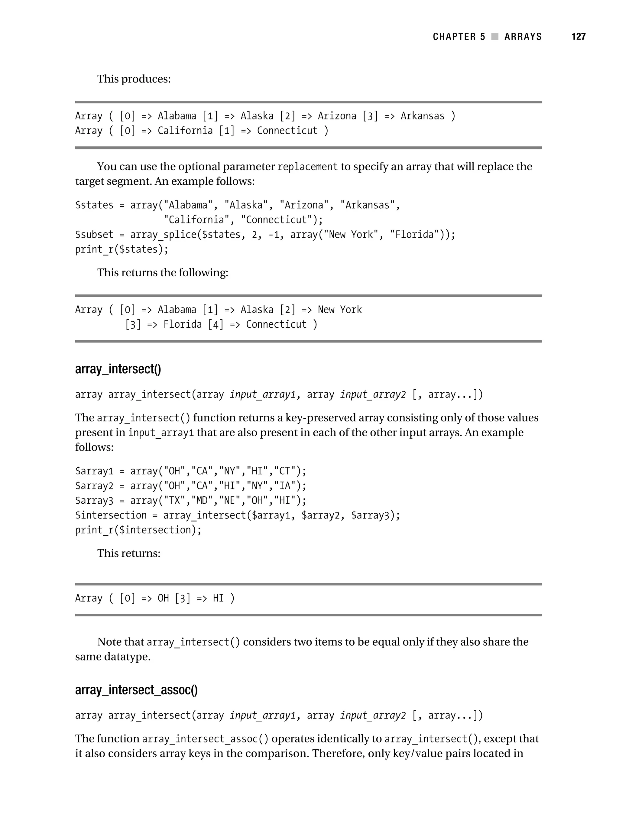 Gilmore 2E_552-1.book Page 127 Tuesday, November 1, 2005 1:31 PM




                                                                                   CHAPTER 5 ■ ARRAYS     127



                This produces:


           Array ( [0] => Alabama [1] => Alaska [2] => Arizona [3] => Arkansas )
           Array ( [0] => California [1] => Connecticut )


               You can use the optional parameter replacement to specify an array that will replace the
           target segment. An example follows:

           $states = array("Alabama", "Alaska", "Arizona", "Arkansas",
                           "California", "Connecticut");
           $subset = array_splice($states, 2, -1, array("New York", "Florida"));
           print_r($states);

                This returns the following:


           Array ( [0] => Alabama [1] => Alaska [2] => New York
                    [3] => Florida [4] => Connecticut )



           array_intersect()
           array array_intersect(array input_array1, array input_array2 [, array...])

           The array_intersect() function returns a key-preserved array consisting only of those values
           present in input_array1 that are also present in each of the other input arrays. An example
           follows:

           $array1 = array("OH","CA","NY","HI","CT");
           $array2 = array("OH","CA","HI","NY","IA");
           $array3 = array("TX","MD","NE","OH","HI");
           $intersection = array_intersect($array1, $array2, $array3);
           print_r($intersection);

                This returns:



           Array ( [0] => OH [3] => HI )


              Note that array_intersect() considers two items to be equal only if they also share the
           same datatype.


           array_intersect_assoc()
           array array_intersect(array input_array1, array input_array2 [, array...])

           The function array_intersect_assoc() operates identically to array_intersect(), except that
           it also considers array keys in the comparison. Therefore, only key/value pairs located in
 