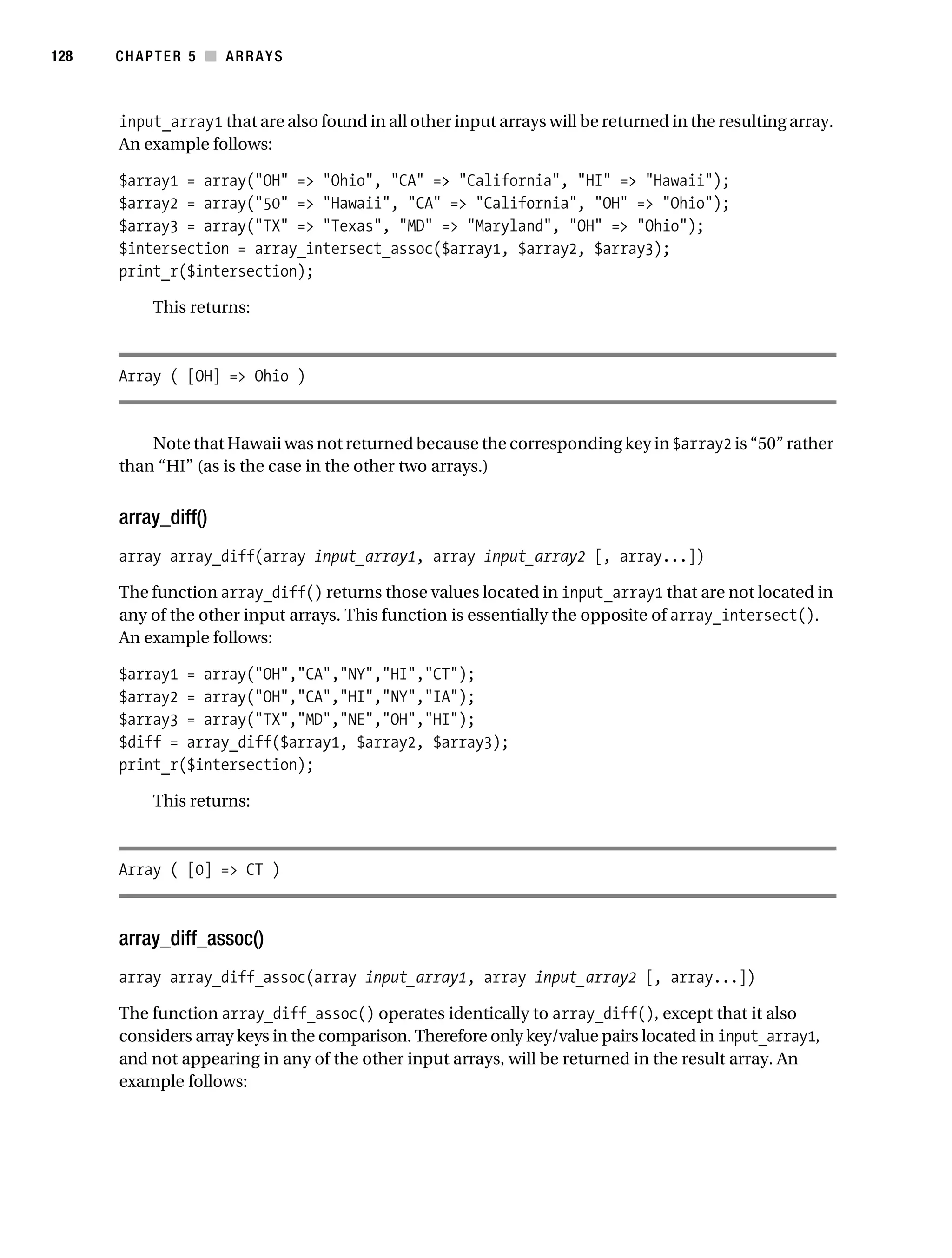 Gilmore 2E_552-1.book Page 128 Tuesday, November 1, 2005 1:31 PM




128        CHAPTER 5 ■ ARRAYS



           input_array1 that are also found in all other input arrays will be returned in the resulting array.
           An example follows:

           $array1 = array("OH" => "Ohio", "CA" => "California", "HI" => "Hawaii");
           $array2 = array("50" => "Hawaii", "CA" => "California", "OH" => "Ohio");
           $array3 = array("TX" => "Texas", "MD" => "Maryland", "OH" => "Ohio");
           $intersection = array_intersect_assoc($array1, $array2, $array3);
           print_r($intersection);

                 This returns:



           Array ( [OH] => Ohio )


               Note that Hawaii was not returned because the corresponding key in $array2 is “50” rather
           than “HI” (as is the case in the other two arrays.)


           array_diff()
           array array_diff(array input_array1, array input_array2 [, array...])

           The function array_diff() returns those values located in input_array1 that are not located in
           any of the other input arrays. This function is essentially the opposite of array_intersect().
           An example follows:

           $array1 = array("OH","CA","NY","HI","CT");
           $array2 = array("OH","CA","HI","NY","IA");
           $array3 = array("TX","MD","NE","OH","HI");
           $diff = array_diff($array1, $array2, $array3);
           print_r($intersection);

                 This returns:



           Array ( [0] => CT )



           array_diff_assoc()
           array array_diff_assoc(array input_array1, array input_array2 [, array...])

           The function array_diff_assoc() operates identically to array_diff(), except that it also
           considers array keys in the comparison. Therefore only key/value pairs located in input_array1,
           and not appearing in any of the other input arrays, will be returned in the result array. An
           example follows:
 