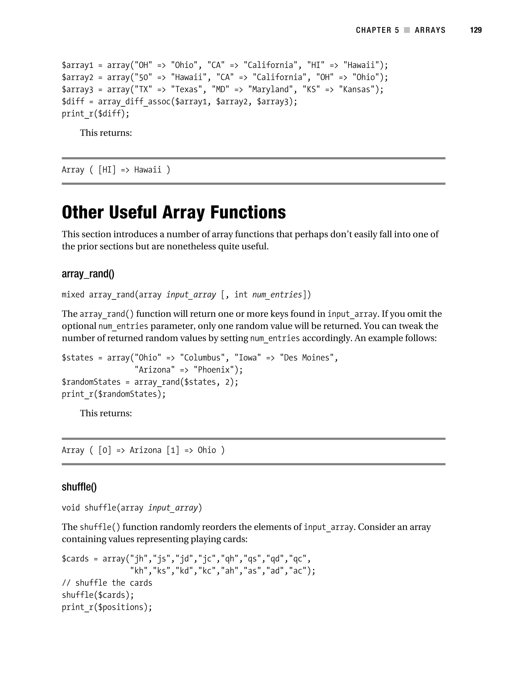 Gilmore 2E_552-1.book Page 129 Tuesday, November 1, 2005 1:31 PM




                                                                                    CHAPTER 5 ■ ARRAYS      129



           $array1 = array("OH" => "Ohio", "CA" => "California", "HI" => "Hawaii");
           $array2 = array("50" => "Hawaii", "CA" => "California", "OH" => "Ohio");
           $array3 = array("TX" => "Texas", "MD" => "Maryland", "KS" => "Kansas");
           $diff = array_diff_assoc($array1, $array2, $array3);
           print_r($diff);

                This returns:



           Array ( [HI] => Hawaii )




           Other Useful Array Functions
           This section introduces a number of array functions that perhaps don’t easily fall into one of
           the prior sections but are nonetheless quite useful.


           array_rand()
           mixed array_rand(array input_array [, int num_entries])

           The array_rand() function will return one or more keys found in input_array. If you omit the
           optional num_entries parameter, only one random value will be returned. You can tweak the
           number of returned random values by setting num_entries accordingly. An example follows:

           $states = array("Ohio" => "Columbus", "Iowa" => "Des Moines",
                           "Arizona" => "Phoenix");
           $randomStates = array_rand($states, 2);
           print_r($randomStates);

                This returns:



           Array ( [0] => Arizona [1] => Ohio )



           shuffle()
           void shuffle(array input_array)

           The shuffle() function randomly reorders the elements of input_array. Consider an array
           containing values representing playing cards:

           $cards = array("jh","js","jd","jc","qh","qs","qd","qc",
                          "kh","ks","kd","kc","ah","as","ad","ac");
           // shuffle the cards
           shuffle($cards);
           print_r($positions);
 
