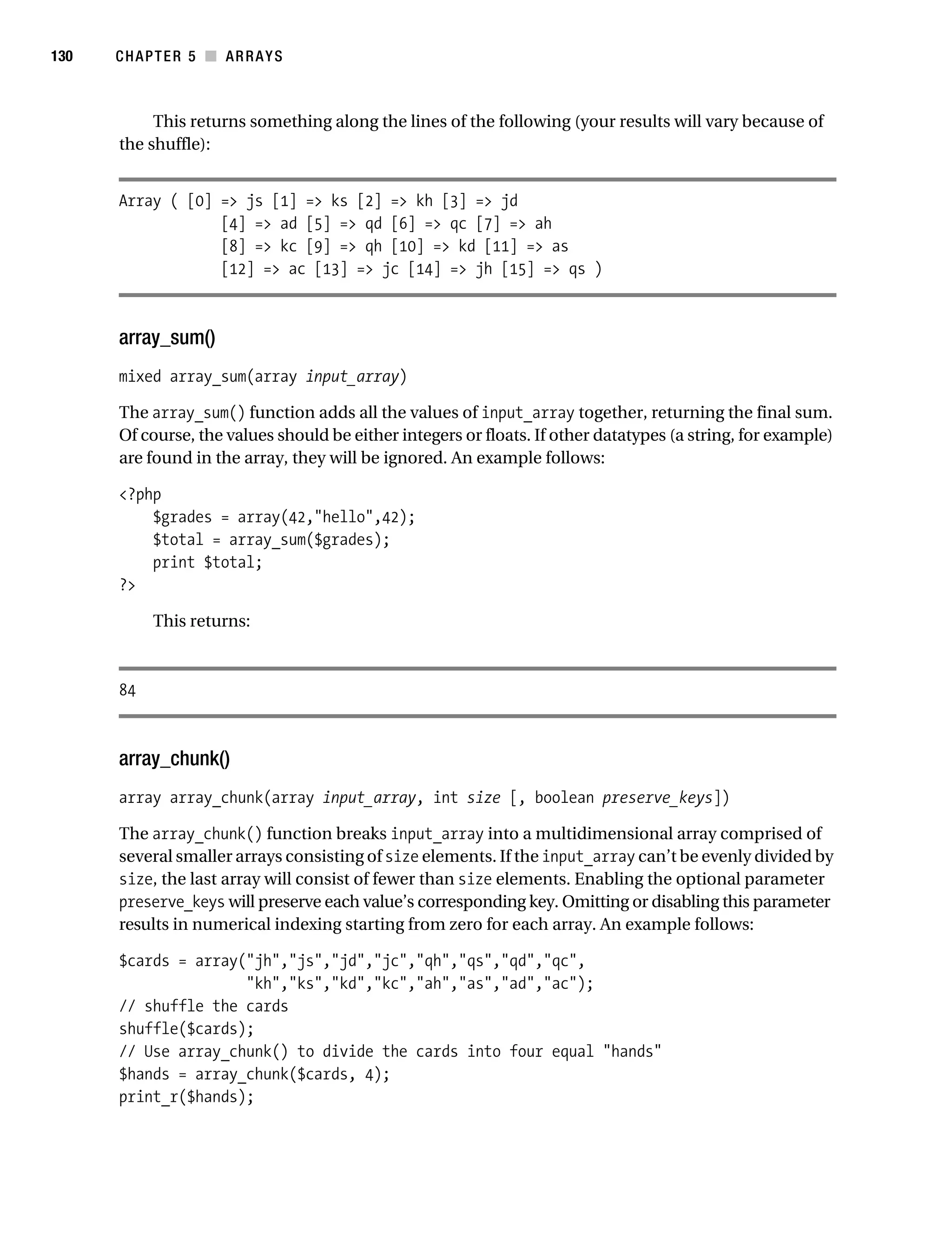 Gilmore 2E_552-1.book Page 130 Tuesday, November 1, 2005 1:31 PM




130        CHAPTER 5 ■ ARRAYS



                This returns something along the lines of the following (your results will vary because of
           the shuffle):


           Array ( [0] => js [1] => ks [2] => kh [3] => jd
                       [4] => ad [5] => qd [6] => qc [7] => ah
                       [8] => kc [9] => qh [10] => kd [11] => as
                       [12] => ac [13] => jc [14] => jh [15] => qs )



           array_sum()
           mixed array_sum(array input_array)

           The array_sum() function adds all the values of input_array together, returning the final sum.
           Of course, the values should be either integers or floats. If other datatypes (a string, for example)
           are found in the array, they will be ignored. An example follows:

           <?php
               $grades = array(42,"hello",42);
               $total = array_sum($grades);
               print $total;
           ?>

                 This returns:



           84



           array_chunk()
           array array_chunk(array input_array, int size [, boolean preserve_keys])

           The array_chunk() function breaks input_array into a multidimensional array comprised of
           several smaller arrays consisting of size elements. If the input_array can’t be evenly divided by
           size, the last array will consist of fewer than size elements. Enabling the optional parameter
           preserve_keys will preserve each value’s corresponding key. Omitting or disabling this parameter
           results in numerical indexing starting from zero for each array. An example follows:

           $cards = array("jh","js","jd","jc","qh","qs","qd","qc",
                          "kh","ks","kd","kc","ah","as","ad","ac");
           // shuffle the cards
           shuffle($cards);
           // Use array_chunk() to divide the cards into four equal "hands"
           $hands = array_chunk($cards, 4);
           print_r($hands);
 