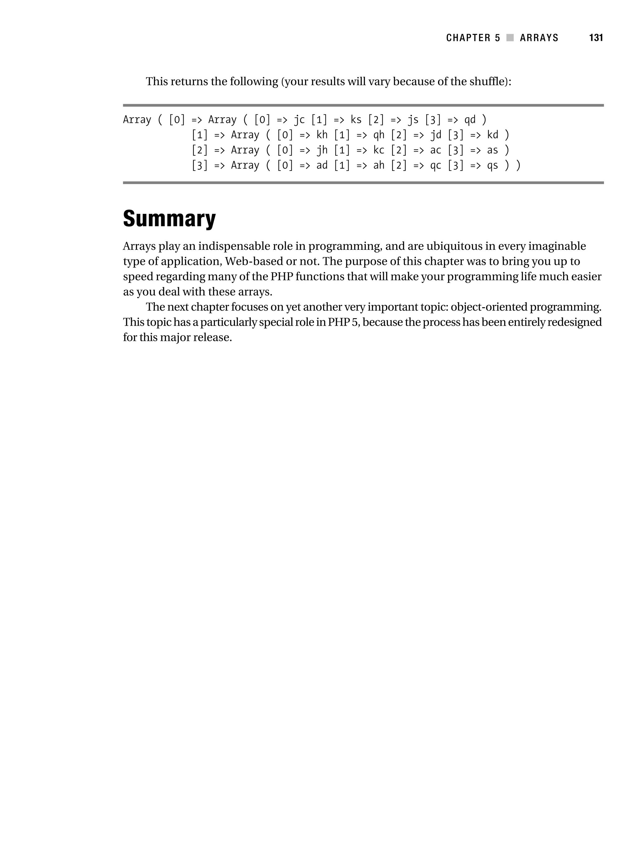 Gilmore 2E_552-1.book Page 131 Tuesday, November 1, 2005 1:31 PM




                                                                                               CHAPTER 5 ■ ARRAYS       131



                            This returns the following (your results will vary because of the shuffle):


                      Array ( [0] => Array ( [0]           => jc [1]   => ks [2]   => js [3]   => qd )
                                  [1] => Array (           [0] => kh   [1] => qh   [2] => jd   [3] => kd )
                                  [2] => Array (           [0] => jh   [1] => kc   [2] => ac   [3] => as )
                                  [3] => Array (           [0] => ad   [1] => ah   [2] => qc   [3] => qs ) )




                      Summary
                      Arrays play an indispensable role in programming, and are ubiquitous in every imaginable
                      type of application, Web-based or not. The purpose of this chapter was to bring you up to
                      speed regarding many of the PHP functions that will make your programming life much easier
                      as you deal with these arrays.
                           The next chapter focuses on yet another very important topic: object-oriented programming.
                      This topic has a particularly special role in PHP 5, because the process has been entirely redesigned
                      for this major release.
 